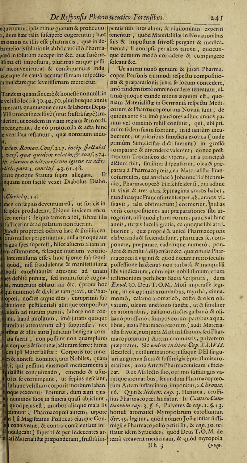 nqueruntur, ipfis minus gratum 6c proficuum e,dumha:c talia fufcipere cogerentur; haec m omnia ex illis cfle pharmacis , quteinde- lu melioris foltuionis ab hoc vel illo Pharma- poeoinfolutum accepeiint &amp;c. quaefanene- ifiima eft impoftura, plurimas easque pefli- js inconvenientias &amp; confequentias indu¬ is,eaque de causa accuratififimam infpcdio- ii inuldamque feverilfimam mereretur. Tandem quam fincere &amp; honefte nonnulli in c vel illo loco a 30.40. $0. pluribusque annis t mercati, quantasque curas &amp; labores Depu- i Vifitatores fucceffive(utut fruftra faepe)im- lderint, ut eosdem in viam regiam &amp; in ordi- nredegerint, de eo protocolla &amp; ada hinc e ventilata teftantur , quae notorium indu- ',dov. Koman.Conf.i.i-j. incip. fl&gt;e&amp;abii, verf qu&lt;e quidem relatioconf.7.7^. . clarum n- ultroerf.cum igitur ex aliis, ch.part. i. concluf. 43.61.48. rte quoque Statuta fupra allegata. Et quam non facile vexet Diabolus Diabo. \Clerici q.i 3. men eo faepius deventum eft, ut foricis in- feipfos prodiderint,fibique invicem enco- cecinerint; dequo tamen alibi, fi haec iilis I fuffecerint &amp; ad palatum non fuerint. ^uodfi propterea odavo haec &amp; limilia cen imo millies perpetrantur, nulla quoque aut xigua fpes fupcreft, hifccafuetos aliam in :m aflumturos, felesque murium venatio- intermifluras efle ; hinc fponte fua fequi- quod, nifi fraudulentae &amp; manifeftiffima.3 iodi exorbitantiae artesque ad unam les debite punitae, fed intuitu forte cogna- is, munerum oblatorum &amp;c. (prout hoc \ui nummos &amp; divitias tam gravi, ut Phar- ipoei, nodes atque dies , cumprimis fub linitione peftilcntiali aliisque temporibus :ulofis ad nutum parati, labore non con- mt, haud infolitum , imo juratis quoque atoribus attentatum eft) fupprcflte , nec Iribus &amp; aliis auris Judicum benigna com ata fuerit , non polfunt non quamplures e, corporis &amp; fortunae jaduram ferre; Fama' em ipfi Materialifta : Corporis tot inno es&amp;honefti homines,tam Nobiles, quam :ji, qui peftima ejusmodi medicamenta a :rialiftis conquirendo , emendo &amp; ulur- oita fe corrumpunt, ut faepius nefeiant, I in hunc vel illum corporis morbum laban- iquevexentur: Fortuna, dum agri ejus- . nummos fuos in fimeta quafi abjiciunt, quod pejus eft , morbos aliaque mala iis :dimunt; Pharmacopoei autem, utpote ts ( fi Magiftratus Politicus ejusque Con- . conniveant, &amp; contra conlcientiarn ini- ldulgeant) fuperbi &amp; per indecentes ar- lati Materialifta praponderant, fruftra im- penlis fuis lites alunt, &amp; nihilominus experiri tenentur , quod Materialifta in Novationibus fuis &amp; impofturis frivole pergant &amp; medica¬ menta, fi non ipfi, per alios tamen , quocun- que demum modo corradere &amp; compingere foleant &amp; c. Ut autem nono genuini &amp; jurati Pharma¬ copoei Perfonis ejusmodi refpedu compofitio- nis &amp; praparationis juxta fe locum concedere, imo tandem forte omnino cedere teneantur, ul¬ timo quoque exinde minus aquum eft , quo¬ niam Materialifta in Germania refpedu Medi¬ corum &amp; Pharmacopoeorum Novitii iunt, de quibus ante 60. imo pauciores adhuc annos pa¬ rum vel omnino nihil conftitit, qui, ubi pri¬ mum fedem fuam fixerunt, in id tantum incu¬ buerunt, ut prioribus fimplicia exotica (unde primum Simplicifta didi fuerunt) in groflo comparare &amp; divendere valerem; donec poft- modum Trochifcos de viperis, ut a principio didumfuit, fimilirerdilpenfarmt, olea&amp;pra- parata a Pharmacopoeis,ceu Materialifta Fran- cofurtcnfes, qui antehac a Johanne Halbfchmi- dio, Pharmacopoeo Hirfchfeldenfi, qui adhuc in vivis, &amp; tres ultra fepruaginta annos habet, nundinasqueFrancoftirtenfcs per 48. annos vi- (itavit , talia obtinuerunt) coemerint, Vnullas vero compofitioncs aut praeparationes fibi ar- rogarint, nifi quod plures eorum, paucis abhinc annis, turpis lucelli gratia, ea quoque fibi attri¬ buerint , qua3 proprie &amp; unice Pharmacopoeis elaboranda &amp; facienda funt, pharmaca fc. com¬ ponere, praeparare, eademque numero, pon¬ dere &amp; mcnfuradifpenfare&amp;c. quae omnia Phar¬ macopoei a viginti &amp; quod excurrit retro feculis poffeffione hadenus non turbata &amp; tranquilla fibi vindicarunt, cum ejus nobiliftitrium etiam teftimonium perhibeat Sacra Scriptura , dum Exod. 30. DeusT. O.M. Mofi imperafte legi¬ tur, ut ex optimis aromatibus, myrrha, cinna¬ momo, calamo aromatico, cofto &amp; oleo oli¬ varum, oleum undionis fandae, ut &amp; fimilirer ex aromatibus, balfamo,ftade,galbano &amp; oli- bano puriffimo, fumptis eorum parfbus aqua¬ libus, juxta Pharmacopoeorum (audi Materia¬ lifta frivole, non juxta Materialiftatum, led Phar¬ macopoeorum) Artem commixtis, pulverem praepararer. Sic eodem in libro Cap. XXXV.II. Bezaleel, ex illuminatione, juffuque DEI lingu¬ lari unguenta facra &amp; fuffimigiae puriflunisaro- matibus, juxta ArtemPharmaceuiicam efficie¬ bar. Rex Afa ledo fuo,optimis (uffimigiis va¬ riisque aromatibus, fecundum Fharmacopoeo- rum Artem fuftarcinato, imponitur,2.Chronie. 16. Quin &amp; Nehem. cap. 3. Hanama, ceu Fi¬ lius Pharmacopoei laudatur. In CanticoCan- t i eorum cap. §.6. Pulveres &amp; cap. 1. §. 1 3. hortuli aromatici Myropolarum extolluntur. dj/r.49. legitur, quod nomen Jofiaeinftar fuffi- migii e Pharmacopolio petiti fit, &amp; cap. 3 o. te- ftatur idem Syracides, quod Deus T.O.M. de terra creaverit medicinam, &amp; quod myropola