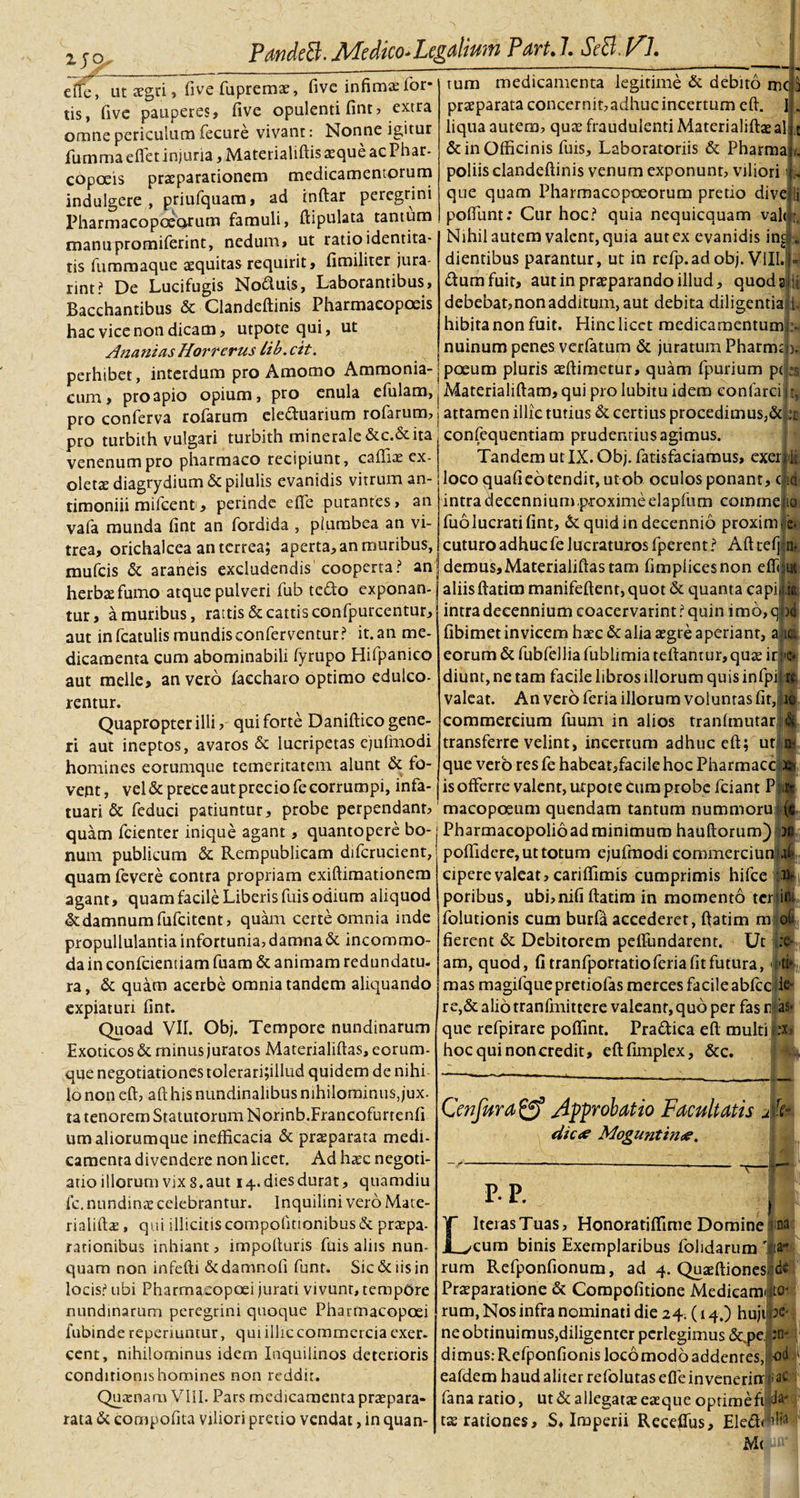 2JQ i?- effe, uctfgri, live fuprema:, fivc infima:for- tis, five pauperes, five opulenti fint, extra omne periculum fecure vivant: Nonne igitur fumroa eflet injuria, Matetialiftis aeque ac Phar- copoeis praeparationem medicamentorum indulgere , priufquam, ad indar peregrini Pharmacopoeorum famuli, ftipulata tantum manupromiferint, nedum, ut ratio identita¬ tis fummaque aequitas requirit, fimiliter jura- rint? De Lucifugis No&lt;ftuis, Laborantibus, Bacchantibus &amp; Clandeftinis Pharmacopoeis hac vice non dicam, utpote qui, ut Ananias Horrerus lib. cit. perhibet, interdum pro Amomo Amraonia- cum, pro apio opium, pro enula efulam, tum medicamenta legitime &amp; debito mc praeparata concernit,adhucincertum eft. I liqua autem, quas fraudulenti Materialiftaeal &amp; in Officinis fuis, Laboratoriis &amp; Pharma poliis clandeftinis venum exponunt, viliori' que quam Pharmacopoeorum pretio dive ii poftunt: Cur hoc? quia nequicquam val&lt; Nihil autem valent, quia aut ex evanidis in£ . dientibus parantur, ut in refp.ad obj. VIII. (ftumfuit, aut in praeparando illud, quod a debebat,nonadditum, aut debita diligentia 1 hibitanonfuit. Hinclicet medicamentum nuinum penes verfatum &amp; juratum Pharmdj poeum pluris aeftimetur, quam fpurium pt Materialiftam, qui pro lubitu idem eonfarci pro conferva rofarum eledtuarium rofarum, j attamen illic tutius &amp; certius procedimus,&amp; :t pro turbith vulgari turbith minerale&amp;c.&amp;ita venenum pro pharmaco recipiunt, caffiae ex¬ oleta diagrydium &amp; pilulis evanidis vitrum an- timoniii mifcent , perinde effe putantes, an vafa munda fint an fordida , plumbea an vi¬ trea, orichalcea an terrea; aperta, an muribus, mufeis &amp; araneis excludendis cooperta? an herbas fumo atque pulveri fub tedfo exponan¬ tur, a muribus, raitis &amp; cattis confpurcentur, aut infcatulismundisconferventur? it.an me¬ dicamenta cum abominabili fyrupo Hifpanico aut meile, an vero faccharo optimo edulco- rentur. Quapropter illi, qui forte Daniftico gene¬ ri aut ineptos, avaros &amp; lucripetas cjufmodi homines eorumque temeritatem alunt &amp; fo¬ vent , vel &amp; prece aut precio fe corrumpi, infa confequentiam prudentius agimus. Tandem ut IX. Obj. fatisfaciamus, exer Ii loco quali eo tendit, ut ob oculos ponant, c ii intra decennium .proxime elapfum comme 10 fuo lucrati fint, &amp; quid in decennio proxim e-: cuturo adhuc fe lucraturos fperent ? Aft telj n, demus,Materialiftas tam fimplicesnon efti aliis ftatim manifeftent,quot &amp; quanta capit intra decennium coacervarim? quin imo,q fibimet invicem haec &amp; alia aegre aperiant, a i eorum &amp; fubfellia fublimia teftantur, quae ir diunt, ne tam facile libros illorum quis infpi valeat. An vero feria illorum voluntas fit, it commercium fuum in alios tranlmutarl transferre velint, incertum adhuc eft; ut jw que vero res fe habeat,facile hoc Pharmaccij is offerre valent, utpote cum probe fciant P! tuari &amp; feduci patiuntur, probe perpendant, macopoeum quendam tantum nummorui quam fcienter inique agant, quantopere bo¬ num publicum &amp; Rempublicam difcrucient, quam fevere contra propriam exiftiraationem agant, quam facile Liberis fuis odium aliquod &amp; damnum fufeitent, quam certe omnia inde propullulantia infortunia, damna &amp; incommo¬ da in confcientiam fuam &amp; animam redundatu, ra, &amp; quam acerbe omnia tandem aliquando expiaturi fint. Quoad VII. Obj. Tempore nundinarum Exoticos &amp; minus juratos Materialiftas, eorum- que negotiationes tolerari;illud quidem de nihi 16 non eft, aft his nundinalibus nihilominus, jux. ta tenorem Statutorum Norinb.Francofurtenfi um aliorumque inefficacia &amp; praeparata medi¬ camenta divendere non licet. Ad haec negoti¬ atio illorum vix 8. aut 14. dies durat, quamdiu fc. nundinae celebrantur. Inquilini vero Mate- rialiftae, qui illicitiscompolinonibus &amp; praepa¬ rationibus inhiant, impofturis fuis alus nun¬ quam non infefti dedamnofi funt. Sic &amp; iis in locis? ubi Pharmaeopoei jurati vivunt, tempore nundinarum peregrini quoque Pharmaeopoei fubindereperiuntur, quiilliccommcrciaexer¬ cent, nihilominus idem Inquilinos deterioris conditionis homines non reddit. Qu aenam VIII. Pars medicamenta praepara- rata &amp; compofita viliori pretio vendat, in quan- Pharmacopolioadminimum hauftorum) ) poffidere, ut totum cjufmodi commerciunljj cipere valeat, cariffimis cumprimis hifce poribus, ubi,nifi ftatim in momento tcrjiOi folutionis cum burfa accederet, ftatim m ol¬ fierent &amp; Debitorem peffundarent. Ut am, quod, fi tranfportatioferia fit futura, Mi,, mas magifquepretiofas merces facile abfcc ie¬ re,&amp; alio tranfmittere valeant, quo per fas r|as- que refpirare poffint. Pra&amp;ica eft tr hoc qui non credit, eftfimplex, &amp;c. Cenfura&amp; Approbatio Facultatis dic&lt;e Moguntime. P-P. mto- L Iteras Tuas, Honoratiffime Domine ift cum binis Exemplaribus folidarum ' rum Refponfionum, ad 4. Quaeftiones Praeparatione &amp; Compofitione Medicam rum, Nos infra nominati die 24. (14.) hujil neobtinuimus,diligenter perlegimus &amp;,pe. : dimus: Refponfionis locomodb addentes, eafdem haud aliter refolutas effe invenerit*|;a fana ratio, ut &amp; allegatae eaeque optimefi jd tae rationes, S, Imperii Receffus, Eled&lt;