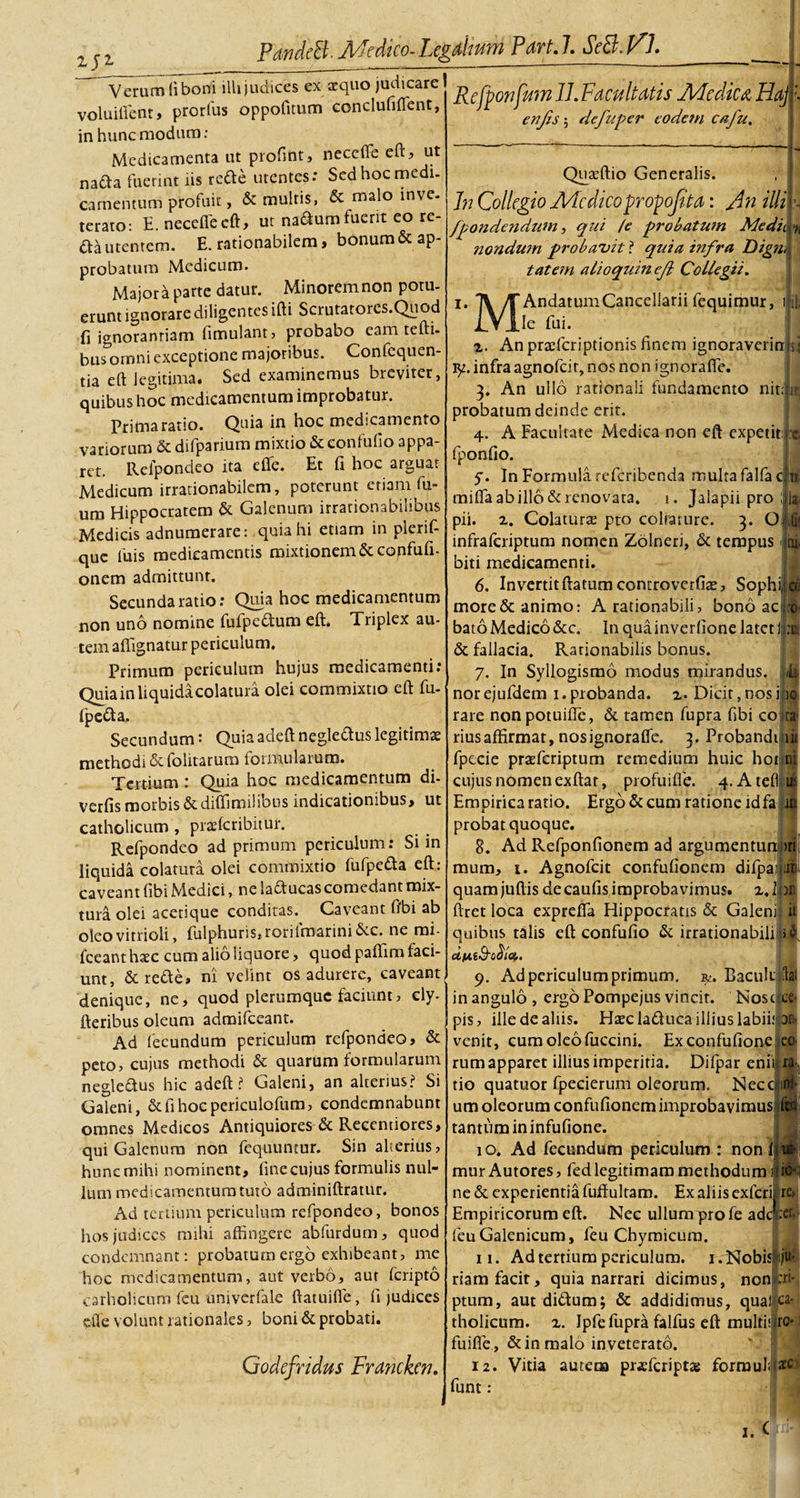 Verumfiboni ilhjudices ex aequo judicare voluifient, prorfus oppofitum conclufiffent, in hunc modum: Medicamenta ut profint, neceffe eft, ut nada fuerint iis reae utentes: Sed hoc medi, camentum profuit, &amp; multis, &amp; malo inve. terato: E.necefiecft, ut naaumfuerit eo re¬ da utentem. E. rationabilem, bonum &amp; ap¬ probatum Medicum. Majora parte datur. Minoremnon potu¬ erunt ignorare diligentes ifti Scrutatores.Quod fi ignoranriam fimulant, probabo eam tefti- bus omni exceptione majoribus. Confequen- tia eft legitima. Sed examinemus breviter, quibus hoc medicamentum improbatur. Prima ratio. Quia in hoc medicamento variorum &amp; difparium mixtio &amp;confufio appa¬ ret. Refpondeo ita efle. Et fi hoc arguar Medicum irrationabilem, poterunt etiam fu- um Hippocratem &amp; Galenum irrationabilibus Medicis adnumerare: quia hi etiam in plerif- quc fuis medicamentis mixtionem Stconfufi- onem admittunt. Secunda ratio: Quia hoc medicamentum non uno nomine fufpedum eft. Triplex au¬ tem affignatur periculum. Primum periculum hujus medicamenti: Quia in liquida colatura olei commixtio eft fu- fpeda. Secundum: Quiaadeft negledus legitimae methodi &amp;(olitarum formularum. Tertium : Quia hoc medicamentum di- verfis morbis&amp;diffimilibus indicationibus, ut catholicum, praeferibitur. Refpondeo ad primum periculum: Si in liquida colatura olei commixtio fufpeda eft: caveant fibi Medici, ne laducas comedant mix¬ tura olei acetique conditas. Caveant fibi ab oleo vitrioli, fulphuris,rorilmarinidec. ne mi- fceant haec cum alio liquore, quod paffim faci¬ unt, &amp; rede» ni velint os adurere, caveant denique, ne, quod plerumque faciunt, ely- fteribus oleum adraifceant. Ad fecundum periculum refpondeo, &amp; peto, cujus methodi &amp; quarum formularum negledus hic adeft? Galeni, an alterius? Si Galeni, &amp;fi hoc periculofum, condemnabunt omnes Medicos Antiquiores &amp; Reeentiores, qui Galenum non fequuntur. Sin alterius, hunc mihi nominent, fine cujus formulis nul¬ lum medicamentum tuto adminiftratur. Ad tertium periculum refpondeo, bonos Sios judices mihi affingere abfurdurn, quod condemnant: probatum ergo exhibeant, me hoc medicamentum, aut verbo, aut feripto carholicum fcu univerfale ffatuifle, fi judices ©fle volunt rationales, boni &amp; probati. Godcfridus Franckcn. Refponfum 11. Facultatis Medica, Ha], enjls ; de fu per eodetn cafu. Quaeftio Generalis. In Collegio Afedicopropofita: An illi frondendum, qui /e probatum Medii nondum probavit ? quia infra Digm tat em alioquin ef Collegii. i ii i. T\ /{ AndatumCancellarii fequimur, iVlle fui. II z. An praeferiptionis finem ignoraverim;; infra agnofeir, nos non ignoraffe. 3. An ullo rationali fundamento nitiirj probatum deinde erit. 4. A Facultate Medica non eft expetit; :© fponfio. y. In Formula referibenda multa falfac miffa ab illo &amp; renovata, i. Jalapii pro pii. 2. Colaturas pto colratnre. 3. O infraferiptum nomen Zolneri, &amp; tempus biti medicamenti. 6. Invertit ftatum coniroverfias, Sophi; more &amp; animo: A rationabili, bono aci bato Medico &amp;c. In quainverfione latet Iri &amp; fallacia. Rationabilis bonus. 7. In Syllogismo modus mirandus. 4 norejufdem 1.probanda. 2. Dicit,nosi|o rare non potuifle, &amp; tamen fupra fibi co ira- riusaffirmar, nosignorafie. 3. Probandi iit fpccie prasferiptum remedium huic hot cujus nomen exffat, profuifie. 4. Atefi Empirica ratio. Ergo &amp; cum ratione idfa probat quoque. 8. Ad Refponfionem ad argumentun mum, i. Agnofcit confufionem difpai quam juftis de caufis improba vimus. 2,1 ftret loca exprefla Hippocratis &amp; Galeni: it quibus talis eft confufio &amp; irrationabili &gt;2 duiS-otia. 9. Ad periculum primum. Baculi dai in angulo , ergo Pompejus vincit. Nosc ce» pis, ille de aliis. Hascladuca illius labinae- venit, cum oleo fuccini. Exconfufioneeo¬ rum apparet illius imperitia. Difpar eniij r; tio quatuor fpecierum oleorum. Necc; um oleorum confufionem improbavimus tantum in infufione. 10. Ad fecundum periculum : non i mur Autores, fed legitimam methodum ne &amp; experientia fuftultam. Ex aliis exferi re, Empiricorum eft. Nec ullumy&gt;rofe ade :cf, feuGalenicum , feu Chymicum. 11. Ad tertium periculum. 1. Nobis|ju; riam facit, quia narrari dicimus, nonpi* ptum, aut didum; &amp; addidimus, quaiJo tholicum. 2. Ipfe fupra falfus eft multilro* fuifie, &amp; in malo inveterato. 12. Vitia autem pr«fcriptag forraulu^c funt: