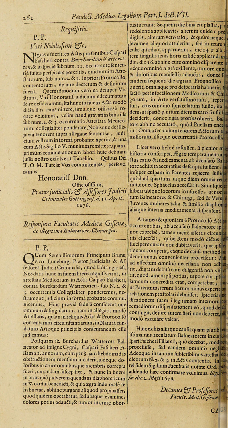 Requijitio. P. P. Viri Nobilis fimi gfc* NI grave fuerit, ex Adis prazfentibus Cafpari Fafcheri contra BurchardumWatterot- ?«-«,&amp; infpeciefubnum. n. occurrente fenren- tia fufius perfpicere poteritis, quid intuitu Atte- ftatorum, fub num.z.&amp;3. in priori Protocollo, contentorum , de jure decretum &amp; definitum fuerit. Quemadmodum vero ea defuper Ve- firum, Viri Honoratiffi judicium edecumatum fciredefidcramus;itahunc in finem A da modo dida illis transmittere, fimulque officiose ro¬ gare voluimus y velint haud gravatim bina illa lubnum.2.&amp; 3. occurrentia Attcftata Medico¬ rum, collegialitcr ponderare,Nobisque de illis, juxta tenorem fupra allegatae fententia; , judi cium veftrum in forma probante aperire,&amp; una cum AdisSigillo V. munitum remittere,quam- primtim remunerationem labori huic debitam juflu noftro exfolverit Tabellio. Quibus Dei T. O. M. Tutelae Vos committentes , perfeve- ramus Honoratiff Dnn. Officiofiffimi, Pmtor judicialis £ff Affeffores Judicii Criminalis GottingcnJ.d. 1 l.April. 1676. tus fuerunt: Sequenti die bina emplaftra, pic redolentia applicavit, alterum quidem ped 1 digitis, alterum vero talo, &amp; quum neque 1 levamen aliquod attulerint, fed in crure t culae qqaedam apparuerint, die 14. y albi&lt; rem lingulis fenis horis calide applicandam dir, dic ifi.abhinc cute omnino difparente r neque omnino nigra exiftente, tumore quoi c &amp; doloribus manifefto adaudis , donec P y tandem fequenti die asgram Prognoftico i. querit, omniaque pro defperatis habuerit, (p fado perinfpedionem xMedicorum &amp; Chijr. gorum , in Arte verfatiffimorum , reperirn fuit, crus omnino fphacelatum fuifle, ita L dem, ut fpatio plurium dierum caro fruftill ja deciderit, donec argra prorfus obierit. Balla' tore abhinc accufato, quod Puellam enecte, rit: Omnia fecundum tenorem Adorum tiju. miflorum.illicque occurrentis Protocolli. Refponjmn Facultatis Medica Giffena} de illegitima Balneatoris Chirurgia. P. P. QUum Sereniffimorum Principum Bruns- vico Luneburg. Praetor Judicialis &amp; Af- feffores Judicii Criminalis, quod Gottingae eft, Nos datis hunc in finem literis requifivennt, ut atteftata Medicorum in Adis Cafpari Fafcheri, contra Burckardum Watterotten, fub N.z. &amp; 3. occurrentia Collegialiter ponderemus, no- ftrumque judicium in forma probante commu¬ nicemus; Hinc praevia fedula confideratione omnium &amp;fingularum, tam in allegatis modo Atteftatis, quam in reliquis Adis &amp; Protocollo contentarum circumflandarum, in Natura fun¬ datum Artisque principiis confentaneum efle judicamus: Poflquam fc. Burchardus Watterott Bal¬ neator ad infigneCygni, Cafpari Fafcheri Fi¬ liam 21. annorum,cum per 8. jam hebdomadas obftrudionem menfium inciderit,indeque do¬ loribus in crureomnibusque membris correpta fuerit, curandam fufeepifiet, &amp; hunc in finem in principio pulverem quendam diaphoreticum in V-cardui benedidi,&amp; quia aegra inde male fc habuerat, abhinc purgans aliquod propinaflet, quod quidem operabatur, fed absque levamine, dolores potius adaudi,&amp; tumor in crure obor¬ Licet vero heie e refuiflet, fi plenior hiftoria confcripta, aegrae temperamentutfe dus ratio &amp;medicamcnta ab accufato Bafl tore adhibita accuratius deferiptafuiffent: j^fi infuper culpam in Parentes rejicere fuftirjil quod ad quartum usque diem omnia rene rint,donec Sphacelusaccefferit: Simulque^ hibeat ubique locorum in ufu efle, ut nor ire tum Balneatores &amp; Chirurgi, fed &amp; Vetu: I Juvenes mulieres talia &amp; fimiiia diaphoii aliaque interna medicamenta difpenfenr. i Attamen &amp; quoniam e Protocollo Ad occurrentibus, ab acculato Balneatore ip nonexprefse, tamen tacite aflertis circun tiis elueefeit, quod Reus modo didus 1 fufeipere curam non dubitaverit, quae ipfi 1 tiquam competit, eaquedecaufa methodi 1 dendi minus convenienter proceflerit: Mi ad affedum omnino neceflaria non adhili rit, xitgram debita cum diligentia non viff’ rit,quodtamenipfipotius, utpotecui ipfL jamdum concredita erat, competebat, 1 i ut Parentum, rerum harum minus experte 11 relationem prasftolaridebuiflet: Ipfeetiarir dicationem fuam illegitimam internoru } remediorum difpenfationem eo ,quoddep contingit, de jure autem fieri nondeberetiii modo excufare valeat. Hinc ex his aliisque caufis quam plurib' iftimamus accufatum Balneatorem in curi fpari Fafcheri Filias eo, quo decebat, mod} procefljfle , fed eandem omnino negli Adeoque in tantum fubfcribimusatteftat; dicorum N.z.&amp; 3. in Adis contentis. In rei fidem Sigillum Facultatis noftrte Ord. 1 addendo hasc confirmare voluimus. Sigti fie die 2. Maji 1676. Decanus &amp; ProfeJJoresc1 FacuIt. Mcd. Giff'en&lt;£ Ch