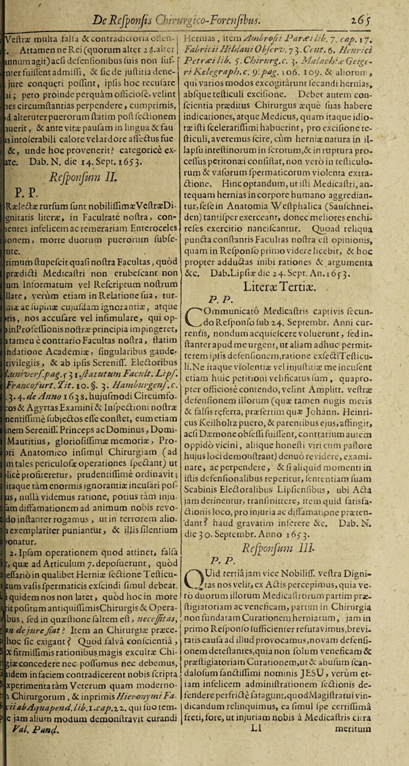 VeArae multa talia &amp; contradictoria otien- Attamen ne Rei (quorum alter z 3.alter innumagit)acfidefenfionibusfuis non fuf- ' nter fuiffent admiflTi, &amp; fi ede juAinadene- jure conqueri poffint, iplis hoc reculare ai; peto proinde perquam ollkiofe, velint lescircumAantias perpendere, cumprimis, id alteruter puerorum Aatim poftfcdlionem auerit,/ &amp; ante vitae paufam in lmgua &amp; fau is intolerabili calore velardore afiedusfue &amp;, unde hoc provenerit? catcgorice ex- are. Dab. N. die 14. Sept, 1653. Refponfum 11. P. P. Raeleda: rurfum funt nobiliffimaeVe AraeDi- gnitatis liturae, in Facultate noAra, con- tentes infelicem ac temerariam Enteroceles ionem, morte duorum puerorum fubfe- nte. rimum Aupefcit quafi noAra Facultas, quod praedidi MedicaAri non erubefeant non um Informatum vel Refcriptum noftrum liare, verum etiam in Relatione fua, tur- in&lt;£ ac lupina: cujufdam ignorantia:, atque •ris, nos accufare vel inAmulare, qui op- &gt;inProfeffionis noAra: principia impingeret, 1 tamen e contrario Facultas noAra, ftatim ndatione Academiae, Angularibus gaude- tivilegiis, &amp; ab ipfis SereniA. Eledoribus l.univcrfpag. f 3 1.flatutwn Faadt. Lipf. Francofurt. Fit. 1 o. §. 3. Hamburgenf. c. .3.4 .de Anno 163 s. hujufmodi Circumfo- :os&amp; AgyrtasExamini &amp; Inlpedioni noArae ncntiffimefubjedoseAe conftet, eum etiam nem Sereniff. Princeps ac Dominus, Domi- Mauritius, gloriofiffima: memoria:, Pro- &gt;ri Anatomico infimul Chirurgiam (ad 111 tales periculofae operationes (pedant) ut lice profiteretur, prudenuffime ordinavit; itaque tam enormis ignorantia: incufari pof- lis, nulla videmus ratione, potius tam mju- am diffamationem ad animum nobis revo- doinAanter rogamus, ut in terrorem alio- 1 exemplariter puniantur, &amp; iliis Alentium &gt;onatur. 2.1pfam operationem quod attinet, falfa qua: ad Articulum 7. depofuerunt, quod Ieffario in qualibet Hernia: fedione Tefticu- :um vafisfpermaticis exfeindi Amul debeat, quidem nos non latet, quod hoc in more it poAtum antiquifTimisChirurgis &amp; Opera- bus, fed in qua:fhonefaltem eft, nece [Jit as,; m dejurefiat* Item an Chirurgia: prrece- hoc Ac exigant? Quod falva confcientia, Xfirmiflimis rationibus magis excultae Chi- *ia:concedere nec poAumus nec debemus, tidem infaciem contradicerent nobis feripta xperimenta tam Veterum quam moderno- a Chirurgorum , &amp; inprimisHieronymiFa tiiabAquapend.Lib.i.cap.t^. qui luo rem- e jam alium modum demonftravit curandi Fal. Pund. Hernias, item Ambrofii PareeiLib. 7. cap. 1 7. Fabricii Hi Idani Obfcru. 7 3. Ce fit. 6. Henrici Petree i lib. 7. Chirurg.c. 3. MalachijeGeigc- riKelegraph.c, *).pag. 106. 109. &amp; aliorum, qui varios modos excogitarunt fecandi hernias, abfquetefticuli cxcifione. Debet autem con¬ fcientia prsditus Chirurgus xque fuas habere indicationes, atque Medicus, quam itaque idio¬ ta: ifti fcelerariflimi habuerint, pro excifione te- Aiculi,averemus fcire, cum herniae natura in il- lapfuinteftinorumin fcrotum,&amp; in ruptura pro- ceflus peritonaei confidat, non vero in teAiculo- rum &amp; vaforum fpermaticorum violenta extra- dione. Hincoptandum,utiAi Medicaftri,an¬ tequam hernias in corpore humano aggredian¬ tur,fefein Anatomia WeAphalica (Saufchnei- den) tantifper exerceant, donec meliores enehi- refes exercitio nancifcantur. Quoad reliqua pundaconftantisFaculras noAra eft opinionis, quam in Refponfo primo videre licebic, &amp; hoc propter addudas inibi rationes &amp; argumenta &amp;c. Dab.LipAaedie 24-Sept. An.i 673. LiterseTertise. P. P. COmmunicato MedicaAris captivis fecun¬ do Refponfo fub 24. Septcmbr. Anni cur¬ rentes, nondumacquiclcerevoluerunt, fedin- ftanter apud me urgent, ut aliam adhuc permit¬ terem iplis defenAoncm,ratione exfediTeAicu- li.Ne itaque violentiae velinjuftitia: meincufent etiam huic petitioni veli Acatus fum , quapro¬ pter officiose contendo, velint Amplitr. veftrae dcfcriAonem illorum (quae tamen nugis metis &amp; falfis referta, praefertim qua: Jchann. Heinri- cus Keilholtz puero, &amp; paremibus ejus,affingit, acA DxmoneobfeflI fuiffent, contrarium autem oppido vicini, aliique honefti viri cum paAore hujus loci demonftrant) denuo revidere, exami¬ nare, ac perpendere, &amp; A aliquid momenti in iffis dcfenfionalibus reperitur, fententiam fuam Scabinis Eledoralibus LipAenAbus, ubi Ada jam detinentur, tranfrnittere, item quid fatisfa- dionis loco, pro injuria ac diffamati,pne praeten¬ dant? haud gravatirn inferere &amp;c. Dab. N. die 3 o-Septembr. Anno 1673. Refponfum 111 P. P. C%Uid tertia jam vice Nobiliff. ve Ara Digni¬ tas nos velit, ex Adis percepimus, quia ve¬ ro duorum illorum Medicallrorum partim prae- Aigiatoriam ac veneAcam, partim in Chirurgia non fundatam Curationem herniarum, jam in primo Refponfo lufficienter refutavimus.brevi- ratiscaufa ad illud provocamus,novam defenA- onemdeteAantes,quia non folum veneAcam &amp; przeAigiatoriam Curarionem,ut&amp; abufum fcan- dalofumfandiffimi nominis JESU, verum et¬ iam infelicem adminiftrationem fedionis de¬ fendere perfridefatagunpquodMagiAratui vin¬ dicandum relinquimus, ea Amul fpe cerri (fima freti, fore, ut injuriam nobis a MedicaAris citra L1 mentum