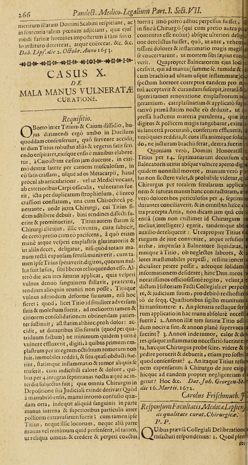 2.66 PawkB.Medico-Legalium Parti SeBpV. meritum illatam Domini Scabini reipiciant, ac in lententia talem poenam adjiciant, qua:- ejuf modi farinsc homines impoftcram a tam fnvo loinftituto deterreat, atque coerceat. &amp;c. occ. Bab, Lipf. die 2. O&amp;obr. Anno 1653. t verir. Quapropter Balneatorem ejus loci fuerit; imo porro adhuc perpeffus fuiffet, infincaChirurgo(qui cum pretio antea p; contentus efle noluit) abfque ulteriori delig one derelidtus fuiffet, quo, ut ante, vehem V ^---- | | f tiffimi dolores &amp; inflammatio magis magif fe coacervarunt, ut mortem fibi ftepius exo 1-2 CASUS X. D E MALA MANUS VULNERATAE CURATIONE. v; ii &gt; Rcquifitio. OBorto inter Titium &amp; Cajum diffidio, hu¬ jus dirimendi ergo ambo in Duellum quoddam confenferunt, quo fervente accidit, ut dum Titius robuftus alias &amp; vegetus latis feri, endo cefpitaret,ejufque cnfise manibus elabere- mr, aCajoi&amp;um cafflm jam ducente, in exti¬ mo dextrze latere per carnem mufculofam, in eo fatiscraffam, ufqueados Metacarpii, haud procul ab articulatione, vel ut Medici vocant, ab exterioribus Carpi olficulis, vulneratus fue¬ rit, iCtu per duplicatum ftrophiolum, e linteo cerfivit, qui ad manus (fummefc. tumida? &amp; cum brachio ad ulnam ufque inflammatae)c fpeClum horrore correptus eandem pro n| tua acceptavit &amp; curandam fufcepit.iterata &amp; j. ligenti tamen renovatione emplaftrorum r&lt; U gerantium, cataplafmatum &amp; applicato fug rativo prima ftatim noCte eb deduxit, ut prelfa ha&amp;enus materia purulenta, quae ii. digitos &amp; pollicem magis tangebatur,exitu i usiancetta procurato,confertim effluxerit, vero quies reddita,&amp; cura illa animique folic do, ne jaduram brachii ferat, dcmta fuerin Quoniam vero, Domini Honoratiff Titius per 14. feptimanarum decurfum ffJ 0 1.5 e: :r i&lt; ■ u JS 1, C ‘I Balneatoris utitur abfque vulnere aperto dig &gt;c quidem nonnihil movere, manum vero pjrt lus non fiedere valet,&amp; probabile videtur,q 4 Chirurgus per totalem ferularum applica h nem &amp; luturas manushanccontraduram, s @ rit du per duplicatum itropnioium, umiw , . .   . *' . v a rhimt-heca De- vero dolores hos penculofos per 4. feptimt craflion conflatum, una cum cnirotneca pe- 1 v p p v n durantes conciliaverit,&amp;in omnibus hifce t necrante, unde jupeta Chirurgi, cui Titius fi dem adhibere debuit, bini tendines difiedi fu- erint &amp; prominuerint* Titius autem ftatim fe Chirurgiaiicujus, illic viventis, cura? fubjicit, de certo pretio cum eb pacifcens, a quo etiam mane atque vefperi emplaftris glutinatoriis &amp; utaliasdecet, deligatur, nifiquodtotam ma- t A * * . _*. - durantes conciliaverit, &amp; in omnibus hifce c ili tra praecepta Artis, non dicam jam qua cor entia (cum non exiftimet id Chirurgum ,L meliusfintelligere) egerit, tandemque abl|i&lt; auxilio dereliquerit: Uteapropter Titius t rurgum de jure convenire, atque refufior arrhae, iropenfas a Balneatore liquidatas, \ r~T~' ’ * f 1 A i 1 o utaliasdecet, aengaiur, iniupuuiuu»» ‘ . 1x1 1 u &lt;? num refla expanfam ferula muniverit , cum ta-1 ^njquc aT.no obnegleftos labores, &amp; ,„en ipfeTitius fperaverit,digitos, quorum nui- lores .na.fl.mab.les perpeff., reft.tuuonetr - f. ^ 1_ai. diciahter Detere Domt % adeoaue fo idam Itis fuit laefus, fibi liberos relinquendos e fle. AI terbdie acu tres futuras applicat, quia velperi vulnus denuo faoguinem ftillavit, praetextu, tendines alioqtiin reuniri non poffe, Titiique --- jr —p-t - dicialiter petere poffit, adeoque folidam informationem defideretj hinc Dnn.meos )■ noratiffimosofficiofiffimerogito, velinqa didam Hiftoriam Fadti Collegialiter perpei _r. „-J* .i _ n• tendinesalioqum reuniri non puuc, . . r , r. A ,, A- vulnus admodum deforme futurum, nif. hoc re.&amp;.ud.eium fuum, pro debito redhoft.n fieret; quod, licet Titio idfimiliteradverfum de leqq. Quatft.ombus fig.Ho munitum 1 . „ ^ , ,•___xr hi rranfmittere.- i. An olenaria rptAannf f^r sjuom, --- fatis &amp; moleftum fuerit, ad meliorem tamen oc citiorem confolidationefn obtinendam patien¬ ter fuftinuit; aft ftatim abhinc,proh dolor; ac¬ cidit, ut durantibus iliisfuturis (quodper qua-- hi tranfmittere: i* An plenaria redaque feria¬ rum applicatio in hac manu abfolute necefi ia fuerit 2 z. Annon illae tres futurae Titio adip dum nocivae fint, &amp; annon plane fupervaea fn / A A r&gt; A 1 m /4 r» *. D ^ J cidit, ut durantibus illis luturis (.quoaperqua- —“ 0 \ r ‘ , triduum feflua.) ne minimum quidem pur.se |fucr.nt? 3. Annon mdetumor, edor &amp;dt vulnere effluxerit, digiti, a quibus primum em- j res tpfaque inflammatio neceflano fuerint e: . ^ j__ ««r. ta. haecaueChirursus nrobefcire, \nder&lt;» &amp; r- * Ar 1 M ***** v * * v/ a uvi t v&lt; » k plaftrum per inVegrumoffiduum remotum non ta, hareque Chirurgus probe fcire, videre &amp; 1 fuit, immobiles redditi, &amp; fitu quafi obdudi fue rint, ftatimque inflammatio &amp; tumor aliquis fe truferit, cum indicibili calore &amp; dolore, qui¬ bus per 4.integras feptimanas noduaeque ac in¬ terdia fubjedus fuit; quae omnia Chirurgus in -i r--- v - pedire potuerit &amp; debuerit, etiam pro foftrc t r * J v quodeonfenferat? 4. AnitaqueTitius reful) nem expenfarum a Chirurgo de jure exigi E hicque ad eandem propter negligentiam r1 .— x . t _ / /r p. 1 * * getur? Hoc &amp;c. Dat.Joh.Georgen-Sti teraiu luujectus ruit, ijua; umiud vjuuu.&amp;uaii. =&gt;. .. Depofitione fua Judiciali exinde derivat: Quod. ^ i o.Martii. 167z. a manubrio enfis, manui intorto contufio qu^- J CdVOlMS rrtfcbJTIUtb. j » * • • \ / • * * **~ ~ -**''■ ■ “ 1 — 1 *■---! . _ it damorta, indeque aliquid fanguinis in parte 7 *--- l &amp; *■ manus interna &amp; fuperioribus particulis inter pollicem extravafatumfuerit; cum tamen ipfe Titius, neque illic locorum , neque alia parte manus vel minimum quid perfenferit, id tamen, ut reliqua omnia, &amp; credere &amp; perpeti coa&amp;us R tjponj nmFacultMtsMedic&amp;LtpJtenj aequalitate curat. Chirurgicael P. P. QUibus praeviaCollegiali Deliberationtjlt t' ” ~ ~ [tisfadturirefpondemus: 1. Quodplen -: rei