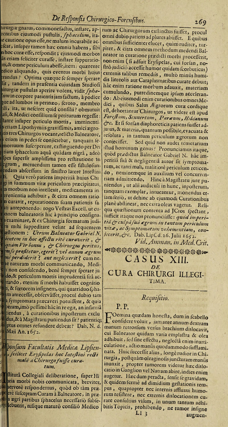 lirurgia:gnarus, commonefadus, initare, ap- rentibus ejusmodi pullulis,fphacelumy ita- le cautione opus efie,ne malum incurabile ac- :fcat, infuper ramen ha?c omnia habens, libi n hoc curx elfe,reij^ondit j ejusmodi morbos as etiam feliciter curafle, initare fuppuratio- m,&amp; omne periculum abefle,item; quaerente edico aliquando, quis eventus morbi hujus :randus ? Optima quaeque fefemper fperare Iit, tandem in praefentia cujusdam Studioli lirurgiae pullulas aperire volens, vidit fpha- um in corpore patientis jam fadum, a podice juead lumbos in perinaeo, feroto, membro ili, ita, ut nelciret quid confihi? obmutuit ali, &amp; Medici confilium fe petiturum regeflit: tante infuper periculo mortis, imminenti s etiam Lipothymiis graviftimis, amici aegro tis tres Chirurgos vocant,relido Balneatore, i etiam in pedes fe conjiciebat, tanquam le- mortuum fufeeperunt, exltinguendo per Dei tiam Iphacelum aqua quadam nigra , adeo [pes fuperfit amplilfiraa pro reftitutione in tgrum , metuendum tamen elfe filtulofum tndam abfcefllim in finiltro latere Inteltini «Iti. Quia vero patiens imperitia hujus Chi Ulgiin fummum vitae periculum praecipitatus, Hp morbum non intellexit, medicamenta in Hlivenientia adhibuit, &amp; citra omnem ratio lin curavit, reputationem fuam patientis fa ijiti anteponendo: rogo VeltrasExcell. utcu- lionem balneatoris hic a principio configna. |n examinare, &amp; ex Chirurgia formatum judi- Ip mihi fuppeditare velint ad fequentem ■pellionem : Utrum Balneator GabrielN, Htentem in hoc affedu rite curaverit, £r Elinam Vir bonus y py Chirurgus peritus, Wttnfepro/itetur, egerit{ vel annon egrum Kpf perdiderit ( aut neglexerit 2 cum ne- fllie naturam morbi communicando, Medi- Bh non confulendo, bene femper fperare ju nldo,&amp; periculum mortis imprudentia fua ac. 'K|rando, etenim fi morbi habuiffet cognitio Wn, &amp; faetorem infignem, qui quatriduofpha- Ijjim antecelfit, obfervaflet, procul dubio tam llji fymptomata praecaveri potuifient, &amp; quia I peram,imo peffime hac in re egit, an infamia wfiendus , a curationibus inpollerum exclu I Idus,&amp; a Magillratu puniendus fit ? patientiq; wjptus omnes refundere debeat? Dab. N. d. iMaji An. 165-2. Mponfum Facultatis Medica Lipjien- Myfcilicet Rry/ipelas hoc Intejlini redi male a Chirurgo fuijfc cura- 11 tum. ‘•Tjpitnta Collegiali deliberatione, fuperHi morbi nobis communicata, breviter, ic jiervose refpondemus, quod ob tam prae, ifc ere fufceptamCuram a Balneatore, in prae- 1® s partibus fphacelus necclfario fubfe- 4l lebuerit, nifique maturo confilio Medico rum ae Chirurgorum exltindus fuiflet, procul omni dubio patiens ad plures abiilTct. E quibus omnibusfufficienterelucet, quamruditcr, tur¬ piter, &amp; citra omnem methodum medendi Bal¬ neator in curatione praedidi morbi procefierit, non enim (fi adfuit Eryfipelas, cui forfan , no- llro judicio accellit humor quidam Icorbuticus) externis talibus remediis , multo minus humi- dis linteolis aut Cataplasmatibus curare debuitj hac enim ratione morbum adauxit, materiam cumulando, putredinemque ipfam acceleran¬ do: Ab ejusmodi enim curationibus omnesMe» dici, quibus Salus ^Egrorum curas cordique ell, dehortantur Chirurgos, ut videre elt apud Forejlum, Sennertum, Parcum, Hildanum &amp;c. Et fi forfandiaphoreticispatiensfuifietad- juus,&amp; materia,quantum polfibile,evacuata &amp; refoluta , in tantum periculum aegrotum non conjecifiet. Sed quid non audet temerarium tftud hominum genus? Pronunciamusitaque, quod praedidus Balneator Gabnel N. hac im¬ peritia fua &amp; negligentia autor fit lymptoma- tum,ac tanti mali, malitiose periculum reticen¬ do , neminemque in auxilium vel concurren- tiam admittendo» HincaMagiftratu jure pu- niendus, ut alii audaculi in hunc, inpollerum, tanquamexemplar, intueamur, monendus et¬ iam ferio, ut dehinc ab ejusmodi Curationibus planeabfiineat, neccxrraoleas vagetur. Reli¬ qua quaeltionum contenta ad JCtos fpedant, lufficit itaque nos pronunciafle: quod imperi¬ tia Cr culpa fua egrum in tantum periculum vitCy ac Symptornat um vehementiam, eon- iecertt,Urc. Dab.Lipf.d.26.Julii 165-2. V id. yhnman. in Me d. Crit. CASUS XIII. DE CURA CHIRURGI ILLEGI- TiMA. Requijitio. P. P. Oemina quaedam honella, dum in fcabello confidere voluit, jam ante annum dextram manum retrorfum verfus brachium dislocavir, cui Balneator quidam varia emplaftra &amp; olea adhibuit, fed fine effedu, neglefU enim inarti- culatione&gt; adio manus quodammodo fufflami- nata. Huic fuccefiit alius, longe rudior in Chi¬ rurgia , poilquam oleaginofis junduram manus inunxit, propter tumorem videtur haecdislo- catioin Ganglion vel Nattam abire, indies enim augetur. Haecdumperada, fenfitfe gravidam, &amp; quidem ferme ad dimidium gellationis tem¬ pus , quapropter nec internis affluxui humo¬ rum refillere, nec externis dislocationem cu¬ rare confultius vifum, in unum tantum adhi¬ bitis Topicis, prohibendo, ne tumor infigne 3 augmen-