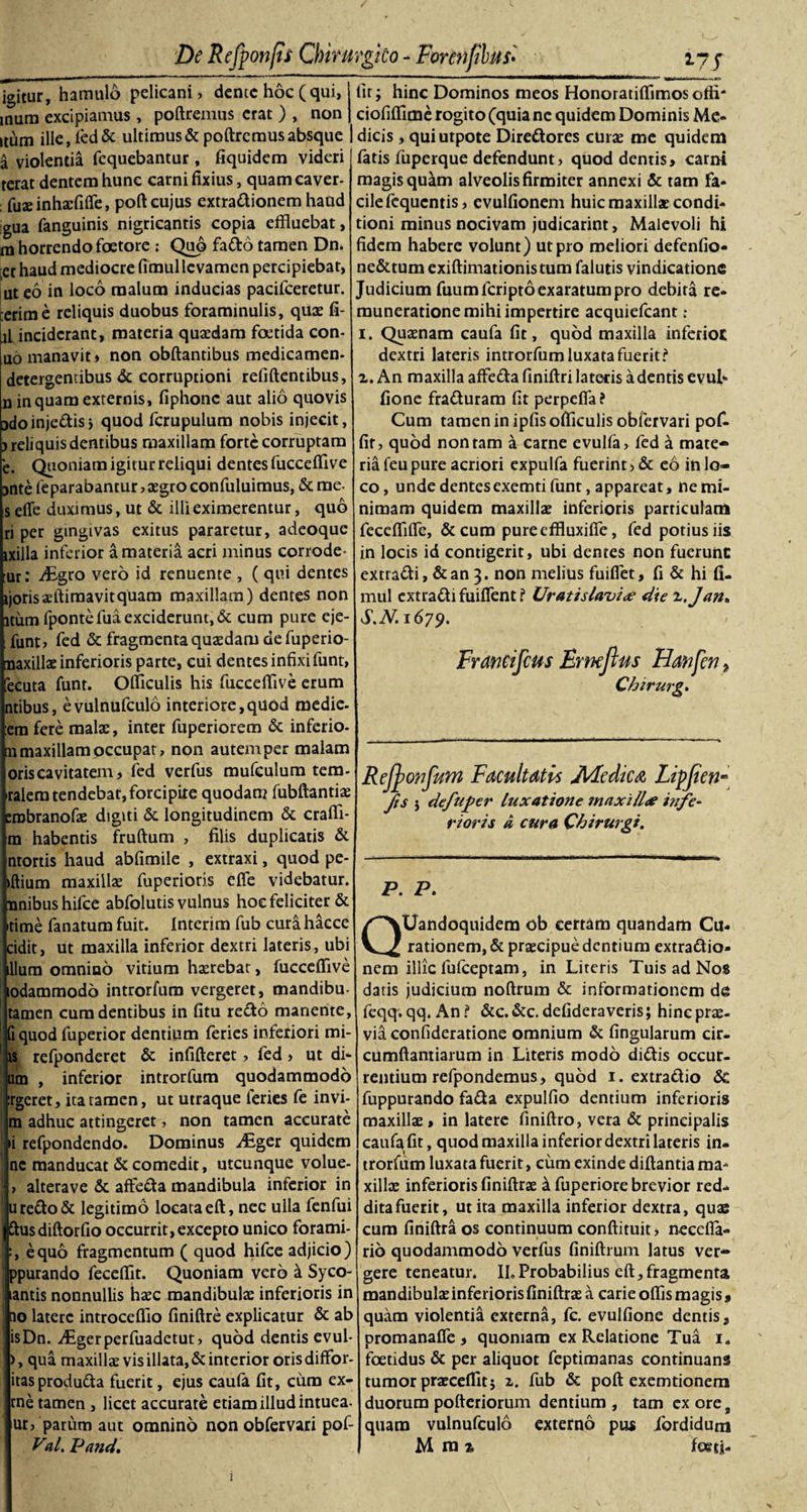 igitur, hamulo pelicani) dente hoc (qui, inum excipiamus, poliremus erat ) , non itum ille,led&amp; ultimus &amp; poliremus absque a violentia fcquebantur, fiquidem videri terat dentem hunc carni fixius, quam eaver- fuaeinhaefifle, poli cujus extradionem haud gua fanguinis nigricantis copia effluebat, tn horrendo foetore ; Quo fado tamen Dn. et haud mediocre fimullevamen percipiebat, ut eo in loco malum inducias pacifceretur. :erime reliquis duobus foraminulis, quae fi- jl inciderant, materia quaedam foetida con- uo manavit» non obllantibus medicamen- detergentibus &amp; corruptioni relillentibus, n inquam externis, fiphonc aut alio quovis jdoinjedis, quod fcrupulum nobis injecit, &gt; reliquis dentibus maxillam forte corruptam e. Quoniam igitur reliqui dentes fuccelfive jnte feparabantur, aegro confutuimus, &amp; me- s elTe duximus, ut &amp; illi eximerentur, quo ri per gingivas exitus pararetur, adeoque ixilla inferior a materia acri minus corrode- ur: itigro vero id renuente , ( qui dentes ijorisaeftiraavitquam maxillam) dentes non itum fpontefua exciderunt, &amp; cum pure eje- funt, fed &amp; fragmenta quaedam defuperio- naxillae inferioris parte, cui dentes infixi funt, ecuta funt. Officulis his fuccelfive erum ntibus, evulnufculo interiore,quod medie- era fere malae, inter fuperiorem &amp; inferio- n maxillam occupat, non autem per malam oris cavitatem, fed verfus mufculum tem- talem tendebat, forcipite quodam fubftantiae erabranofae digiti &amp; longitudinem &amp; cralfi- m habentis frullum , filis duplicatis &amp; ntortis haud abfimile , extraxi, quod pe- illium maxillae fuperioris elfe videbatur, nnibushifce abfolutis vulnus hoc feliciter &amp; time fanatum fuit. Interim fub cura hacce cidit, ut maxilla inferior dextri lateris, ubi illum omnino vitium haerebat, fuccelfive lodammodo introrfum vergeret, mandibu- tamen cum dentibus in litu redo manente, (i quod fuperior dentium feries inferiori mi¬ is refponderet &amp; infilleret, fed, ut di¬ um , inferior introrfum quodammodo rgeret, ita tamen, ut utraque feries fe in vi¬ ni adhuc attingeret, non tamen accurate &gt;i refpondendo. Dominus Aiger quidem nc manducat &amp; comedit, utcunque volue- , alterave &amp; affeda mandibula inferior in uredo&amp; legitimo locata ell, nec ulla fenfui ftusdiftorfio occurrit, excepto unico forami- , equo fragmentum ( quod hifce adjicio) ppurando fecelfit. Quoniam vero a Syco- antis nonnullis haec mandibulae inferioris in 10 latere introcelfio finiftre explicatur &amp; ab isDn. AEgerperfuadctut, quod dentis evul- &gt;, qua maxillae vis illata, &amp; interior oris diffor- itasproduda fuerit, ejus caufa fit, cum ex- rne tamen , licet accurate etiam illud intuea- ur, parum aut omnino non obfervari pof- Val. Pand. fit; hinc Dominos meos Honoratilfimos offi* ciofiffime rogito (quia ne quidem Dominis Me¬ dicis , quiutpote Diredores curae me quidem fatis fuperque defendunt, quod dentis, carni magis qu^m alveolis firmiter annexi &amp; tam fa¬ cile fequentis, cvulfionem huic maxillae condi¬ tioni minus nocivam judicarint, Malevoli hi fidem habere volunt) ut pro meliori defenfio- ne&amp;tum exiftimationistum falutis vindicatione Judicium fuum feri pto exaratum pro debita re* muneratione mihi impertire acquiefcant ; i. Quaenam caufa fit, quod maxilla inferiot dextri lateris introrfum luxata fuerit ? z. An maxilla affeda finiftri latetis a dentis evul» fione fraduram fit perpefia? Cum tamen in ipfis officulis obfervari pof- fir, quod non tam a carne evulfa, fed a mate¬ ria feu pure acriori expulfa fuerint, &amp; eo in lo¬ co , unde dentes exemti funt, appareat, ne mi¬ nimam quidem maxillae inferioris particulam feceffiffe, &amp;cum pureeffluxifie, fed potius iis in locis id contigerit, ubi dentes non fuerunt: extradi, &amp;an 3. non melius fuiflet, fi &amp; hi fi- mul extradi fuiflent i Uratislavi&lt;e die z.Jan* S.N.1679. FranCifcus Emcflus Hanfcn ? Chirurg. Rcjpoufum Facultatis JHedica Lipjien Jis j defuper luxatione maxill&lt;e bife¬ rioris a cura Chirurgi. P. P. QUandoquidem ob certam quandam Cu¬ rationem, &amp; praecipue dentium extradio» nem illic fulceptam, in Literis Tuis ad Nos datis judicium noftrum &amp; informationem de feqq. qq. An f &amp;c. &amp;c. defideraveris; hinc prae¬ via confideratione omnium &amp; fingularum cir- cumftantiarum in Literis modo didis occur¬ rentium refpondemus, quod 1. extradio &amp; fuppurando fada expulfio dentium inferioris maxillae» in latere finiftro, vera &amp; principalis caufa fit, quod maxilla inferior dextri lateris in¬ trorfum luxata fuerit, cum exinde dillantia ma¬ xillae inferioris finiftrae k fuperiore brevior red¬ dita fuerit, ut ita maxilla inferior dextra, quae cum finiftra os continuum conftituit, neccfla- rio quodammodo verfus finiftrum latus ver¬ gere teneatur. II. Probabilius cft, fragmenta mandibulae inferioris finiftrae a carie offis magis, quam violentia externa, fc. evulfione dentis, promanafle , quoniam ex Relatione Tua 1. foetidus &amp; per aliquot feptimanas continuans tumor praeceffitj z. fub &amp; poft exemtionem duorum pofteriorum dentium , tam ex ore t quam vulnufculo externo pus ibrdidum M m ?. foeti-