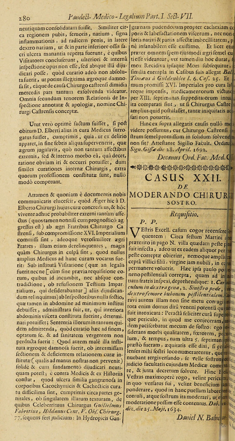 gracnarn pudendorum propter cachexiam ccj poris &amp; labefa&amp;ationem vifcerum, nec non neutiquamconfolidatam fuifle. Similiter cir« ea regionem pubis, femoris, natium , figna inflammationis, ad radicem penis, in latere dextro natium, ut &amp; in parte inferiore oflis fa- cri ulcera manantia reperta fuerunt, e quibus Vifitatores concluferunt, ulteriori &amp; interna infpedione opus non efle,fed absque illa diju¬ dicari pofle, quod curatio adeo non abfolu- tafuerit, ut potius illegitima aegroque damno- fafit, eaque de caufa Chirurgo eaftrenfi dimidia mercedis pars tantum exfolvenda videatur. Omnia fecundum tenorem Relationis de In- fpe&amp;ione annotatae &amp; apologiae, nomine Chi¬ rurgi Caftrenfis conceptae. Utut vero optime fadum fuiflet, fi poft obitum D. Elberti alius in cura Medicus furro- gatus fuiflet, cumprimis , quia, ut ex delirio apparet, in fine febris aliquafupervenerit, quae aegrum jugulavit, quo non tantum affedibus externis, led &amp; interno morbo ea, qua decet, ratione obviam iri &amp; occurri potuifiet, dum fimiles curationes internae Chirurgis, extra quorum profeflionem conftitutx funt, nullo modo competunt. ■C loris nativi &amp; partis affedaeimbecillitatem, p ne infanabilem efle exiftimo. Et licet etiaj praeter omnem fpem ejusmodi aegri femel cu; tiefle videantur, vix tamendiu hoc durat, 1 mox Recidiva ipfaque Mors fubfequitur, j, fimilia exempla in Cafibus fuis allegat Bal\, Fin i ce u s a Guldenklee l. 6- Caf. zy. Et |. mumpromifli XVI. Imperiales pro cura lalL reque impenfis, medicamentorum vi&amp;uscjj; per XIII. feptimanas fuppeditatorum intui , ita comparati fint, ut fi Chirurgus Caftre|s amplius quid poftulaflet, tantae iniquitatis ac fari non potuerit, Hinc ex fupra allegatis caufis nullo m&lt; videre poflumus, cur Chirurgo Caftrenfi ftrum femelpromifium in folidum folvend non fit? Atteftante Sigillo Facult. Ordin Sign. Gijf&lt;e die z8. ApriL 169 z. Decanus Ord. Fac. Med. C ■io&gt; JpV loy .1 Attamen &amp; quoniam e documentis nobis communicatis elueefeit, quod JEgcr hic a D. Elberto Chirurgi hujus curaeconcreduus,&amp; hoc vivente adhuc probabiliter externi rantum affe¬ ctus (quostamennonnifi cumprognoftico ag grefluseft) ab aegri Fratribus Chirurgo Ca ftrenfi, fub compromiflione XVI. Imperialium commifli fint , adeoque verofimiliter aegri Fratres , illum etiam derelinquentes , magis quam Chirurgus in culpa fint, quod nullus amplius Medicus ad hanc curam vocatus fue¬ rit: Sub inftituta Vifitatione (quae an legalis fuerit nec ne Qcum fine praevia requifitione eo¬ rum, quibus id incumbit, nec abfque con¬ tradictione , ob refufionem Tcftium Impar- tialium» qui defiderabantur J aliis dijudican¬ dum relinquimus) ablnfpeCtoribus nulla feCtio, quae tamen in abdomine ad minimum inftitui debuiflet, adminiftrata fuit, ut, qui interiora abdominisvifcera conftituta fuerint, determi¬ nari potuiffet; Sententia illorum in tantum qui¬ dem admittenda, quod curatio haec ad finem, optatum fc. &amp; ad faniratem vergentem non perducta fuerit : Quod autem male illa infti¬ tuta aegroque damnola fuerit, ob intermiftam feCtionern &amp; deficientem relationem curae in- ftitutaeO qualis ad manus noftrasnon pervenit) folide &amp; cum fundamento dijudicari neuti- quam poteft; e contra Medicis &amp; ex Hiftoriis conflat, quod ulcera fimilia gangraenofa in corporibus Cacochymicis &amp; Cachedicis cura¬ tu diflicilima fint, cumprimis circa partes ge¬ nitales, ob lingularem illarum texturam, de quibus Celeberrimus Chirurgus Guilielmus CASUS XXII. DE MODERANDO CHiRTJRlI SOSTRO. Reqmjitio. F. P. VEftris Excell. cafum cogor recenfere quentem : Circa feftum Martin! j 10 proterito in pago N. villa quaedam pefte f ne fuitinfeCta, adeo utexeadem aliquot per 13* pefte correptae obierint, nemoqueamplii ei, eepta villici filia, virgine jam nubili, in eJl! permanere voluerit. Haec ipfa paulo poi /e nenopeftilentiali correpta, quam ad ini n. tianr fratris infpexi, deprehendique: 1. Czdwftiii culum in dextra gena, z. Smijlro pede, )j| dextrofemore bubonem peJUlentialemSti ravi autem illam non fine metu contagi isk tota enim domus dira veneni potentia quiml fuitintoxicata: Perada feliciter cura fupe que periculo, in quod me conjeceram, dem pacilcebatur mecum de foflro: eo-o 111 fiderans morbi qualitatem, foerorem, pj lum, &amp; tempus, nam ultra y. feptiman; ipil praefto fueram, aequitatis efle dixi, fi y0 alffe lenfesmihifoftri Joco numerarentur, qu( nuebant tergiverfando, fe Velle foftrun judicio facultatis cujusdam Medica? comi :ti re, &amp; juxta decretum folvere. Hinc Veftras maximopere rogo, velint pericu ittit in quo verfatus fui, velint beneficium aA^' ponderare, quodin hanc puellam JaborclteoL’J contuli , atquefoftrum ita moderari, utelenjC moderatione poflim efle contentus. Dah eu-.s Fabrttius, Mi Id anus Ccnt. V. Obf. Chirurg. j dzz'dte 25-Maji. ^34- . 77. fequens fert judicium: In Hydropicis Gan-1 Daniel N. Balm or’