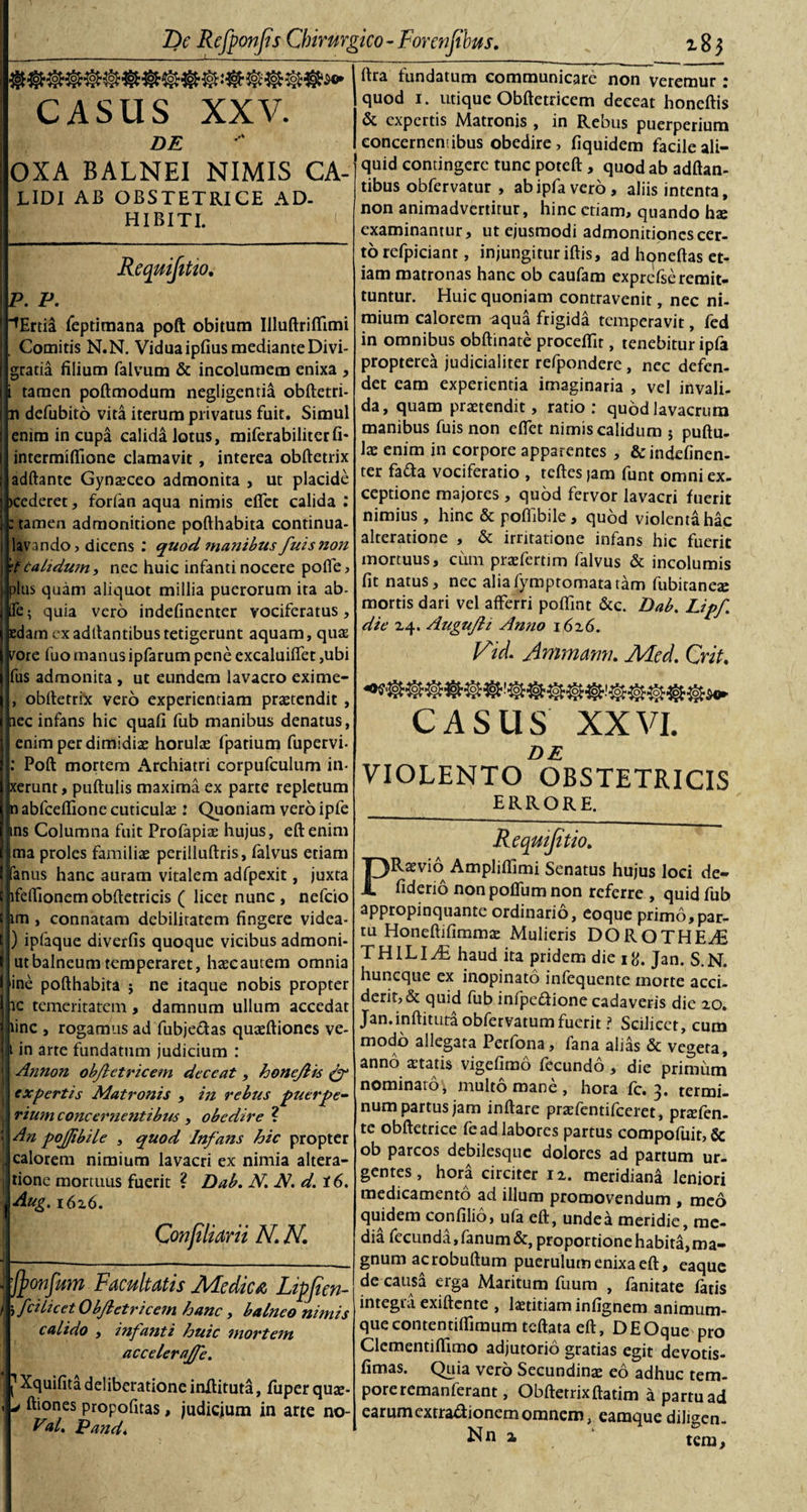 CASUS XXV. DE OXA BALNEI NIMIS CA- LIDI AB OBSTETRICE AD- HI BITI. Requijitto. P. P. ■^Ertia feptimana poft obitum Illuftriflimi , Comitis N.N. Vidua ipfius mediante Divi- gratia filium falvum &amp; incolumem enixa , i tamen poftmodum negligentia obftetri* n defubito vita iterum privatus fuit. Simul enim in cupa calida lotus, miferabiliterfi- intermifiione clamavit, interea obftetrix adftante Gynaeceo admonita , ut placide &gt;cederet, forfan aqua nimis eflet calida : : tamen admonitione pofthabita continua- lavando, dicens : quod manibus fuistion \t calidum, nec huic infanti nocere pofle, plus quam aliquot millia puerorum ita ab- fle• quia vero indefinenter vociferatus. Edam ex aditantibus tetigerunt aquam, quas rare fuo manus ipfarum pene excaluiflet ,ubi fus admonita , ut eundem lavacro exime- , obftetrix vero experientiam praetendit , nec infans hic quafi fub manibus denatus, enim per dimidiae horulae fpatium fupervi- : Poft mortem Archiatri corpufculum in- xerunt, puftulis maxima ex parte repletum n abfceflione cuticula : Quoniam vero ipfe ins Columna fuit Profapiae hujus, eftenim ma proles familiae perilluftris, falvus etiam fanus hanc auram vitalem adfpexit, juxta lfeffionemobftetricis ( licet nunc , nefcio t im , connatam debilitatem fingere videa- ) ipfaque diverfis quoque vicibus admoni- utbalneum temperaret, haecautem omnia ine pofthabita ; ne itaque nobis propter ic temeritatem, damnum ullum accedat line , rogamus ad fubje&amp;as quaeftiones ve- i in arte fundatum judicium : j Annon objletricem deceat, honejlts &amp; , expertis Matronis , in rebus puerpe- y rium concernentibus , obedire ? • An pojfibile , quod Infans hic propter jj calorem nimium lavacri ex nimia altera- i tione mortuus fuerit ? Dab. N. N. d. 16. , Aug. i6z6. Conjiliarii N. N. j _____ | fyonfum Facultatis Medica Lipfien- f 'tfei licet Objletricem hanc, balneo nimis calido , infanti huic mortem accelerajfe. ^Xquifita deliberatione inftituta, fuperquae- , j ftiones propofitas, judicium in arte no- PA. Pand. ftra fundatum communicare non veremur: quod i. utique Obftetricem deceat honeftis &amp; expertis Matronis , in Rebus puerperium concernentibus obedire, fiquidem facile ali¬ quid contingere tunc poteft, quod ab adftan- tibus obfervatur , abipfavero, aliis intenta, non animadvertitur, hinc etiam, quando hx examinantur, ut ejusmodi admonitiones cer¬ to refpiciant, injungitur iftis, ad honeftas et¬ iam matronas hanc ob caufam exprcfse remit¬ tuntur. Huic quoniam contravenit, nec ni¬ mium calorem ^qua frigida temperavit, fed in omnibus obftinate procellit, tenebitur ipfa propterea judicialiter refpondere , nec defen¬ det eam experientia imaginaria , vel invali. da, quam praetendit, ratio: quod lavacrum manibus fuis non eflet nimis calidum 5 puftu- \x enim in corpore apparentes , &amp; indefinen¬ ter fa&amp;a vociferatio , tcftes jam funt omni ex¬ ceptione majores , quod fervor lavacri fuerit nimius , hinc &amp; poffibile, quod violenta hac alteratione , &amp; irritatione infans hic fuerit mortuus, cum praefertim falvus &amp; incolumis fit natus, nec aliafymptomatatam fubiraneae mortis dari vel afferri pofiint &amp;c. Dab. Lipf die 24. Augufli Anno i6z6. Vid. Ammamu Med. Crit. CASUS XXVI. DE VIOLENTO OBSTETRICIS ERRORE. Requijitio. Raevm Ampliflimi Senatus hujus loci de- fiderio non pofliim non referre , quid fub appropinquante ordinario, eoque primo,par¬ tu Honeftifimma: Mulieris DOROTHEAi T HILI Ai haud ita pridem die ift. Jan. S.N. huneque ex inopinato infequente morte acci¬ derit,&amp; quid fub infpeftione cadaveris die 20. Jan.inftituta obfervatumfuerit i Scilicet, cum modo allegata Perfona, fana alias &amp; vegeta, anno aetatis vigefimo fecundo , die primum nominato, multo mane , hora fc. 3. termi¬ num partus jam inftare praefentifeeret, prtefen- te obftetrice fead labores partus compofuit, &amp; ob parcos debilesque dolores ad partum ur¬ gentes, hora circiter 12. meridiana leniori medicamento ad illum promovendum , meo quidem confilio, ufa eft, unde a meridie, me¬ dia fecunda, fanum &amp;, proportione habita, ma¬ gnum ac robuftum puerulum enixa eft, eaque de causa erga Maritum fuum , fanitate fatis integra exiftente , laetitiam infignem animum¬ que contentilfimum teftata eft, DEOque pro Clementiflimo adjutorio gratias egit devotis- fimas. Quia vero Secundinae eo adhuc tem¬ pore remanferant, Obftetrixftatim a partu ad earumextraftionemomnem, eamquediligen-