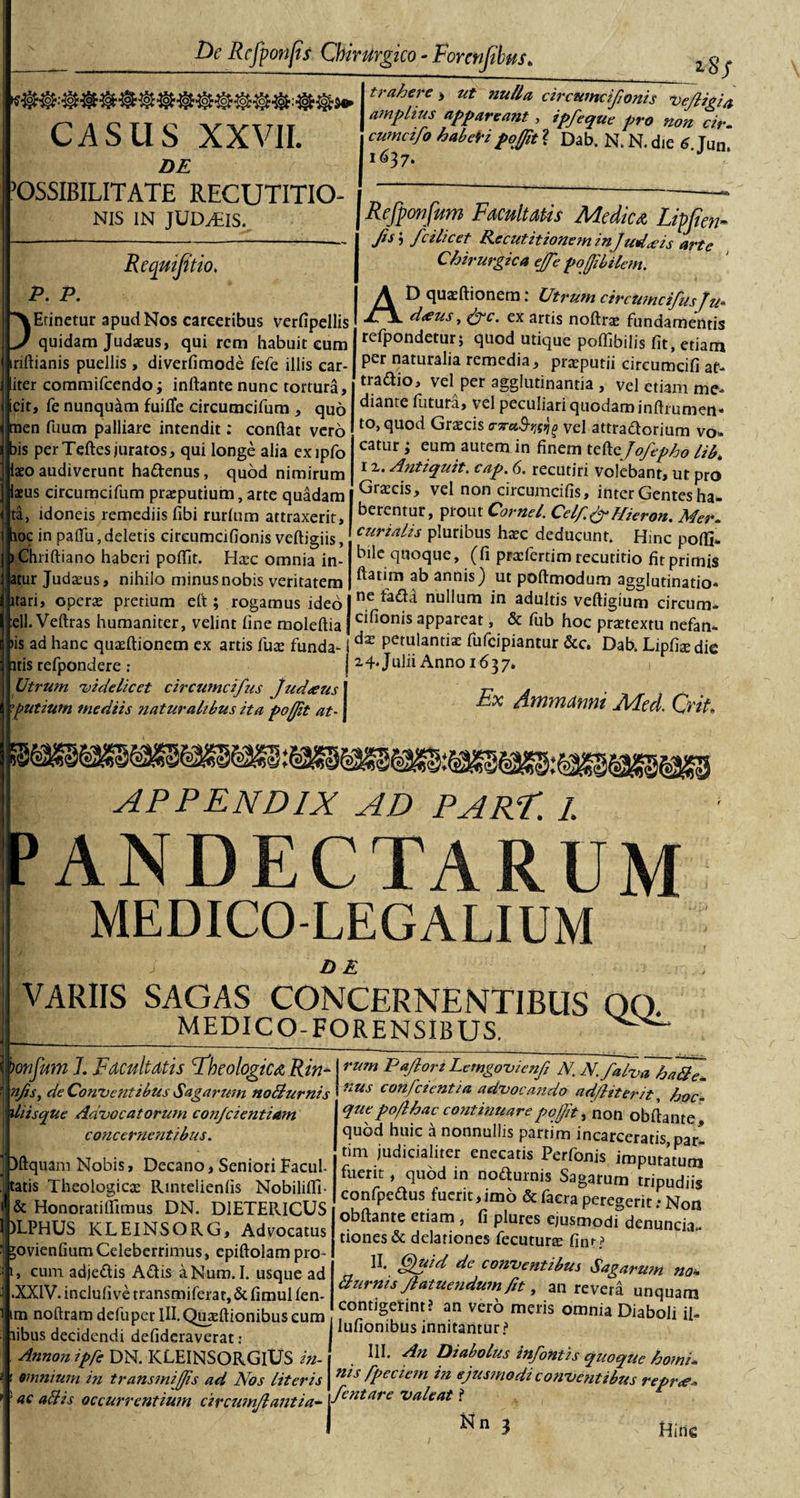 CASUS XXVII. DE ’0SSIBILITATE RECUTITIO- NIS IN JUDjEIS. Reqmfitio. P. P. Etinetur apud Nos careeribus verfipellis quidam Judaeus, qui rem habuit eum iriftianis puellis , diverfimode fefc illis car- liter coramifcendo; inflante nunc tortura, icit, fe nunquam fuifle circumcifum , quo men fuum palliare intendit: conflat vero bis per Teftes juratos, qui longe alia exipfo iaeo audiverunt hadenus, quod nimirum iaeus circumcifum preputium, arte quadam ta, idoneis remediis fibi rurlum attraxerit, hoc in paflu, deletis circumcifionis veftigiis, ) Chriftiano haberi poflit. Htcc omnia in- atur Judaeus, nihilo minus nobis veritatem itari, operae pretium efl ; rogamus ideo :ell. Veftras humaniter, velint line moleftia &gt;is ad hanc quaeftionem ex artis fuae funda- itis refpondere : Utrum 'videlicet circumcifus Judaeus futium mediis naturalibus ita poffit at- __ 2,8/ I trahere &gt; ut nulla circumcijionis Vejligia | amplius appareant, ipfeque pro non cir- , cumcifo haberi poffit ? Dab. N. N. die 6 Tum 1637. Refponfttm Facultatis Medica Lipjien- fis', /cilicet Re c ut itionem injuderis arte Chirurgica ejfe poffibilem. AD quaeftionem: Utrum circumcifus Tu* d&lt;eus, frc. ex artis noftrae fundamentis refpondetur; quod utique poflibilis fit, etiam per naturalia remedia, praeputii eircumcifi at- tradio, vel per agglutinantia , vel etiam me* diante futura, vel peculiari quodam inftrumen* to.quod Graecis rraSwlg vel attradorium vo- catur; eum autem in finem tt&amp;zjofepho HR 12.. Antiquit. cap. 6. recutiti volebant, ut pro Graecis, vel non circumcifis, inter Gentes ha¬ berentur, prout Cornei. Celffr Micron. Mer¬ curialis pluribus haec deducunt. Hinc polfi- bile quoque, (fi praefertim recutitio fit primis ftatim ab annis) ut poftmodum agglutinatio* ne fadh nullum in adultis veftigium circum¬ cifionis appareat, &amp; fub hoc praetextu nefan- jdx Pemlantiae fufcipiantur &amp;c, Dab. Lipfiaedie j 24. Julii Anno 1637. Ex dmmanni Med. Crit APPENDIX AD PARf. 1. PANDECTARUM MEDICO-LEGALIUM DE VARIIS SAGAS CONCERNENTIBUS 00. MEDICO-FORENSIBUS. iliisque Advocatorum con/cientiam concernentibus. bonjum 1. Facultatis fheologtca Rin- rum P «flori Lcmgovicnfi n. n. falva hatfe- njis, de Conventibus Sagarum nollurnis nus confcientia advocando ad/liter it, hoc- ' quepoflhac continuare poffit non obflante j quod huic a nonnullis parrim incarceratis,par- tim judicialiter enecatis Perfonis imputatum fuerit, quod in nodurnis Sagarum tripudiis confpedus fuerit,imo &amp;facra peregerit: Non obftante etiam , fi plures ejusmodi denunciT tiones&amp; delationes fecutune fim? II. §uid de conventibus Sagarum no* Burnis Jlatuendum fit, an revera unquam contigerint? an vero meris omnia Diaboli ii- ? Dftquam Nobis, Decano, Seniori Facul¬ tatis Theologicas Rintelienfis Nobilifli- &amp; Honoratilfimus DN. D1ETERICUS )LPHUS KLEINSORG, Advocatus jovienfiumCeleberrimus, epiftolampro- 1, cum adjedis Adis aNum.I. usque ad .XXIV.inclufivetransmiferar,&amp;fimuHen- nofttamdefupetIII.Quaillionibuseum au vero Itibus decidendi defidera^rat, lufiombus innitantur’ Annon tffe DN. ICLEINSORGlUS in- . Iu- Diabolus mfontis quoque horni. ms fpeaem in ejusmodi conventibus repr&lt;e* fentare valeat t ^ t 3 Hitle omnium in transmijfis ad Nos literis 5 ac aBis occurrentium circumflantia-