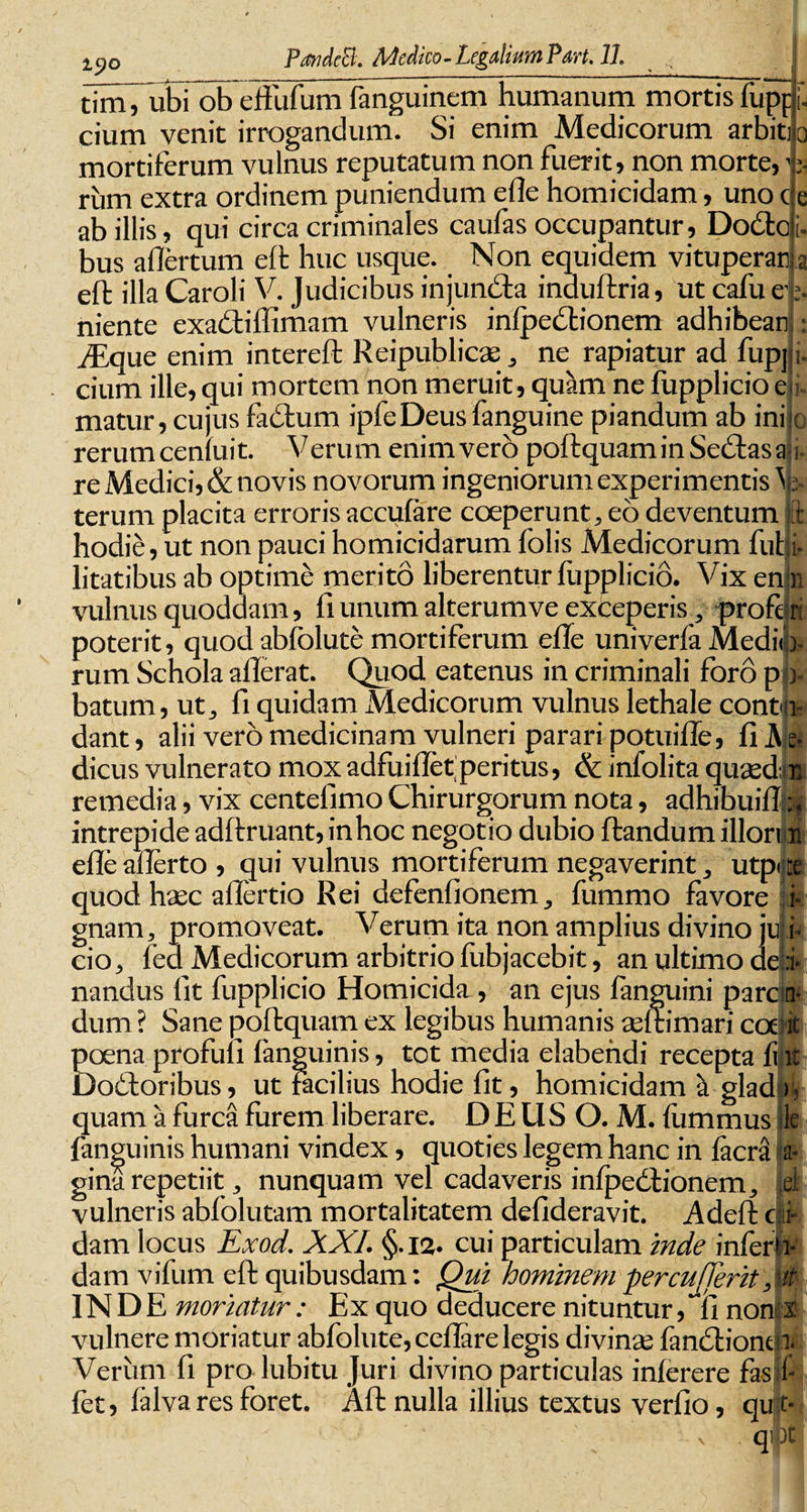 iyo PandeEt. Medico-Legalium Pan. 11. tim, ubi ob effofum fanguinem humanum mortis iupp f. • * . * _ .-I _ V. ^ 1% /I /» «41 1 «4 i-%. — Am . cium venit irrogandum. Si enim Medicorum arbiti q mortiferum vulnus reputatum non fuerit , non morte,1 rum extra ordinem puniendum efle homicidam, uno c ab illis, qui circa criminales caufas occupantur, Dodtc bus allertum eft huc usque. Non equidem vituperati eft illa Caroli V. Judicibus injundta induftria, ut cafu e- niente exadtiffimam vulneris infpedtionem adhibear iEque enim intereft Reipublicae, ne rapiatur ad fupj cium ille, qui mortem non meruit, quam ne fupplicioe matur, cujus fadlum ipfeDeus fanguine piandum ab ini o rerumceniuit. Verum enimvero poftquam in Sedtas a re Medici, &amp; novis novorum ingeniorum experimentis \ terum placita erroris accufare coeperunt, eo deventum it hodie, ut non pauci homicidarum folis Medicorum futi¬ litatibus ab optime merito liberentur fupplicio. Vix en n vulnus quoddam, fi unum alterumve exceperis, profe poterit, quod abfolute mortiferum efle univerfa Medi * i n ^ /~\_] . . • * • v r a rum Schola allerat. Quod eatenus in criminali foro p - • 1 ^ jT 1 • 1 1 f I *- batum, ut, fi quidam Medicorum vulnus lethale cont r: )- &gt; l- &amp; B dant, alii vero medicinam vulneri parari potuiffe, fi A dicus vulnerato mox adfuiflet peritus, &amp; infolita quaed remedia, vix centefimo Chirurgorum nota, adhibuit! i j intrepide adit ruant, inhoc negotio dubio flandum illorm efle afferto , qui vulnus mortiferum negaverint, utpi ta quod haec aflertio Rei defenfionem, fummo favore i gnam, promoveat. Verum ita non amplius divino ju i- cio, fed Medicorum arbitrio fubjacebit, an ultimo de :i- nandus fit fupplicio Homicida , an ejus fanguini pare dum ? Sane poftquam ex legibus humanis aeflimari coe poena profufi fanguinis, tot media elabendi recepta fi Dodtoribus, ut facilius hodie fit, homicidam a glad quam a furca forem liberare. DEUSO. M. fommus 1 fanguinis humani vindex, quoties legem hanc in facra a- gina repetiit, nunquam vel cadaveris infpedtionem, U vulneris abfolutam mortalitatem defideravit. Adefl ctif dam locus Exod. XXL §.12. cui particulam inde inferti- dam vifum eft quibusdam: Qui hominem percuderit INDE moriatur : Ex quo deducere nituntur, “11 non x vulnere moriatur abfolute, ceflare legis divinae fandlioni Verum fi prolubitu Juri divino particulas inferere fas fet, falva res foret. Alt nulla illius textus verfio, qu t qi )t