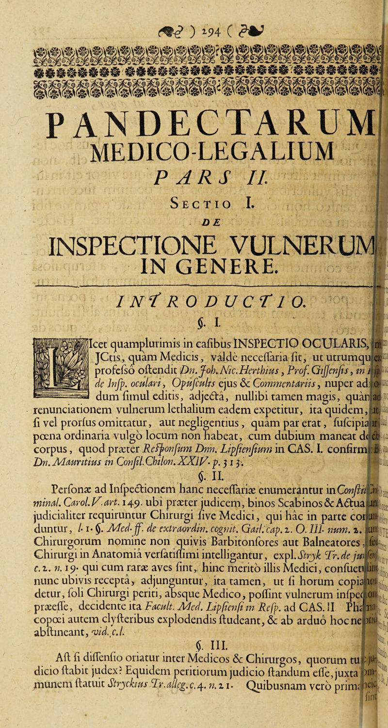 PANDECTARUM MEDICO-LEGALIUM PARS II. Sectio I. DE INSPECTIONE VULNERUM IN GENERE. IN*! R 0 D UCT1 O. §. i. Icet quamjdurimis in cafibus INSPECTIO OCULARIS, j$ JCtis, quam Medicis, valde neceffaria Iit, ut utrumquia profefso oftendit Dn.Joh. Nic. Herthius, Prof GiJJenJis, m ili» de Infp. oculari, Opufculrs ejus dc Commentariis, nuper ad. o dum fimul editis, adjedta, nullibi tamen magis, quaujsd renunciationem vulnerum lethalium eadem expetitur, ita quidem, it fi vel prorfus omittatur, aut negligentius, quam par erat, fufcipia ir poena ordinaria vulgo locum non habeat, cum dubium maneat ddwi corpus, quod praeter Retyonfum Dnn. Lipfienjium in CAS. I. confirmi i Dn.Alauntius m Confli. Chilon. XXIC• p. 313 .' i 11 Perfonac ad Infpedtioncm hanc necefiariae enumerantur in ConfliiEn. minat. Carol.lC.art. 149. ubi praeter judicem, binos Scabinos&amp; Adtua in; judicialiter requiruntur Chirurgi five Medici, qui hac in parte corp^ duntur, /• i* §. Med-ff. de extraordin. cogmt. Qail. cap. 2. O. IU num. 2. uiiCu Chirurgorum nomine non quivis Barbitonfores aut Balneatores ifii Chirurgi in Anatomia verfatirfimi intelligantur, expl. Strjk T\ de jumm c. 2. n. 19- qui cum rarae aves fint, hinc merito illis Medici, confueti lin; nunc ubivis recepta * adjunguntur, ita tamen, ut fi horum copia ie detur, (oli Chirurgi periti, absque Medico, pofiint vulnerum infpec oi praeefle, decidente ita Facuit. Aled, Lipfien/i m Refp. ad CAS. II Phc n copoei autem clyfteribus explodendis ftudeant, &amp; ab arduo hoc ne )tn&gt; abftineant, ‘vid.cJ. 5. IU. Aft fi diflenfio oriatur inter Medicos &amp; Chirurgos, quorum tufojft dicio dabit judex? Equidem peritiorum judicio dandum effe,juxta 'W munem (latuit Strjckms Tr. alleg. c. 4. ».21. Quibusnam vero primai.ieic i jint