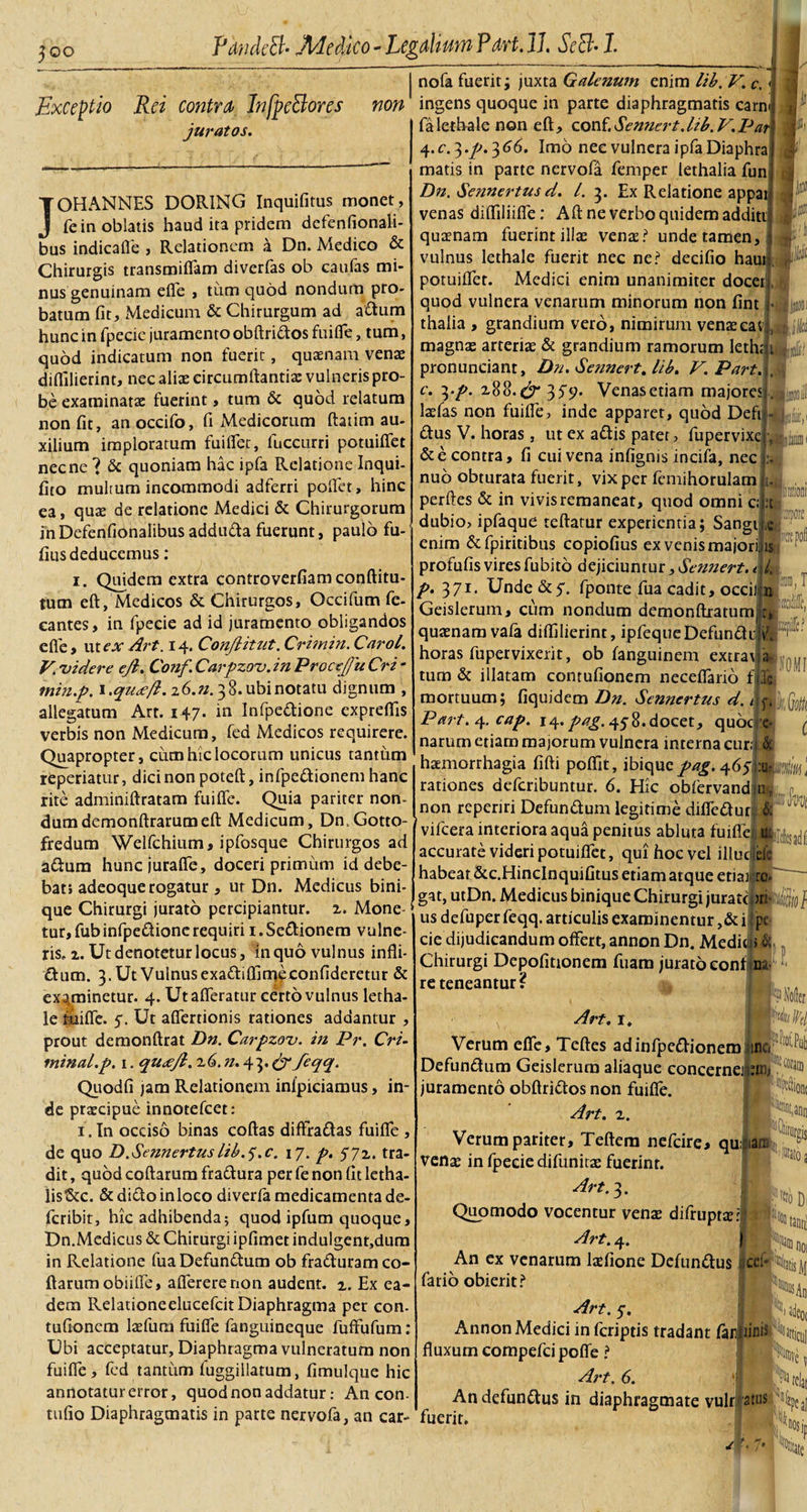 3oo Exceptio Rei contra InfpcBores juratos. non nofa fuerit; juxta Galenum enim lib.V. c. &lt;j ingens quoque in parte diaphragmatis carni falethalenon eft, conf. Semiert.ltb. V.Par\ JOHANNES DORING Inquifitus monet, fe in oblatis haud ita pridem defenfionali- bus indicaffe , Relationem a Dn. Medico &amp; Chirurgis transmiffam diverfas ob eaufas mi¬ nus genuinam efle , tum quod nondum pro¬ batum fit, Medicum &amp; Chirurgum ad adum hunc in fpecic juramento obftridos fui fle, tum, quod indicatum non fuerit, quamam venae diflilierint, nec aliae circumflantia: vulneris pro¬ be examinatae fuerint, tum &amp; quod relatum non fit, anoccifo, fi Medi eorum ftatim au¬ xilium imploratum fuiffet, fuccurri potuiflfet necne ? &amp; quoniam hac ipfa Relatione Inqui- fito multum incommodi adferri pollet, hinc quae de relatione Medici &amp; Chirurgorum ea in Defenfionalibus adduda fuerunt, paulo fu- fius deducemus : i. Quidem extra controverfiamconftitu- tum eft, Medicos &amp; Chirurgos, Occifum fe- cantes, in fpecie ad id juramento obligandos efle, ut ex Art. 14. Conjlitut. Crimin. Carol. V. 'videre ejl. Conf Carpzov. in Procejfu Cri - min.p. \.qu&lt;je/l. z6.n. 38. ubi notatu dignum , allegatum Art. 147. in Infpedione expreflis verbis non Medicum, fed Medicos requirere. Quapropter, cum hic locorum unicus tantum repedatur, dici non poteft, infpedionem hanc rite adminiftratam fuifle. Quia pariter non¬ dum demonftrarumeft Medicum, Dn.Gotto- fredum Welfchium, ipfosque Chirurgos ad adum huncjuraffe, doceri primum id debe¬ bat, adeoque rogatur , ut Dn. Medicus bini- que Chirurgi jurato percipiantur, 2. Mone¬ tur, fubinfpedione requiri 1. Seditionem vulne¬ ris. z. Ut denotetur locus, in quo vulnus infli- dum. 3. Ut Vulnus exadiftimeconfideretur &amp; examinetur. 4. Ut afferatur certo vulnus letha- le fuifle. 5. Ut affertionis rationes addantur , prout demonftrat Dn. Carpzov. in Pr. Cri- minal.p. 1. qu&lt;ejl. z6. n. 43. &amp; feqq. Quodfi jam Relationem infpiciamus, in¬ de praecipue innotefeet: 1. In occiso binas coftas diffradas fuiflfe , de quo D .Se?mertus lib.^.c. 17. p. 572. tra¬ dit , quod coftarum fradura per fe non fit letha- listScc. &amp; dido inloco diverfa medicamenta de- feribit, hic adhibenda; quod ipfum quoque, Dn.Medicus &amp; Chirurgi ipfimet indulgent,dum in Relatione fua Defundum ob fraduram co¬ ftarum obiiffe, affererenon audent. 2. Ex ea¬ dem Relationeelucefcit Diaphragma per con. tufionem laefum fuifle fanguineque fuffufum: Ubi acceptatur, Diaphragma vulneratum non fuifle , fed tantum fuggiilatum, fimulque hic annotatur error, quod non addatur: Ancon- tufio Diaphragmatis in parte nervofa, an car- Jfifiiit. 4.r.3.^.366. Imo nec vulnera ipfaDiaphra 7 matis in parte nervofa femper lethalia fun Dn. Sennertus d. /. 3. Ex Relatione appat venas difliliifle: Aft ne verbo quidem additi ; quamam fuerint illa; vente? unde tamen,-j vulnus lethale fuerit nec ne? decifio haur, potuiflet. Medici enim unanimiter docefLgi quod vulnera venarum minorum non fint thalia , grandium vero, nimirum vente ea v magnte arterias &amp; grandium ramorum Ieth; pronuneiant, Dn. Sennert. lib. V.Part. c. 3.p. 188.^357. Venasetiam majores Itefas non fuifle, inde apparet, quod Defi dus V. horas, ut ex adis pater, fupervixe &amp; e contra, fi cui vena infignis incifa, nec nub obturata fuerit, vix per fcmihorulam perdes &amp; in vivis remaneat, quod omni c; . dubio, ipfaque teftatur experientia; Sangi enim &amp;fpiritibus copiofius ex venis majori profufis vires fubito dejiciuntur, Sennert. p. 371. Unde &amp;y. fponte fiia cadit, occil n Geislerum, cum nondum demonftratum. r, qutenam vafa diflilierint, ipfequeDefundiiV. horas fupervixerit, ob fanguinem extra\ a tum &amp; illatam contufionem neceffario f|lc mortuum; fiquidem Dn. Sennertus d. /ta Part.^.cap. 14. pag. 45 8. docet, quode* narum etiam majorum vulnera interna cur|,&amp; haemorrhagia fifti poffit, ibiquz. pag. ' is ,T W C rationes deferibuntur. 6. Hic obfervand.n. non reperiri Defundum legitime diffedur vifcera interiora aqua penitus abluta fuifle accurate videri potuiflet, qui hoc vel illuc habeat &amp;c.HincInquifitus etiam atque etiai gat, utDn. Medicus binique Chirurgi jurate us defuper feqq. articulis examinentur ,&amp; i pe cie dijudicandum offert, annon Dn. Mediwi &amp; Chirurgi Depofitionem fuam jurato eonfjna re teneantur f ffll W/ Art. I, Verum effe, Teftes ad infpedionem jinc( 0 ^ Defundum Geislerum aliaque concernejj.nii; ,cora® juramento obftridos non fuifle. Art. 2. H N, Verum pariter, Teftem nefeire, quians venae in fpeeie difunitas fuerint. • 40 a Art. 3. Quomodo vocentur venae difrupra?:|;i Art. 4. An ex venarum ladione Dcfundus ce: fario obierit? NDi 1% ious An Art. 5-. , Annon Medici in feriptis tradant fajd|iinis^sartiCUj fluxum compefci poffe ? Art. 6. j»| Andefundus in diaphragmate vulr atus fuerit. . f - /' y*»
