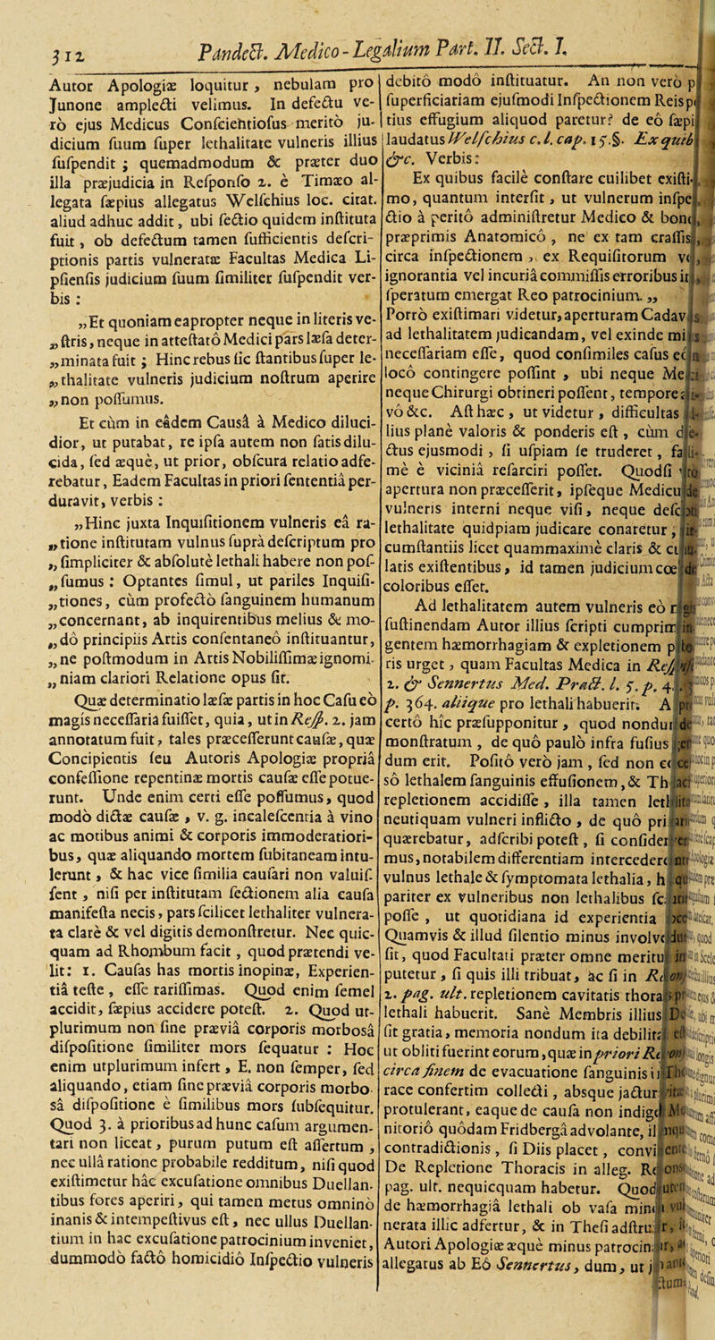 312 PdndcB. Medico - Legdhum Pdvt* 7j, Sccj. 7, Autor Apologiae loquitur, nebulam pro Junone ampledi velimus. In defedu ve¬ ro ejus Medicus Confciehtiofus merito ju¬ dicium fuum fuper lethalitate vulneris illius fufpendit ; quemadmodum &amp; praeter duo illa praejudicia in Refponfo 2. e Timaeo al¬ legata faepius allegatus Welfchius loc. citat, aliud adhuc addit, ubi fedio quidem inftituta fuit, ob defedum tamen fufficientis deferi- ptionis partis vulneratae Facultas Medica Li- pfienfis judicium fuum fimiliter fufpendit ver¬ bis : „Et quoniam eapropter neque in literis ve- * ftris, neque in atteftato Medici pars laTa deter- 3,minata fuit; Hincrebusfic ftantibusfuper le- „ thalitate vulneris judicium noftrum aperire „non poffumus. Et cum in eadem Causi a Medico diluci¬ dior, ut putabat, re ipfa autem non fatis dilu¬ cida, fed aeque, ut prior, obfcura relatioadfe- rebatur, Eadem Facultas in priori fententia per¬ duravit, verbis: „Hinc juxta Inquifitionem vulneris ea ra¬ ptione inftirutam vulnus fupradeferiptum pro „ (impliciter &amp; abfolute lethali habere non pof- fumus .* Optantes fimul, ut pariles Inquifi- w i) tiones, cum profecto fanguinem humanum „ concernant, ab inquirentibus melius &amp; mo- „do principiis Artis confentaneo inftituantur, „ne poftmodum in Artis Nobiliflimaeignomi „ niam clariori Relatione opus (ir. Quae determinatio laefae partis in hoc Cafu eo magis neceffariafuiffet, quia, utinRefi. 2. jam annotatum fuit? tales praecefTeruntcaufae,qu3e Concipientis (eu Autoris Apologiae propria confeftione repentinae mortis caufae ede potue¬ runt. Unde enim certi e(Te poflumus, quod modo didae caufae, v. g. incalefcentia a vino ac motibus animi &amp; corporis immoderatiori¬ bus, quae aliquando mortem fubitaneam intu¬ lerunt , &amp; hac vice fimilia caufari non valuif fent, nifi per inftitutam fedionem alia eaufa manifefta necis, parsfcilicet lethaliter vulnera¬ ta clare &amp; vel digitis demonftretur. Nec quic- quam ad Rhombum facit, quod praetendi ve¬ lit: 1. Caufas has mortis inopinae, Experien¬ tia tefte , effe rariflfimas. Quod enim femel accidit, faepius accidere poteft. 2. Quod ur- plurimum non fine praevia corporis morbosa difpofitione fimiliter mors fequatur : Hoc enim utplurimum infert, E. non femper, fed aliquando, etiam fine praevia corporis morbo sa difpofitione e fimilibus mors (ubfeqiiitur. Quod 3. a prioribus ad hunc eafum argumen¬ tari non liceat, purum putum eft affertum , nec ulla ratione probabile redditum, nifi quod exiftimetur hac excufatione omnibus Duellam tibus fores aperiri, qui tamen metus omnino inanis &amp; intempeftivus eft, nec ullus Duellan- tium in hac excufatione patrocinium inveniet, i i- &gt; 3 .■ 1! debito modo inftituatur. An non vero p fuperficiariam ejufmodilnfpedionem Reisp tius effugium aliquod paretur? de eo faepi laudatus JVelfchius c.l. cap, 1y.§. Exquib &amp;c. Verbis: Ex quibus facile conftare cuilibet exifti- mo, quantum interfit, ut vulnerum infpe dio a perito adminiftretur Medico &amp; bone praeprimis Anatomico , ne ex tam eradis circa infpedionern ,v ex Requifitorum ve ignorantia vel incuria commiftis erroribus it fperatum emergat Reo patrocinium. „ Porro exiftimari videtur,aperturam Cadav s ad lethalitatem judicandam, vel exinde mi neceflariam efle, quod confimiles cafus ec loco contingere podint , ubi neque Me neque Chirurgi obtineri poffent, tempore t vo&amp;c. Afthrec, ut videtur , difficultas lius plane valoris &amp; ponderis eft , cum d dus ejusmodi, fi ufpiam fe truderet, fa me e vicinia refarciri poffet. Quodfi i apertura non prcecefferit, ipfeque MedicuMe vulneris interni neque vifi, neque defcjot; lethalitate quidpiam judicare conaretur , jit- cumftantiis licet quammaxime claris &amp; cijiu.; 11 latis exiftentibus, id tamen judicium coepi coloribus effer. ' Ad lethalitatem autem vulneris eo r fuftinendam Autor illius feripti cumprirr gentem haemorrhagiam &amp; expletionem p ris urget, quam Facultas Medica in Refi 2. &amp; Sennertus Med. PraB. I. 5. p. 4, p. 364. aliique pro lethali habuerit; A prt : certo hic prsefupponitur , quod nondui tai monftratum , de quo paulo infra fufius j;er dum erit. Pofito vero jam , fed non ctjce so lethalemfanguinis eftufionem,&amp; Thjacf?® repletionem accidiffe , illa tamen leti® neutiquam vulneri inflido , de quo prilar querebatur, adferibi poteft , fi confideif mus, notabilem differentiam intercederejnr: vulnus lethale &amp; fymptomata lethalia, h |:qu pariter ex vulneribus non lethalibus fcj pofle , ut quotidiana id experientia jcl^telcat, Quamvis &amp; illud filentio minus involve Jtf*, fit, quod Facultati prazter omne meritu putetur, fi quis illi tribuat, ac fi in Rt 2. pag. ult. repletionem cavitatis thora lethali habuerit. Sane Membris illiusfWt!, fit gratia, memoria nondum ita debilitjj efariptj, ut obliti fuerint eorum ,quae in priori Rd '^plongis circa finem de evacuatione fanguinis i jjrfcir race confertim colledi, absque jadurldtf protulerant, eaquede caufa non indige) nitorio quodam Fridbergaadvolante, il nqtk, ' contradidionis , fi Diis placet, convife^fairb De Repletione Thoracis in alleg. R&lt;| pag. ult. nequicquam habetur. Quod de hatmorrhagia lethali ob vafa mini 1 nerata illic adfertur, &amp; in Thefiadftru: r, iji Autori Apologite aeque minus patrocinar* |!j, ijriin U, Idurui: Vriori