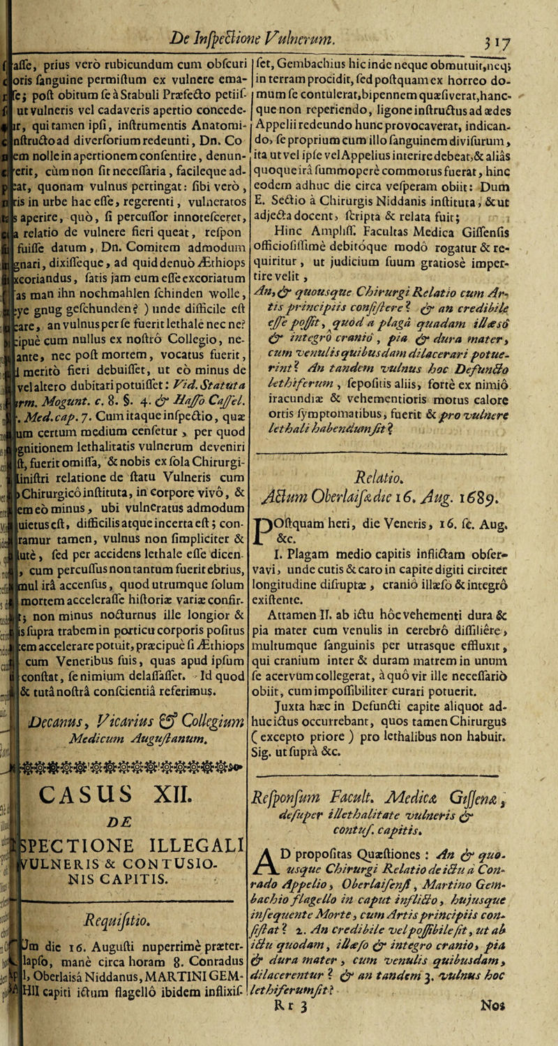 __ 3*7 afle, prius vero rubicundum cum obfcuri fct, Gembachius hic inde neque obrautuir,ueq&gt; oris fanguine permiftum ex vulnere ema- in terram procidit, fedpoftquam ex horreo do- poft obitum fe a Stabuli Praefe&amp;o petiif- imumfe contulerat,bipennem quaefiverat,hanc« ut vulneris vel cadaveris apertio concede ir, qui tamen ipfi, inftrumentis Anatomi- nftru&amp;oad diverforiumredeunti, Dn. Co em nolle in apertionem confentire, denun- erit, cum non fit neceflaria, facileque ad- at, quonam vulnus pertingat: fibi vero , ris in urbe hac efie, regerenti, vulneratos aperire, quo, fi percudor innotefeeret, a relatio de vulnere fieri queat, refpon fuifle datum &gt;, Dn. Comitem admodum gnari, dixifieque, ad quiddenuo Ai-thiops i Udandus, latis jam eum efie excoriatum as man ihn noehmahlen fchinden wolle, ye gnug gefchunden? ) unde difficile eft are, an vulnus per fe fuerit lethale nec ne? ipue cum nullus ex noftro Collegio, ne- ante, nec poft mortem, vocatus fuerit, 1 merito fieri debuifiet, ut eo minus de vel altero dubitari potuiflfet: Vid. Statuta irm. Mogunt. c. 8. §. 4. &amp; Hajfio CaJJel. . Med.cap. 7. Cum itaque infpe&amp;io, quas um certum medium cenfetur &gt; per quod gnitionem lethalitatis vulnerum deveniri ft, fuerit omiifa, &amp; nobis ex fola Chirurgi- .iniftri relatione de ftatu Vulneris cum &gt;Chirurgicoinftituta, in corpore vivo, &amp; em eo minus* ubi vulneratus admodum uietuscft» difficilis atque incerta eft; con- ramur tamen, vulnus non (impliciter &amp; ute , fed per accidens lethale efie dicen cum percuflus non tantum fuerit ebrius, tnul ir&amp; accenfus, quod utrumque folum mortem acceleraffe hiftorias varias confir- non minus nofturnus ille longior &amp; sfupra trabem in porticu corporis pofitus em accelerare potuit, praecipue fi ^Ethiops cum Veneribus fuis, quas apud ipfum conftat, fe nimium delaflaflet. Id quod &amp; tutanoftri confcientia referimus. w i]i M C31 Decanus, Vicarius 0* Collegium Medicum Augujlanum\ fi CASUS XII. DE SPECTIONE ILLEGALI VULNERIS &amp; CONTUSIO¬ NIS CAPITIS. Requijitio. ‘Jm dic 16. Augufti nuperrime praster- lapfo, mane circa horam 8- Conradus 1, Oberlaisa Niddanus, M ARTINIGEM* (fi™ capiti ifhim flagello ibidem inflixif- quenon rcperiendo, ligone inftruttus ad aedes Appelii redeundo hunc provocaverat, indican¬ do, fe proprium cum illofanguinemdivifurum, ita ut vel ipfe vel Appelius interire debeat,&amp; alias quoqueira fummopere commotus fuerat, hinc eodem adhuc die circa vefperam obiit: Dum E. Se&amp;io a Chirurgis Niddanis inftituta, &amp;uc adjeftadocent, feripta &amp; relata fuit; Hinc Amplifl. Facultas Medica Giflenfis officiofiffime debitoque modo rogatur &amp; re¬ quiritur , ut judicium fuum gratiose imper¬ tire velit, quousque Chirurgi Relatio cum Ar¬ tis principiis confifilere ? &amp; an credibile ejfe poffit, quod a plaga quada?n ilheso &amp; integro cranio , pia &amp; dura mater, cum venulis quibusdam dilacerari potue¬ rint? An tandem vulnus hoc Defunfto lethiferum , fepofitis aliis, forte ex nimio iracundias &amp; vehementioris motus calore ortis lymptomatibus, fuerit &amp; pro vulnere lethali habendumfit ? Relatio» AttumQberlaifedte 16» Aug. 1689* jpoftquam heri, die Veneris, 16. fc. Aug. I. Plagam medio capitis infli&amp;am obfer- vavi, unde cutis &amp; caro in capite digiti circiter longitudine difruptae, cranio illaefo &amp; integro exiftente. Attamen II. ab i£u hoc vehementi dura &amp; pia mater cum venulis in cerebro diffiliere &gt; multumque fanguinis per utrasque effluxit, qui cranium inter &amp; duram matrem in unum fe acervum collegerat, &amp; quo vir ille neceflarib obiit, cumimpoffibiliter curari potuerit. Juxta haec in Defuntti capite aliquot ad- huciftus occurrebant, quos tamen Chirurgus ( excepto priore ) pro lethalibus non habuit. Sig. ut fupra &amp;c. Refponfum Facult. Adedica GtJJena s defiuper illethalitate vulneris &amp; contuf. capitis. AD propofitas Quarftiones : An &amp; quo- usque Chirurgi Relatio de iBu d Con- rado Appelio, Oberlaifienjt, Martino Gem- b ac hio flagello in caput infli&amp;o , hu)usque infequente Morte, cum Artis principiis con- fifiat ? 'i.. An Credibile velpojjibilefit, ut ab i Au quodam, ilhefio &amp; integro cranio, pia &amp; dura mater , cum venulis quibusdam, dilacerentur ? &amp; an tandem 3. vulnus hoc lethiferutnfitl