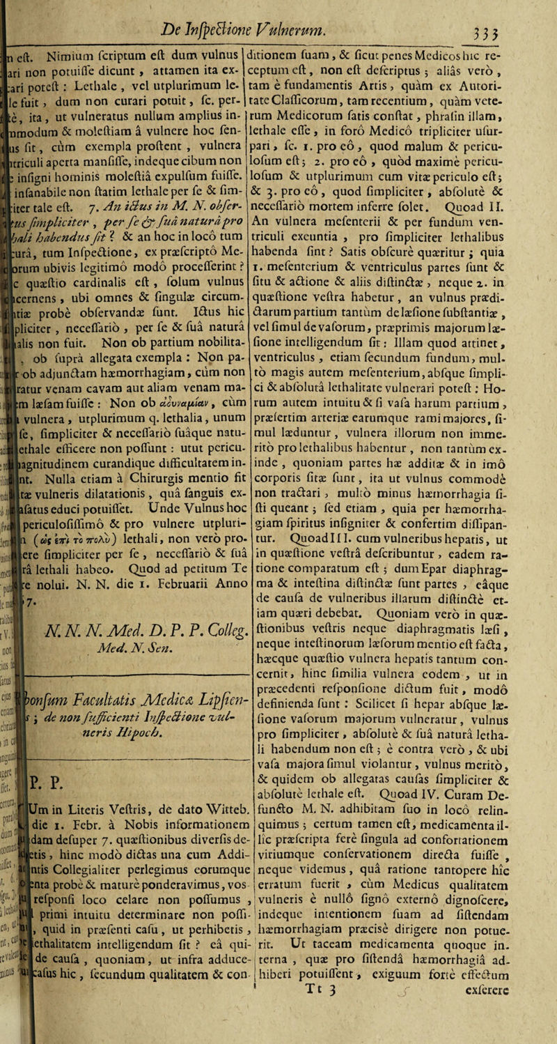 n eft. Nimium fcriptum ed dum vulnus ari non potuifle dicunt , attamen ita ex- :ari poteft : Lethale , vel utplurimum le- lefuit, dum non curari potuit, fc. per. ita , ut vulneratus nullum amplius in- modum &amp; molediara a vulnere hoc fcn- s fit, cum exempla prodent , vulnera triculi aperta manfifie, indeque cibum non infigni hominis raoledia cxpulfum fuiflc. infanabile non datim lethale per fe &amp; (im¬ iter tale ed. 7. An iBus in M. N. obfer- us[impliciter , per fe &amp; fua natura pro &gt;ali habendus fit ? &amp; an hoc in loco tum ura, tum Infpedione, ex praefcripto Me- irum ubivis legitimo modo proceflerint ? : quasdio cardinalis ed , folum vulnus icerncns, ubi omnes &amp; fingulae circum- itiae probe obfervandas funt. Idus hic plicitcr , neceflario , per fe &amp; fua natura alis non fuit. Non ob partium nobilita- , ob Cupra allegata exempla : Non pa- ob adjundam haemorrhagiam, cum non ratur venam cavam aut aliam venam ma¬ ni laefam fuiflc : Non ob alvmfiav, cum vulnera , utplurimum q. lethalia, unum fe, (impliciter &amp; neceflario fuaque natu- ethale efficere non poflunt: utut perieu- agnitudinem curandique difficultatem in. nt. Nulla etiam a Chirurgis mentio fit vulneris dilatationis , qua fanguis ex- fatus educi potuiflet. Unde Vulnus hoc periculofiflimo &amp; pro vulnere utpluri- a («V ivi to TrcAy) lethali, non vero pro- ere flmpliciter per fe , neceflario &amp; fua ra lethali habeo. Quod ad petitum Te e nolui. N. N. die 1. Februarii Anno 7- 3*1 tae icm .F Id talibt rV.S N. N. N. Mei D. P. P. Colleg. Med. N. Sen. latus, cius | etiam ebiiail 1 in cn ionjum Facultatis jUcdica Liffien- de non [afficienti lnfi c Bione vul¬ neris Hipoch. ¥ 1 flet. ortura,! piralffl dum c 0*\ uffet, t. jlctP en, »t! revak* nimis ;m ditionem fuam, &amp; ficuc penes Medicos hic re¬ ceptum efl, non ed deferiptus ; alias vero , tam e fundamentis Artis, quam ex Autori- tate Claflicorum, tam recentium, quam vete¬ rum Medicorum fatis condat, phralin illam, lethale efie , in foro Medico tripliciter ufur- pan, fc. 1. pro eo, quod malum &amp; pericu- lofum edj 2. pro eo , quod maxime pcricu- lofum &amp; utplurimum cum vitae periculo ed, &amp; 3. pro eo, quod (impliciter, abfolute &amp; neceflario mortem inferre folet. Quoad II. An vulnera mefenterii &amp; per fundum ven¬ triculi exeuntia , pro (impliciter lethalibus habenda (int ? Satis obfcure quaeritur; quia 1. mefenrcrium &amp; ventriculus partes funt &amp; (itu &amp; adione &amp; aliis diffindas &gt; neque z. in quaedione veflra habetur , an vulnus praedi¬ rarum partium tantum delasfionefubdantiae , velfimuldevaforum, praeprimis majorum lae- fione intelligendum (it: Illam quod attinet, ventriculus, etiam fecundum fundum, mul- to magis autem mefenterium,abfque fimpli- ci &amp;abfoluta lethalitate vulnerari poted : Ho¬ rum autem intuitu &amp; fi vafa harum partium, praslertim arteriae earumque ramimajores, (i- mul laeduntur , vulnera illorum non imme¬ rito pro lethalibus habentur , non tantum ex¬ inde , quoniam partes hae additae &amp; in imo corporis fitae funt, ita ut vulnus commode non tradari, multo minus haemorrhagia fi¬ di queant j fed etiam , quia per haemorrha¬ giam fpiritus infigniter &amp; confertim diflipan- tur. QuoadIII. cum vulneribus hepatis, ut in quaedione vedra deferibuntur , eadem ra¬ tione comparatum ed ; dumEpar diaphrag¬ ma &amp; inteflina diffindas funt partes , e&amp;que de caufa de vulneribus illarum diffinde et iam quaeri debebat. Quoniam vero in quae dionibus vedris neque diaphragmatis laefi neque inteffinorum laeforum mentio edfada haecquc quaedio vulnera hepatis tantum con cernit, hinc fimilia vulnera eodem , ut in praecedenti refponfione didum fuit, modo definienda funt : Scilicet fi hepar abfque lae- fione vaforum majorum vulneratur , vulnus pro (impliciter , abfolute &amp; fua natura letha¬ li habendum non ed ; e contra vero , &amp; ubi vafa majorafimul violantur, vulnus merito, &amp; quidem ob allegatas caufas (impliciter &amp; abfolute lethale ed. Quoad IV. Curam De¬ fundo M. N. adhibitam fuo in loco relin¬ quimus ; certum tamen ed, medicamenta il¬ lic prasferipta fere fingula ad confortationem viriumque confervationem direda fuifie , neque videmus, qua ratione tantopere hic erratum fuerit , cum Medicus qualitatem vulneris e null6 figno externo dignofeere, intentionem fuam ad fidendam |P. P. m in Literis Vedris, de dato Witteb, die 1. Febr. a Nobis informationem f.dam defuper 7. quaedionibus diverfis de¬ tis , hinc modo didas una cum Addi- ntis Collegialiter perlegimus eorumque nta probe &amp; mature ponderavimus, vos [refponfi loco celare non poflumus , primi intuitu determinare non poffi- indeque quid in prasfenti cafu, ut perhibetis , haemorrhagiam prascise dirigere non potue- |tethalitatem intelligendum (it? ea qui- rit. Ut taceam medicamenta quoque in. de caufa , quoniam, ut infra adduce- terna , quas pro fidenda haemorrhagia ad- :afus hic , fecundum qualitatem &lt;k con hiberi potuiflent , exiguum forte effedum