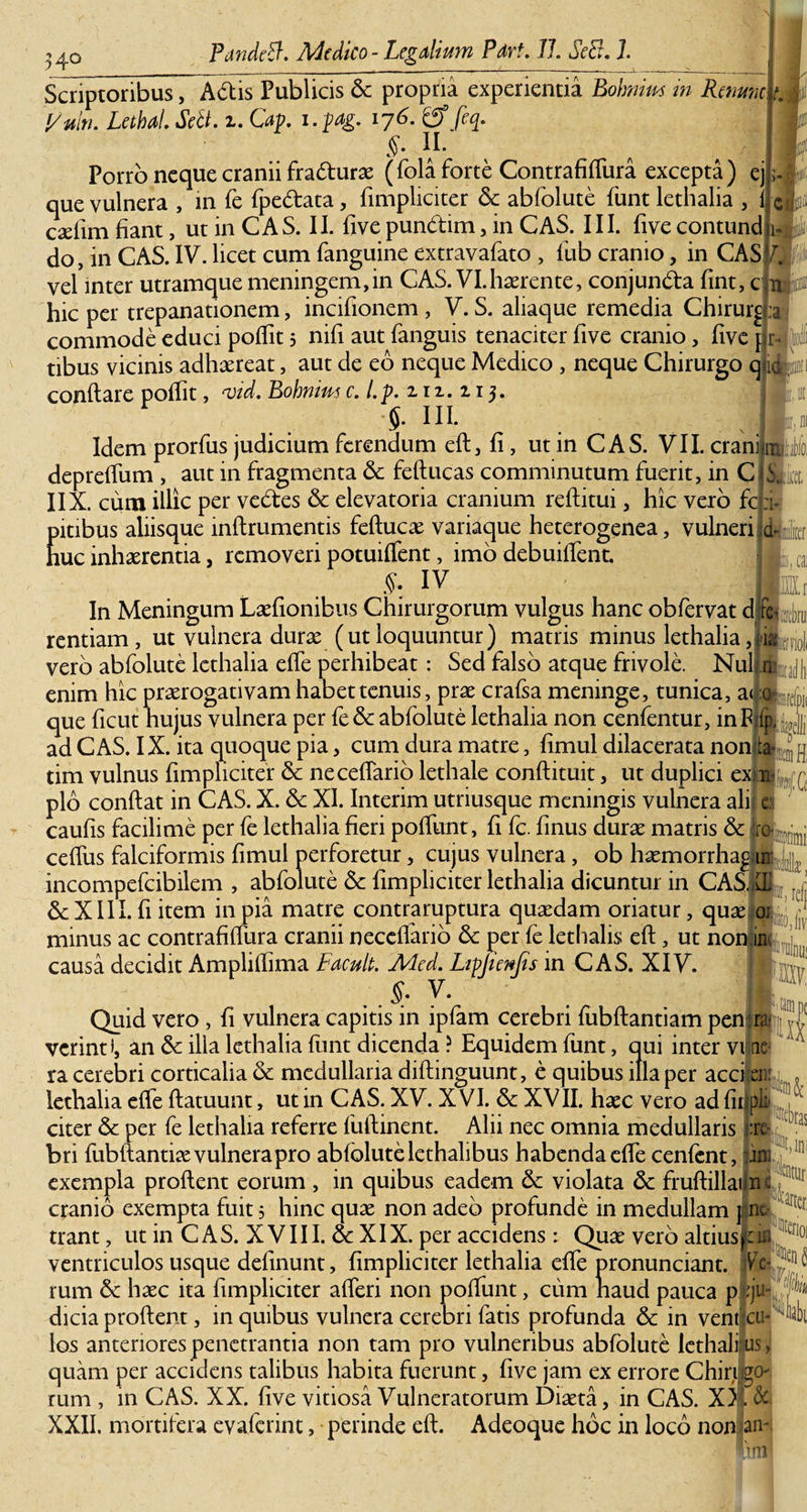 34° Scriptoribus, Adis Publicis &amp; propria experientia Bohnim m Renum tmi l/uln. LethaL SeB. z. Cap. i.pag. 176. &amp; feq. §• II- Porro neque cranii fradturae (fola forte Contrafiffura excepta) ej que vulnera , m fe fpedata, fimpliciter &amp; abfolute funt lethalia , i I'J 1 csdim fiant, ut in C A S. II. fi ve pundim, in CAS. 111. fi ve contund j do, in CAS. IV. licet cum fanguine extravafato , fub cranio, in CASV. vel inter utramque meningem,in CAS. VI.haerente, conjunda fint, c hic per trepanationem, incifionem , V. S. aliaque remedia Chirurg commode educi polfit 5 nifi aut fanguis tenaciter five cranio, five | :a tibus vicinis adhaereat, aut de eo neque Medico , neque Chirurgo q ic conflare pofli t, &lt;vid. Bohmus c.l.p. 211.113. S- ni. Idem prorfus judicium ferendum eft, fi, ut in CAS. VII. erani depreffum , aut in fragmenta &amp; feftucas comminutum fuerit, in C Et, IIX. cum illic per vedes &amp; elevatoria cranium reftitui, hic vero fc pitibus aliisque inftrumentis feftucae variaque heterogenea, vulneri huc inhaerentia, removeri potuiffent, imo debuiffent. S: IV In Meningum Laefionibus Chirurgorum vulgus hanc obfervat d fe rentiam , ut vulnera durae (ut loquuntur) matris minus lethalia noli vero abfolute lethalia effe perhibeat: Sed falso atque frivole. Nulin: jj, enim hic praerogativam habet tenuis, prae crafsa meninge, tunica, a&lt; 0 r, ( que ficut hujus vulnera per fe&amp; abfolute lethalia non cenfentur, inF ad CAS. IX. ita quoque pia, cum dura matre, fimul dilacerata non ta (G ref} A tim vulnus fimpliciter &amp; necefiario lethale conftituit, ut duplici ex ik pio confiat in CAS. X. &amp; XI. Interim utriusque meningis vulnera ali e caufis facilime per fe lethalia fieri pofiunt, fi fc. finus durae matris &amp; ro cefius falciformis fimul perforetur, cujus vulnera, ob haemorrhaj m incompefcibilem , abfolute 5c fimpliciter lethalia dicuntur in CAS, LL 6cXIII.fi item in pia matre contraruptura quaedam oriatur, quaeri minus ac contrafiffura cranii necefiario 6c per fe lethalis eft, ut non|™ causa decidit Amplifiima Facuit. Mcd. Lipjienjis in CAS. XIV. §. V. I Quid vero , fi vulnera capitis in ipfam cerebri fubftantiam pen k verinti, an 6c illa lethalia funt dicenda ? Equidem funt, qui inter vi tie ra cerebri corticalia &amp; medullaria diftinguunt, e quibus illa per acci en: lethalia effe ftatuunt, ut in CAS. XV. X VI. 6c XVII. haec vero ad fir ph citer &amp; per fe lethalia referre fufiinent. Alii nec omnia medullaris :rc bri fubftanti^ vulnera pro abfolute lethalibus habenda effe cenfent, :inijt,ln! exempla proflent eorum , in quibus eadem 5e violata 6c fruftillailne cranio exempta fuit s hinc quae non adeo profunde in medullam ] nt trant, ut in CAS. XVIII. 6e XIX. per accidens: Quae vero altiuspn C1101 ventriculos usque definunt, fimpliciter lethalia effe pronunciant. VTe rum &amp; haec ita fimpliciter afferi non pofiunt, cum naud pauca p|:ju¬ dicia proflent, in quibus vulnera cerebri fatis profunda &amp; in ventfcu- los anteriores penetrantia non tam pro vulneribus abfolute lethali us, quam per accidens talibus habita fuerunt, five jam ex errore Chiri go- rum , in CAS. XX. five vitiosa Vulneratorum Diaeta, in CAS. XX &amp; XXII. mortifera evaferint, perinde eft. Adeoque hoc in loco non an¬ ati