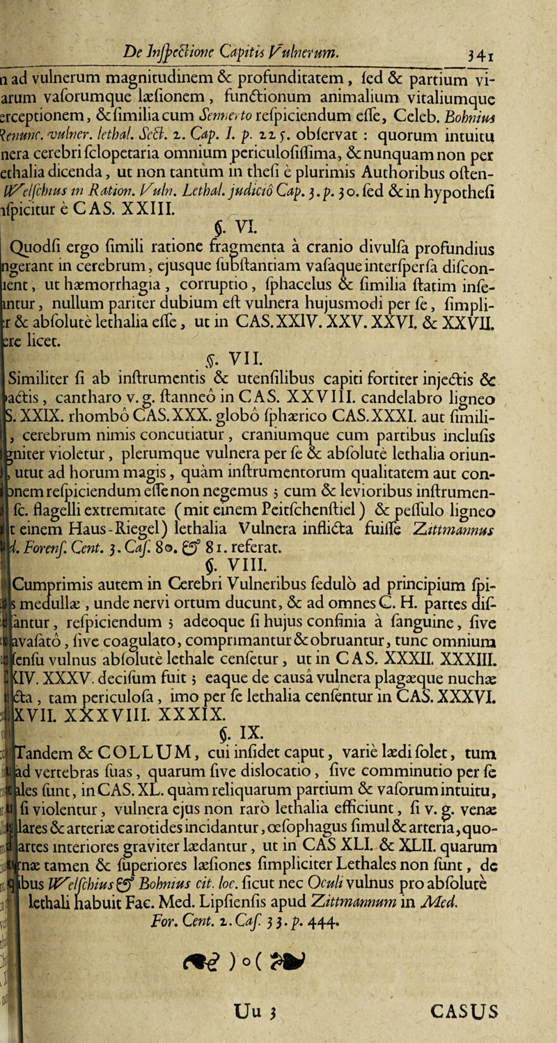 De Jnjpeclione Captis Vulnerum. n ad vulnerum magnitudinem &amp; profunditatem, fed &amp; partium vi¬ arum vaforumque laefionem, fundionum animalium vitaliumque erceptionem, &amp;fimiliacum Sennerto refpiciendum efle, Celeb. Eohniu* fynmc. vulner. lethaL SeH. z. Cap. 1. p. zz 5. obfervat : quorum intuitu nera cerebri fclopetaria omnium periculofiflima, &amp; nunquam non per ethalia dicenda, ut non tantum in thefi e plurimis Authoribus often- tfZelfchius in Ration. Vuln. LethaL judicio Cap. 3. p. 3 o. fed &amp; in hypothefi ifpicitureCAS. XXIII. $. VI. Quodfi ergo fimili ratione fragmenta a cranio divulfa profundius ngerant in cerebrum, ejusque fubftantiam vafaqueinterfperfa difcon- lent, ut haemorrhagia , corruptio, fphacelus &amp; fimilia ftatim infe- mtur, nullum pariter dubium efl vulnera hujusmodi per fe, fimpli- r &amp; abfolute lethalia efle, ut in CAS. XXIV. XXV. XXVI. 6c XXVII. bre licet. &gt; VII. \ ~ Similiter fi ab inftrumentis &amp; utenfilibus capiti fortiter injedis &amp; ladis, cantharo v.g. ftanneb in CAS. XXVIII. candelabro ligneo . XXIX. rhombo CAS. XXX. globo fphaerico CAS. XXXI. aut fimili- cerebrum nimis concutiatur , craniumque cum partibus inclufis niter violetur, plerumque vulnera per fe &amp; abfolute lethalia oriun- utut ad horum magis, quam inftrumentorum qualitatem aut con- nem refpiciendum efle non negemus 5 cum 6c levioribus inftrumen- fc. flagelli extremitate (mit einem Peitfchenftiel) &amp; pefliilo ligneo t einem Haus-Riegel) lethalia Vulnera inflida fuifle Zittmannus ’. Forenf. Cent. j.Caf. 80. £5 81. referat. $. vm. Cumprimis autem in Cerebri Vulneribus fedulo ad principium fpi- medullae, unde nervi ortum ducunt, &amp; ad omnes C. H. partes difi lantur, refpiciendum 5 adeoque fi hujus confinia a fanguine, five avafato, five coagulato, comprimantur &amp; obruantur, tunc omnium fenfu vulnus abfolute lethale cenfetur, ut in CAS. XXXII. XXXIII. QV. XXXV. decifum fuit 5 eaque de causa vulnera plagaeque nuchae da , tam periculofa, imo per fe lethalia cenfentur in CAS. XXXVI. XVII. XXXVIII. XXXIX. ' / §. IX. Tandem &amp; C O LL UM, cui infidet caput, varie laedi folet, tum ad vertebras fuas, quarum five dislocatio, five comminutio per fe les funt, inCAS.XL. quam reliquarum partium 6c vaforumintuitu, fi violentur, vulnera ejus non raro lethalia efficiunt, fi v. g. venae lares 6c arteriae carotides incidantur, oefophagus fimul &amp; arteria, quo- artes interiores graviter laedantur, ut in CAS XLI. 6c XLII. quarum nae tamen &amp;: fuperiores laefiones fimpliciter Lethales non funt, dc bus JVelfchius Rohnius cit. loe. ficut nec Oculi vulnus pro abfolute lethali habuit Fac. Med. Lipfienfis apud Zittmannum in Med. For. Cent. z.Caf. 3 3.p. 444. Uu ) CASUS