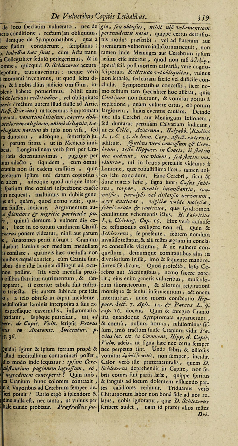 de loco fpeciatim vulnerato , nec de ieris conditione , redum[an obliquum, 1 denique de Symptomatibus , quas a iere ftatim contigerunt , fcripfimus : p. Imbellia. h&lt;ec funt, cum Ada trans- ja Collegialiter fedulo perlegerimus, &amp; in omne , quicquid D. Schlezerus accura- epofuit, trutinaverimus : neque vero i momenti invenimus, ut quod fcitu di- u, &amp;a nobis illius judicio omiffum, in- plene habete potuerimus. Nihil enim bide/&lt;?r0aut reBitudine , vel obliquitate ieris (redum autem illud fuiffe ad Artic. Re([&gt;.Sturzius) ut taceamus iymptomata nerata, 'vomitum biliofum, capitis dolo- .oculorum caliginem, animi deliquia, h*- rhagiam narium ab ipfo non vifa , fed ta duntaxat , adeoque , femetipfo ju- , parum firma , ut iis Medicus inni- beat. Longitudinem vero ferri per Cra- i fatis determinavimus , pugione per um adado , fiquidem , cum omni- craniis non fit eadem craffities &gt; quin !erebrum ipfum uni datum copiofius , q alteri , adeoque quod utrique inter- : fpatium fine oculari infpedione exade liri nequeat, maluimus in dubiis gene us uti, quam, quod nemo vidit, qua- lmfuiffet, indicare. Argumentum au- d (J&gt;lendore &amp; nigritie particula pu- ts , quinta demum k vulnere dic ex- e , licet in eo totum cardinem Clariff. czerus ponere videatur, nihil aut parum e , Anatomes periti norunt : Cranium duabus laminis per mediam medullam is eonftare &gt; quamvis haec medulla non , anibus aeque luxuriet, cum Crania fint, libus dune iftae lamina; diftingui ad ocu- non poffint. Ifta vero medulla proxi- i oflibus ftatuitur nutrimentum , &amp; lan- apparet, fi exterior tabula fuit inftru- :o trajeda. Fit autem fubinde prae idu o , a telo obtufo in caput incidente , ledullofitas laminis interpofita a fuis ex- exprelfaque cavernulis, inflammatio- patiatur , fepeque putrefcat, uti ad )ocr. de Capit. Vuln, fcripfit Petrus 'tus m Anatomic. Succentur. p&gt; 5.36. , Quidni igitur &amp; ipfum ferrum prope &amp; i iftud meditullium contaminari pollet , illo modo inde fequatur .* ipfam Cere- ubjiantiam pugionem ingreffum , eo , ' nigredinem conceperit ? Quin imo , ra Cranium hunc colorem contraxit , n k Vaporibus ad Cerebrum femper de¬ leri potuit ? Ratio ergo a fplcndore &amp; dine nulla eft, nec tanta , ut vulnus per haie exinde probetur. Pr*fraBus pu- gio y feu obtufus y nihil nifi'vehementiam pertundentis ?iotat, quippe certus detrufio. nis modus praefcribi , vel ad ftateram aut menfuratn vulnerum inflidorum nequit, non tamen inde Meninges aut Cerebrum ipfum la;fum dfe infertur , quod non nifi dvjixpiu , aperta fcil. poft mortem calvaria, vere ccgno- iei potuit. RcBitudo velobliquitas, vulnus non lethalc, fed curatu facile vel difficile con¬ cludit. Symptomatibus conceffis, licet ne¬ mo teftium tam fpecialiter hoc afferat, quia Coiitinua non fuerunt, &amp; vomitus potius a repletione, quam vulnere ortus, ob potum largiorem , hujus eventus caufam. Deinde nec illa Cerebri aut Meningum tofionem , fed duntaxat pertufam Calvariam indicant, ut ex Celfo , Avicenna , Halyabb. [Rudius R. i. C. 18. de hum. Corp. aJJeB. externis. adftruit. Quibus vero concujjum e/l Cere¬ brum , tejle Hippocr. in Coacis, ii Jlatim nec audiunt, nec vident, fedJlatim mo¬ riuntur , uti in brutis perculfis videmus a Lanione, qua; robuftiffima licet, tamen uni¬ co ictu conqidunr. Hinc Cerebri, ficut 5c durae matris tofae , figna funt: Cajus fubi- tus , torpor , mentis inconjlantia, con- vuljio , paralyfis vel dijenjo nervorutyi , eegri anxietas , vigili* valde tnolejl* , febris acuta &amp; continua, quae fyndromen conftiruunt vehementis idus. H. Fabritius L.i. Chirurg. Cap. iy. Haec vero ad fui ile ex teftimoniis colligere non eft. Qum &amp; Schlezerus , fe praefente , febrem nondum invafiffeteftatur,&amp; alii teftes aegrum in concla¬ ve conecffiffe vicinum , &amp; de vulnere con- 1 queftum , demumque comitantibqs aliis in diverforium iviffe, imo &amp; fequente manere- furrexiffe dicunt. Quod profedo , tofo Ce¬ rebro aut Meningibus, nemo facere pote¬ rit ; ejus enim generis vulneribus , mufculo- rum thoracicorum , &amp; aliorum reipirationi motuique &amp; fenfui infcrvienrium , adionem interturbari, unde mortis confecutio Hip- pocr. SeB. 7. Aph. 14. (J Pareus L. 5). cap. 10. docent. Quin &amp; integro Cranio ifta quandoque Symptomata apparuerunt , &amp; contr^, nullum horum, nihilominus fif- fum, imo fradum fuiffe Cranium vidit Pa- vius loc. cit. in Comment, Aipp. d. Capit. Vuln. adeo, ut figna haec nec certa femper nec perpetua fiat. Unde febris &amp; biliofus vomitus us *Vi7o aroAt), non femper, incidit. Calor vero ifte praeternaturalis, quem D. Schlezerus deprehendit in Capite, non fe¬ bris comes fuit partis laeto , quippe fpiritus &amp; fanguis ad locum dolentem effluendo par¬ tes calidiores reddunt. Triduanus vero Chirurgorum labor non bona fide ad nos re¬ latus , nobis ignoratur , quae D. Schlezerus feribere audet , nam id praeter alios teftes Dri-