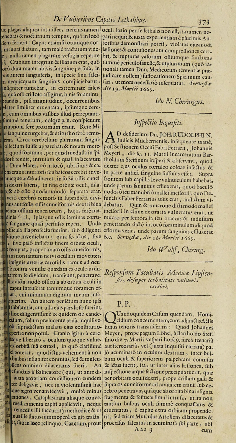 ?75 ac plagas aliquot intulifiet, nefcius tamen enebras&amp;nodurnum tempus, quo in loco dem ferierit: Caput etiamfi totumque cor- ut fupra didum, tam male tradatum vide- , nulla tamen plagarum vcftigia reperire ii. Cranium integrum &amp; illaffium erat, quo otb dura mater ubivis fanguine perfufa, in aus autem fanguiferis, in fpecie finu falci- ii nequicquam fanguinis confpiciebatur , infigniter tumebat, in extremitate falcis a, qua olli criftofo affigitur, binis foraminu &gt;tundis , pifimagnitudine, occurrentibus. Vlater limiliter cruentata , ipfumque cere- , cum omnibus vafibus illud perreptanti- lilfumme tenerum, colore p. n. confpicuum rruptioni fere proximum erant. Rete Mi- ille languine turgebat,&amp; e fitu fuo fere remo- jjlerat. Circa cerebellum plurimum fangui* iilolledum fuilfe apparebat, &amp; notam merc¬ ali', quod foramini, per quod medulla in fpi- alldorfi tendit, intrufum &amp; quafi infaccatum itr. Dura Mater, co in loco, ubi finus &amp; ca- sitpmcraniiinteriorisfeubafeoscerebri in ve- |muicquearde adhaeret, infofsa offis cunei- Hijisdextri lateris, in fine orbitae oculi, dila- &amp;r ab cfle quodammodo feparata erat, vero cerebro remoto in fupradida cavi- :||nusautfoffae offis cuneiformis dextri bina enta olfium teneriorum , hujus ferema- inis AQ , iptasque offis laminas coeru- fanguine quafi perfufas reperi. Unde fficula illaprofedafuerint, fub diligenti fitione inveniebam ; quia fc. idus , five i five paio inflidus finem orbitae oculi, tempus&gt; prope rimam offis cuneiformis, tam non tantum nervi oculum moventes, infignis arteriae carotidis ramus ad ocu- tecontra venulae quaedam exoculo indu- latrem fe dividunt, tranfeunr, penetrave- Jllicdidamodoofficula ab orbita oculi in caput intruferat tantumque foramen ef- rat, cui minimum digitum meum infe- ituerim. An autem peridum hunc ipfa ifubftantia, aut ulla ejus pars laefae fuerint, lhocdiligenriffime &amp; quidem ob cande¬ ri edum, folumpralucente ta5da,inquifive- 3ctf ob fupradidam malam ejus conftitutio- n0l;fl eperire non potui. Cranio igitur a cere- nicfl ‘S(lue liberato , oculum quoque vulne- ex orbita fua extraxi, in quo clariffime laoiffF poterat, quod idus vehementia non ; bulbus infigniter contufus, fed &amp; mufeu- s apllcns omnino dilaceratus fuerit. An oculi laefio per te lcthalis non eft, ita tamen ne¬ gari nequit,&amp; juxta experientiam e plurimis Au- toribus demonftrari poteft, violatas ejusmodi laffiones&amp;contufionesaut compreffiones cere¬ bri, &amp; rupturas vaforum offiumque fraduras furamepericulofasefleA utplurimum (quo ra¬ tionali tamen Dnn. Medicorum tententiae prat- judicare nollem) tuffocationem Spirituum cau- fari, ut mors necefiarib infequatur. Servefl# die i 9. Martii 1669. Jdo N. Chirurgus, JnfpeBio Jnquifiti. AD defiderium Dn. JOH. RUDOLPHI N. Judicis Miickernenfis, infequente mane, poftSedionem Occifi Fabri Ferrarii, Johannis Meyeri , die ic. 11. Martii Incarceratum Bar- tholdum Steffinum infpexi &amp; obfervavi, quod dexter ejus oculus coeruleo colore infedus &amp; in parte antica fanguine fuffiifus cfiet. Supra frontem fub capillis levevulnufculum habebar, unde parum fanguinis effluxerat, quod baculo nodoso feu manubrio mallei inciforii, quo De- fundus Faber Ferrarius ufus erat, inflidum vi¬ debatur. Quin &amp; mucrone didimodomallei inciforii in clune dextra ita vulneratus erat, ut mucro per femoralia feu braccas &amp; indufium penetrando dido in loco foraminulum aliquod eftormaverit, unde parum fanguinis effluxerat &amp;c. Scrveft&lt;e} die 16. Martii 1669. Ido UTulff, Chirurg. Refponfum Facultatis Medie a Lipjicn- fis, defuper lethalitate 'vulneris cerebri. P. P. j tc v ani bos, &gt;n cfundus a Balneatore ( qui, ut ante di- juxta propriam confeffionem eundem ter deligavit, nec in violentiffima hac 'nt one aegro venam fecavit, multo minus tationes , Cataplasmata aliaque conve- medicamenta capiti applicavit, neque remediis illi fuccurrit) methodice &amp; ut laus ille ftatus fummopere exigit, trada. it, fuo in loco relinquo, Caeterum,prout ■: fci u .fet ■ QUandoquidcm Cafum quendam, Homi¬ cidium concernentem,cum adjundis Adis hujus tenoris transmiferitis : Quod Johannes Meyer, prope pagum Lohe, a Bartholdo Stcf- finodie 7. Martii vefperi hora 9. furca fcenaria autftercoraria, vel (mxta Inquifiti narrata) pa¬ lo acuminato in oculum dextrum , inter bul¬ bum oculi &amp; fuperiorem palpebram contufus &amp; idus fuerit, ira, ut inter alias laetiones, fub infpedione atque fedione praecipua fuerit, quae per orbitam oculi dextri, prope criftam galii &amp; fupra os cuneiforme ad cavitatem cranii fub ce¬ rebro penetravit, quaque ab orbita bina infignia fragmenta &amp; feftucae fimul intrufa, ut ita non tantum bulbus oculi fumme conquaflatus cruentatus , e capite extra orbitam propende¬ rit, fed etiam Mufculus Attollens dilaceratus &amp; proceflus falcatus in acuminata fui parte , ubi