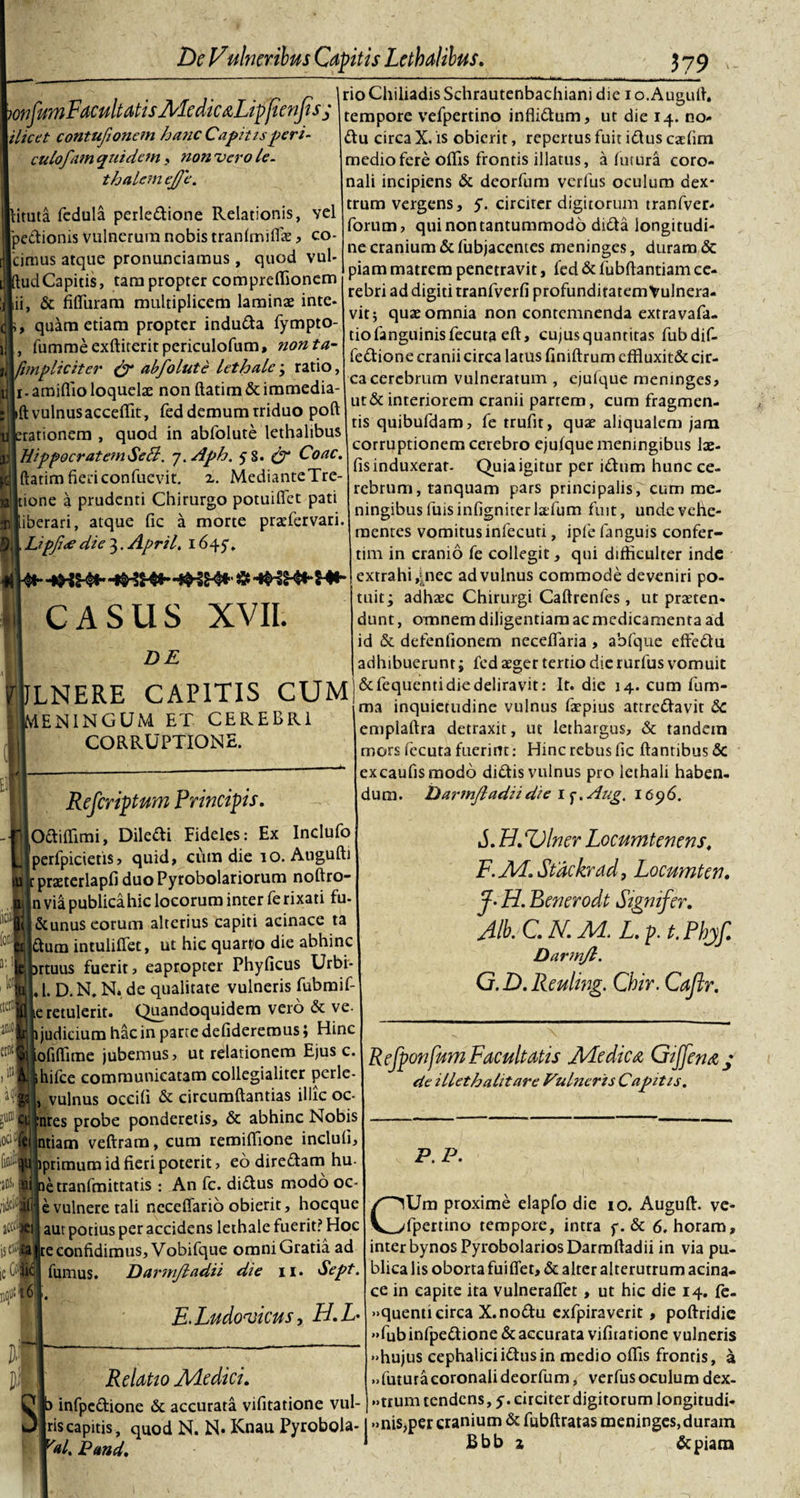 ili. &gt;&gt; mfumFacultatisMedicaLipfienJis; ilice t contufioncm hanc Capitisperi- culofam quidem , non vero le- t halem ej/e. lituta fedula perle&amp;ione Relationis, vel 'pe&amp;ionis vulnerum nobis tranfmiffas, co- 'cimus atque pronunciamus, quod vul- ftud Capitis, tam propter compreffionem &amp; fiffuram multiplicem laminae inte- quam etiam propter indu&amp;a fympto- fumme exfliterit periculofum, non ta- fimpliciter abfolute lethalc ; ratio, i.amiflioloquelae non ftatim&amp;immedia- ift vulnus acceffit, fed demum triduo pofl :rationem , quod in abfolute lethalibus Hippocratem Se hi. 7. Aph. 5 8. &amp; Coae. ftatim fieri confuevit. i. MedianteTre- tione a prudenti Chirurgo potuiffet pati iberari, atque fic a morte praefervari. Lipjiee die 3. April. 1647, CASUS XVII. DE rioChiliadisSchrautenbachiani die i o.Auguft. tempore vefpertino inflidtum, ut die 14. no- ftu circa X. is obierit, repertus fuit iflus caefim medio fere offis frontis illatus, a lutura coro¬ nali incipiens &amp; deorfum verfus oculum dex¬ trum vergens, 5. circiter digitorum tranfver- forum, qui non tantummodo didta longitudi¬ ne cranium &amp; fubjacentes meninges, duram &amp; piam matrem penetravit, fed &amp; fiibftantiam ce¬ rebri ad digiti tranfverfi profunditatem Vulnera¬ vit; quas omnia noncontcmnendaextravafa- tiofanguinisfecuta eft, cujus quantitas fubdif- fe&amp;ione cranii circa latus finiftrum effluxit&amp; cir¬ ca cerebrum vulneratum , ejufque meninges, ut&amp; interiorem cranii parrem, cum fragmen¬ tis quibufdam, fe trufit, quas aliqualem jam corruptionem cerebro ejufque meningibus lae- fis induxerat- Quia igitur per i&amp;um hunc ce¬ rebrum, tanquam pars principalis f cum me¬ ningibus luis infigniterlaefum fuit, unde vehe¬ mentes vomitus infecuti, ipfe fanguis confer- tim in cranio fe collegit, qui difficulter inde extrahi ,j.nec ad vulnus commode deveniri po¬ tuit; adhasc Chirurgi Caftrenfes , ut praeten¬ dunt , omnem diligentiam ac medicamenta ad id &amp; defenlionem neceffaria , abfque effeftu i adhibuerunt; fed aeger tertio die rurfus vomuit LNERE CAPITIS CtlM &amp;fequemiciiedeliravit: It. die ,4. cum fum- ma mqU1Cfllcjine vulnus farpius attrectavit Sc emplaftra detraxit, ut lethargus, &amp; tandem mors fecuta fuerint: Hinc rebus fic flantibus &lt;5c excaufismodo di&amp;is vulnus pro lethali haben¬ dum. Darmjladii die i^.Aug. 1696. .ENINGUM ET CEREBRI CORRUPTIONE. Refcriptum Principis. O&amp;iffimi, Dile&amp;i Fideles: Ex Indufo perfpicietis, quid, cum die 10. Augufti :praterlapfi duoPyrobolariorum noftro- n via publicahic locorum inter fe rixati fu- &amp;unus eorum alterius capiti acinace ta £lum intulifTet, ut hic quarto die abhinc rtuus fuerit, eapropter Phyficus Urbi* , 1. D. N. N, de qualitate vulneris fubmif- ,e retulerit. Quandoquidem vero &amp; ve- judicium hac in parte defideremus; Hinc ofiffime jubemus, ut relationem Ejus c. hifce communicatam collegialiter perle- vulnus occifi &amp; circumflandas illic oc- nres probe ponderetis, &amp; abhinc Nobis ntiarn veftram, cum remiffione inclufi, mmum id fieri poterit, eo direftam hu- letranfmittatis : An fc. diflus modo oc- e vulnere tali necefiario obierit, hocque aut potius per accidens lethale fuerit? Hoc jsctffe te confidimus, Vobifque omniGratiaad S. FldUlner Locumtenens. F. JH.Stackrad, Locumten. J- H. Benerodt Signifer. Alb.C.N.M.L.p. t.Phjf. Darmjl. G. D.Reuling. Cbir. Cajir. Refponfum Facultatis JHedica Giffena / de illethalitare Vulneris Capitis. Itjll5i6] fumus. Darmjl adii die 11. Sept. E.Ludovicus, H.L- Relatio Medici. t) infpc&amp;ione &amp; accurata vifitatione vul- P. P. CUm proxime elapfo die 10. Auguffi ve¬ fpertino tempore, intra y. &amp; 6. horam, inter bynosPyrobolariosDarmlladii in via pu¬ blica lis oborta fuifiet, &amp; alter alterutrum acina¬ ce in capite ita vulnerafTet , ut hic die 14. fe. •quenti circa X.no&amp;u exfpiraverit, poflridie «fubinfpedione&amp;accurata vifitarione vulneris &gt;hujus cephaliciidusin medio offis frontis, a ..futuracoronali deorfum, verfus oculum dex- &gt;num tendens, 5. circiter digitorum longitudi- riscapitis, quod N. N. Knau Pyrobola- |»nis,percranium&amp;fubftratasmeninges,duram