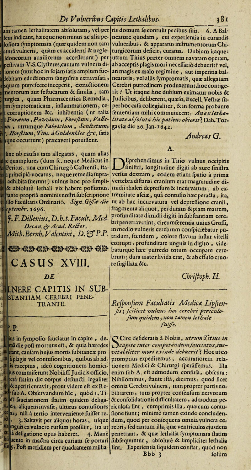 t De Vulneribus Capitis Lethahbus• 381 am tamen lethalitatem abfolutam, vel per liem indicant, haecque non minus ac alia pe- ijlofiora fyrnptomata (quae quidem non tam tura vulneris, quam cx accidenti &amp; negle- idoneorum auxiliorum accefierunt) per e|peftivam V.S.Clyfteres,cautam vulneris di- ionem (utut hoc in fe jam fatis amplum fue- ijpebitam edu&amp;ionem fanguinis extravafati, quam putrefcere inceperit, extractionem entorum aut feftucarum &amp; fimilia , tam urgica , quam Pharmaceutica Remedia, ;|femfymptomaticam, inflammationem, ce- e| corruptionem &amp;c. inhibentia (ut talia Partum, Pawium, Fareflum, Valle- ;b;« , utrumque Fabricium , Scultetum, Hir. Horflium, Fim. dGuldenklee &amp;c. fatis iitqueoccurrunt) praecaveri potuiffent. line ob caufas tam allegatas , quam alias 'cquamplures (dum fc. neque Medicus in Peritus, una cum Chirurgo Caftrenfi, fta- 1 principio vocatus, neque remedia fupra- adhibita fuerunt) vulnus hoc pro fimpli- &amp; abfolute lethali vix habere poftumus. ftante propria nominisnoftrifubfcriptione hilo Facultatis Ordinario. Sign. Gijft die ptembr. 1696. f. F. Dillenius, D. h. t. Facuit. A/Led. Decan. &amp; Ac ad. Re&amp;or. 'ich.Bernh. Vdentini, D. P.P. CASUS XVIII DE ,NERE CAPITIS IN SUB- &gt;TANTIAM CEREBRI PENE¬ TRANTE. 01 ■iM irH -fi .P. ius in fympoflo fauciatus in capite , de- toadiepoft mortuus eft, &amp; quia haeredes itant, caufam hujus mortis fubitaneae pro a plagis velcontufionibus, quibus ab ad- , is exceptus , ideo cognitionem homici- i 1 us commiferunt Nobiliffi Judicis officio, Ji era ftatim die corpus defundi legaliter yf &amp; aperiri curavit, prout videre eft exRe- -fubA. Obfcrvandumhic , quod i.Ti- •ls &gt;ft fauciationem ftatim quidem deliga- s&gt; di. aliquem invafit, ulturus contufiones : :ce as, nifi a tertio interveniente fuiffet re- • 3, Saltavit per aliquot horas , ufque itr mguis ex vulnere rurfum profiliit, ita ut la deligatione opus haberet. 4. Mane nente in maCtra circa curiam fe portari “ll S' Poft meridiem per quadrantem millia ris domum fe contulit pedibus fuis. 6. A Bal¬ neatore quodam , cui experientia in curandis vulneribus, &amp; apparatusinftrumentorumChi¬ rurgicorum deficit, curatus. Dubium itaque: utrum Titius praeter omnem navatam operam, ab acceptis plagis mori neceflario debuerit? vel, an magis ex malo regimine , aut imperitia bal¬ neatoris, vel aliis fymptomatis, quae allegatam Cerebri putredinem produxerunt,hoe contige¬ rit ? Ut itaque hoc dubium eximatur nobis &amp; Judicibus, deliberent, quaefo,Excell. Veftrae fu- perhoccafucollegialiter, &amp;in forma probante fententiam mihi communicent: An ex Ut ha¬ litat e abfo luta hic patiens obierit] Dab.Tor- gaviae die 16. Jan. 1642. Andre as G. A. DEprehendimus in Titio vulnus occipitis finiftri, longitudine digiti ab aure finiftra verfus dextram , eodem etiam fpatio a prima vertebra diftans: cranium erat magnitudine di¬ midii thaleridepreflum&amp; incurvatum , ab ex¬ tremitate afeiae, qua contufio haec perada , ita, ut ab hac incurvatura vel depreffione cranii, fragmenta aliquot, perduram &amp; piam matrem, profunditate dimidii digiti infubftantiam cere¬ bri penetraverint, circumferentia unius Groffi, in medio vulneris cerebrum confpicicbatur pu¬ tridum, foetidum , colore flavum inftar vitelli corrupti, profunditate unguis in digito , vide- baturque haec putredo totum occupare cere¬ brum; dura mater livida erat, &amp; ab effufo cruo- re fugillata &amp;c. Chrijloph. H. Refponfum Facultatis Medica Lipjien- Jis; Jcilicet 'vulnus hoc cerebri periculo- fum quidem, non tamen lethale fwjfc. SCire defideratis a Nobis, utrumFitius in capite inter compotandum fauciatus Jne- vitaliliter mori exinde debuerit 'i Hoc ut eo promptius expediremus, accuratiorem rela¬ tionem Medici &amp; Chirurgi fperaflemus. Illa enim fub A. eft admodum confufa, obfcura: Nihilominus, flante ifta, dicimus: quod licet omnia Cerebri vulnera, tum propter partis no¬ bilitatem, tum propter confenfum nervorum &amp;conlolidationisdifficultatem, admodum pe- riculofa fint, cumprimis illa, quae cum contu- fionefiunt; minime tamen exinde concluden¬ dum, quod per confequens omnia vulnera ce¬ rebri, fed tantum illa, quae ventriculos ejusdem penetrant, &amp; quae lethalia fymptomata ftatim iubfequuntur , abfolute &amp; fimpliciter lethalia fint. Experientia fiquidem conftat, quod non