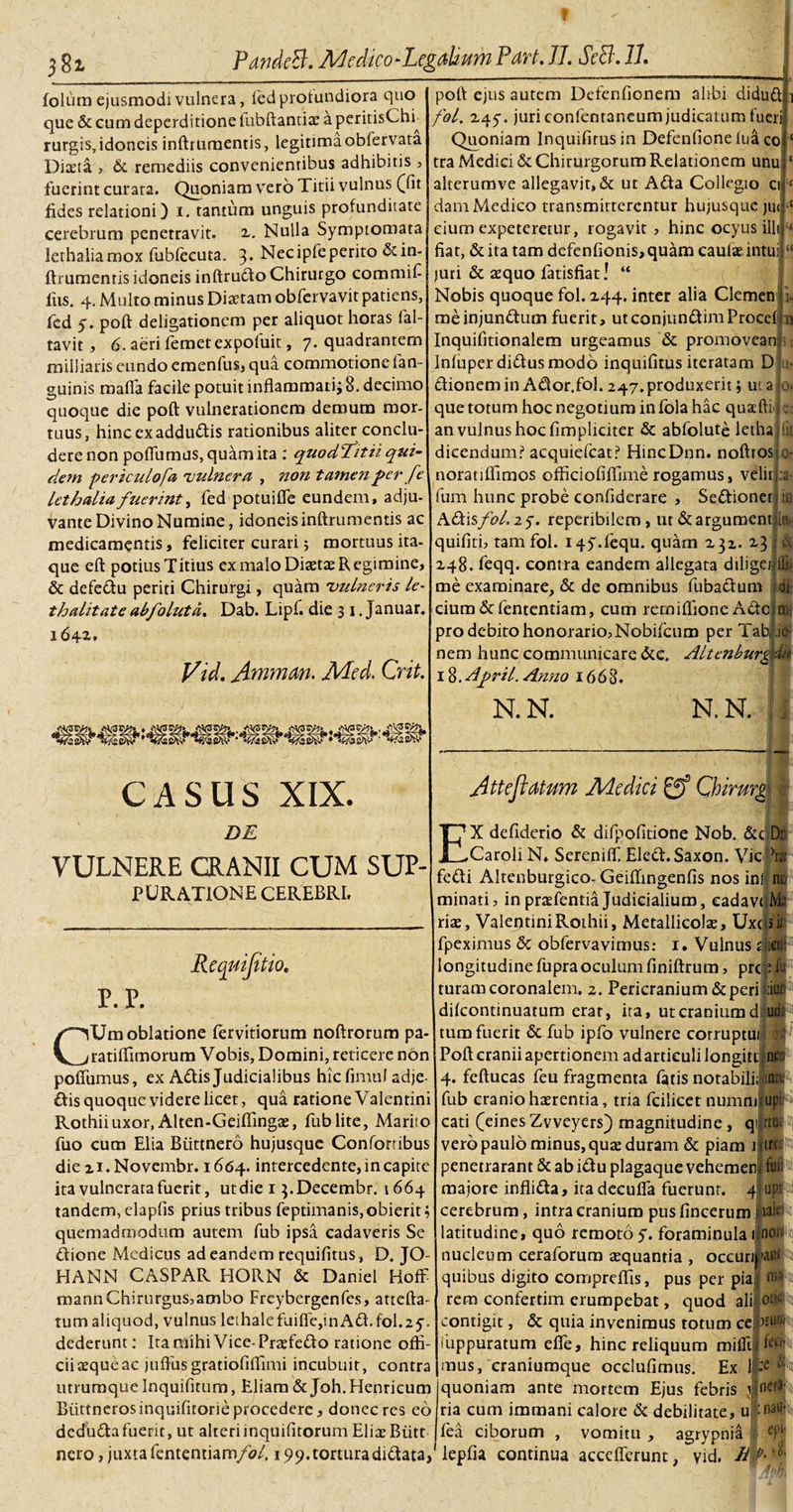 t 5 38l PandS. Medico-LegaUum Part. 77. ScB. 77. folum ejusmodi vulnera, fed profundiora quo que &amp; cum deperditione lubftantize a peritisCht rurgis, idoneis inftrumentis, legitimaobfervata Diteta. , &amp; remediis convenienribus adhibitis , fuerint curata. Quoniam vero Titii vulnus ([fit fides relationi) i. tantum unguis profunditate cerebrum penetravit. 2,. Nulla Symptomata lethaliamox fubfecuta, 3* Necipfeperito &amp; in¬ ftrumentis idoneis inftrudo Chirurgo commif iiis. 4. Multo minus Diaetam obfervavit patiens, fed 5. poft deligationcm per aliquot horas fal- tavit, 6. aeri femet expofuit, 7. quadrantem milliaris eundo emenfus, qua commotione fan- guinis raaffa facile potuit inflammari; 8. decimo quoque die poft vulnerationem demum mor¬ tuus, hincexaddudis rationibus aliter conclu¬ dere non poflumus, quam ita : quodTitii qui¬ dem periculofa 'vulnera , ?wn tamen per fe lethalia fuerint, fed potuifle eundem, adju¬ vante Divino Numine, idoneis inftrumentis ac medicamentis, feliciter curari 5 mortuus ita¬ que eft potius Titius ex malo Diaetae Regimine, &amp; defedu periti Chirurgi, quam vulneris /e- thalitate abfolutd. Dab. Lipf. die 3 1. Januar. 164*» poft: ejus autem Defenfionem alibi diduf fol. 245-. juri confentaneum judicatum fuerii Quoniam Inquifirusin Defenfione lua co tra Medici &amp; Chirurgorum Relationem unu alterumve allegavit,&amp; ut Ada Collegio ci dam Medico transmitterentur hujusque jut cium expeteretur, rogavit, hinc ocyus illi fiat, &amp; ita tam defenfionis,quam caulae intui juri &amp; aequo fatisfiat! “ Nobis quoque fol. 244. inter alia Clemen me injunctum fuerit, ut conjundim Proce! a Inquifitionalem urgeamus &amp; promovean ; Infuperdidusmodo inquifitus iteratam D dionem in Ador.fol. 247. produxerit; ut a que totum hoc negotium in fola hac quafti an vulnus hoc fimpliciter &amp; abfolute letha dicendum? acquiefcat? HincDnn. noftros iir 0. c; noratilfimos officiofiffime rogamus, velir m fum hunc probe confiderare , Sedioner Adis fol. 2 y. reperibilem , ut &amp; argument ia ‘ &amp; fu 0' :a Vid. Amnem. JUfed. Crit. CASUS XIX. DE VULNERE CRANII CUM SUP- PURATIONE CEREBRI, Requifitio. p. p. quifiti, tam fol. iqy.fequ. quam 232. 23 248. feqq. contra eandem allegata diliget lfu me examinare, &amp; de omnibus fubadum U$ cium &amp; fententiam, cum remiflioneAdc pro debito honorario, Nobifcum per Tabi nem hunc communicare &amp;c. Altcnburg 1 %,April. Anno 1668. .10- di N. N. N.N. , A tt e flatum Medici Qbirmg I 1 CUm oblatione fervidorum noftrorum pa- ratilfimorum Vobis, Domini, reticere non poflumus, ex Adis Judicialibus hic fimiil adje d:is quoque videre licet, qua ratione Valentini Rothii uxor, Alten-Geiflingae, fublite, Marito fuo cum Elia Biittnero hujusque Confortibus die 21. Novembr. 1664. intercedente, in capite ita vulnerata fuerit, utdie 1 3.Decembr. 1664 tandem, elaplis prius tribus feptimanis, obierit; quemadmodum autem fub ipsa cadaveris Se dione Medicus ad eandem requifitus, D. JO- HANN CASPAR HORN &amp; Damel Hoff mannChirurgus,ambo Freybergenfes, attefta- tum aliquod, vulnus leLhalefuifle,inAd.fol.2y. dederunt: Ita mihi Vice- Praefedo ratione offi¬ cii aeque ac juflusgratiofiflimi incubuit, contra utrumque Inquifitum, Eliam &amp; Joh. Henricum Biittnerosinquifitorie procedere, donec res eo dedudafuerit, ut alteriinquifitorum Eliae Biitt nero, juxta fententiam/0/. 19 9. tortura didata. EX defiderio &amp; difpofitione Nob. &amp;c Dr. Caroli N. Sereniff Eled. Saxon. Vio ?ra fedi Altenburgico-Geiflingenfis nos ini n; minati, in praTentia Judicialium, cadavaM: rite, Valentini Rothii, Metallicolte, Uxc(slji fpeximus &amp; obfervavimus: 1. Vulnus £§cu! longitudinefupraoculumfiniftrum, prcfP turamcoronalem. 2. Pericranium deperi difeontinuatum erat, ita, ut cranium d ui tum fuerit &amp; fub ipfo vulnere corruptui Poft cranii apertionem ad articuli longitijn 4. feftucas feu fragmenta fatis notabili; iflft fub cranio haerentia, tria fcilicet numm upp cati (eines Zvveyers) magnitudine, qi rtu|iit| vero paulo minus, quae duram &amp; piam 1 tn penetraram &amp; ab idu plagaque vehemen majore inflida, itadecufla fuerunt, cerebrum, intra cranium pusfincerum latitudine, quo remoto y. foraminula 1 nucleum ceraforum aequantia , oceun quibus digito compreffis, pus per pia rem confertim erumpebat, quod ali contigit, &amp; quia invenimus totum cejUufo (uppuratum efle, hinc reliquum mifllf W mus, eraniumque occlufimus. Ex quoniam ante mortem Ejus febris v ncra ria cum immani calore &amp; debilitate, u :naa' fea ciborum , vomitu , agrypnia lepfia continua acceflerunt, vid. 4 fuii up.r ialei ; non •aut m