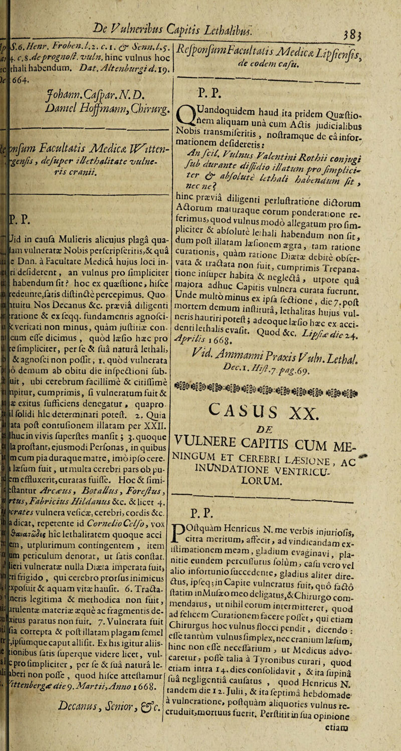 |d SA.Henr. Froben.l.i. c.i. &amp; Scnn./.y. i,t; f. c.K.deprognofl. uuln. hinc vulnus hoc thali habendum. Dat. Aitenburgi d. iy. &amp;[ Facultatis JHedica IF^itten- genjis, dcfuper i liet halitat e 'vulne¬ ris cranii. ' :d Uc t)e Vulneribus Capitis Lethalibm. Hi RefponfumFacultatis Medica Lip fontis de eodem cafu. * 664. Johann. Cafpar. N. D. Damd Hojfmann} Chirurg. P.P. Jid in caufa Mulieris alicujus plaga qua- am vulnerata: Nobis perfcripferitis,&amp;: qua e Dnn. a Facultate Medica hujus loci in- ri defiderent, an vulnus pro (impliciter habendum fit i* hoc ex quafflione, hifce redeunre,fatis diftinde percepimus. Quo ltuitu Nos Decanus &amp;c. praevia diligenti ratione 6: exfeqq. fundamentis agnofci- kveritati non minus, quam juftitiae con- eum elfe dicimus , quod lsefio hasc pro :elimpliciter, per fe &amp; fua natura lethali, &amp;agnofcinon pojfit, i.quod vulnerata 16 demum ab obitu die infpcdioni fub- uit, ubi cerebrum facillime &amp; citiflime npitur, cumprimis, fi vulneratum fuit &amp; ae exitus fufficiens denegatur , qua pro lfolidi hic determinari potefl. z. Quia ata poft contufionem illatam per XXII. ‘huc in vivis fuperftes manfit; 3. quoque la proltant, ejusmodi Perfonas, in quibus meum piaduraquematre, imoipfocere- 1 lafflum fuit, utmulta cerebri pars ob pu- effluxerit,curatas fuilfe. Hoc &amp; fimi- fflantur Arc&lt;eus &gt; Rotalius, Foreflus, rtus, Fabricius Hildanus &amp;c. &amp; licet 4. 'crates vulnera veficae, cerebri, cordis &amp;c. a dicat, repetente id CornelioCelfo ox S-avATaSts hic lethalitatem quoque acci em, utplurimum contingentem , item um periculum denotat, ut fatis confiat, ieri vulneratae nulla Diaeta imperata fuit, m frigido , qui cerebro prorfus inimicus :xpofuit &amp; aquam vita: haufit. 6. Trada- nens legitima &amp; methodica non fuit, p.p. , . 1 i QUandoquidem haud ita pridem Quafflio» hem aliquam una cum Adis judicialibus isodis rransmiferitis, noftramque de eainfor- mationem defideretis: Fnlnus dentini Rothii conivet M durante diffidio Alatum pro fmpliL ei &amp; a foiutc lethali habendum fit , hinc praevia diligenti perluftratione didorum Adoium maiuraque eorum ponderatione re- ferimus, quod vulnus modo allegatum profim- dumer a ,efhal1 habedum non fu, curatfo .11llatam Jsfi°nem trgra, tam ratione latmnis quam ratione Dista: debite obfer- vata &amp; tradata non fuit, cumprimis Trepana- 2 1 Tr habita &amp; neg]^a &gt; utpote qua Unde mM hUC CapltjS VUlnCra CUrata fuerunr* Unde multo minus ex ipfa fedione , die 7. poft mortem demum infiitura, lethalitas hujus vul nens hauriri poteft; adeoquebfiohac ex acci- !Jmmmn Prmis Laba!. h&gt;ec.\ .Hifi.7pag.6y, CASUS XX. DE VULNERE CAPITIS CUM ME- ^umbt CEREBRI lusione, ac INUNDATIONE VENTRICU¬ LORUM. irulentae materia: aeque ac fragmentis de- I xhus paratus non fuir. 7. Vulnerata fuit H iia correpta &amp; poft illatam plagam femel ““ ,ipfumque caput allifit. Ex his igitur aliis- si Ili iCj tionibus latis fuperque videre licet, vul c pro (Impliciter, per fe &amp; fua natura le- eriam inrVn t , a * ^UOcl iberi non poifc , quod hfflee atteftamurf p £ nep.i -t* con 0 1 avit » &amp;itafupina s sn lua ntghgcntia caulatus , quod Henrimc nt P. P. POflquam Henricus N. me verbis injuriofis, citra meritum, affecit, ad vindicandam ex- lftimationem meam, gladium evaginavi pla¬ nitie eundem percufflmis fofflm, cafu vero vel alio infortuniofuccedcnte, gladius aiirer dire- dus, ipfeq 5 jn Capite vulneratus fuir, quo fado ftatiin mMufxo meo dcligatuSj&amp;Chirurgo com¬ mendatus, ut nihil eorum intermitterer quod ad felicem Curationem facere pollet, qui etiam Chirurgus hoc vulnus flocci pendit, dicendo : effle tantum vulnusfimpiex, nec cranium lafflum hinc non efie necefflarium , ut Medicus advo¬ caretur, poffle talia a Tyronibus curari quod 'ittenbergte diey.Martii, Anno 1668. Decanus, Senior, fe. negligcntia caufatus , quod Henricus N tandem die 11. Julii, &amp; ita feptimd hebdomade a vulneratione, poftquam aliquories vulnus re cruduiumortuus fuerit. Perfluitm fua opinione &gt;•. etiam