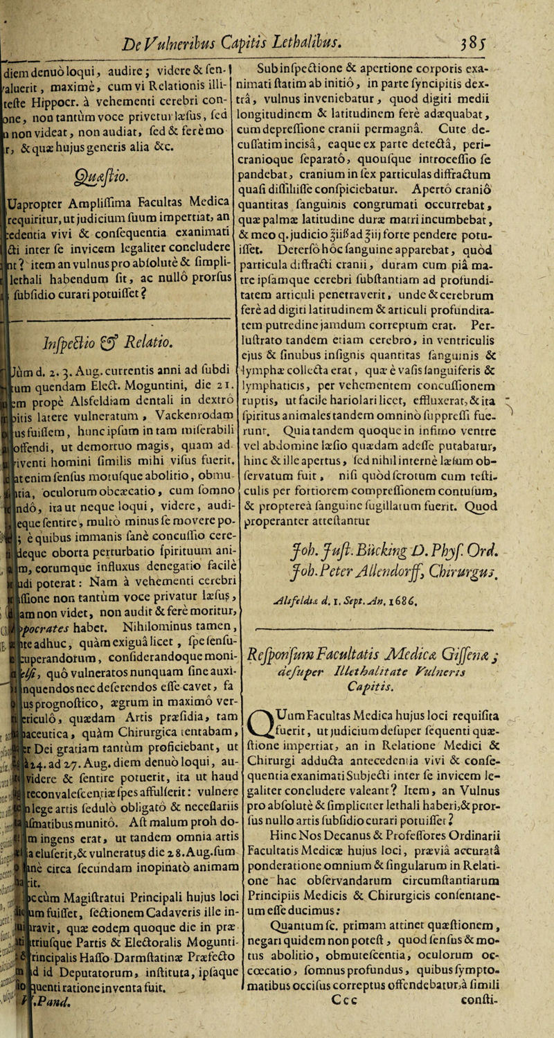 diemdenuoloqui, audire; videre &amp;fcn-J Subinfpeaione &amp; apertione corporis exa¬ cuerit, maxime, cum vi Relationis illi- inm^r,nHn;,iC(t,v. tefte Hippocr. d vehementi cerebri con- one, non tantum voce priveturlaefus, fed n non videat, non audiat, fed&amp;feremo r, &amp; quae hujus genetis alia &amp;c. 'mjtio. Uapropter Ampliffima Facultas Medica requiritur, ut judicium fuum impertiat, an edentia vivi &amp; confequentia exanimati di inter fe invicem legaliter concludere t? item an vulnus pro ab(olute&amp; fimpli lethali habendum fit, ac nullo prorfus fubfidio curari potuiflet ? InfpeBio 2? Relatio. um d. 2. 3. Aug. currentis anni ad fubdi um quendam Eled. Moguntini, die 21 m prope Alsfeldiam dentali in dextro itis latere vulneratum , Vackenrodam usfuillem, htmcipfum in tam miferabili tfendi, ut demortuo magis, quam ad BJiventi homini (inulis mihi vifus fuerit 2 atenimfenfus motufqueabolitio, obmu rfl itia, oculorum obcaecatio, cum fomno findo, ita ut neque loqui, videre, audi¬ it eque fentire^, multo minus fe movere po- jifi ; e quibus immanis lane concufiio cere- n| deque oborta perturbatio fpirituum ani- , a tu, eorumque influxus denegatio facile K adi poterat: Nam a vehementi cerebri u iflione non tantum voce privatur laefu?, ii am non videt, non audit &amp; fere moritur, L| pocrates habet. Nihilominus tamen, A ite adhuc, quam exigua licet , fpefenfu- (l :uperandornm, confiderandoque moni- ,a fIfi, quo vulneratos nunquam fineauxi- i( nqucndosnecdeferendos eflecavet, fa usprognoftico, aegrum in maximo ver- triculo, quaedam Artis praefidia, tam laceutica, qu&amp;m Chirurgica tentabam, :r Dei gratiam tantum proficiebant, ut lk'14. ad Z7. Aug. diem denuo loqui, au- ii&lt; videre &amp; fentire potuerit, ita ut haud reconvalcfcentiae fpes affuHerit: vulnere j attf fi lege artis fedulo obligato &amp; neceflariis ’ ifmatibusmunito. Aft malum proh do- tn ingens erat, ut tandem omnia artis Ii iaeluferit,&amp; vulneratus die 28.Aug.fum I me circa fecundam inopinato animam 'aai-it. nimati ftatim ab initio, in parte fyncipitis dex¬ tra, vulnus inveniebatur, quod digiti medii ongitudinem &amp; latitudinem fere adaequabat, cum depreflione cranii permagna. Cute de- cuflatimincisa, eaque ex parte deteda, peri¬ cranioque feparato, quoufque introceffio fe candebat, cranium in lex particulas diffradum quafi difliliifle confpiciebatur. Aperto cranio quantitas fanguinis congrumati occurrebat, quae palmae latitudine durae matri incumbebat, &amp; meo q. judicio ^iiftad^iij forte pendere potu¬ iflet. Deterfo hoc fanguine apparebat, quod particula diffradi cranii, duram cum pia ma¬ tre ipfamque cerebri fubftantiam ad profundi¬ tatem articuli penetraverit, unde&amp;cerebrum fere ad digiti latitudinem &amp; articuli profundita¬ tem putredine jamdum correptum erat. Pcr- luftrato tandem etiam cerebro, in ventriculis ejus &amp; finubus infignis quantitas fanguinis &amp; «lympha? colleda erat, qua- e vafis (anguiferis &amp; lymphaticis, per vehementem concuflionem ruptis, ut facile hariolari licet, effluxerat, &amp; ita fpiritus animales tandem omnino fu pprefli fue¬ runt. Quia tandem quoque in infimo ventre vel abdomine lzefio quaedam adefle putabatur, hinc &amp; ille apertus, (cd nihil interne lasliumob- fervatum fuit, nifi quodfcrotum cum tefti- culis per fortiorem compreflionemcontulura, &amp; propterea fanguine fugillatum fuerit. Quod properanter atteftantur Joh.Jufl. Biicking D. Phyf Ord. foh. Reter A llendorff} Chirurgus, uilsftldtA d, I, Sept.uS», 16%6, litti ineif fif M t ani &gt;ccum Magiftratui Principali hujus loci umfuiflet. fedionem Cadaveris ille in- idDi • VI * tui iravit, quas eodem quoque die in prae tti triufque Partis &amp; Eledoralis Mogunti- rincipalis Haflo Darmftatmae Prasfedo d id Deputatorum, inftituta, iplaque fio Ruenti ratione inventa fuit. Wmd. Refponfum Facultatis AFedica Gijfena, j de fu per Illethalitate Vulneris Capitis. QUum Facultas Medica hujus loci requifita fuerit, ut judicium defuper fequenti quae- ftione impertiat, an in Relatione Medici &amp; Chirurgi adduda antecedenda vivi &amp; confe¬ quentia exanimatiSubjedi inter fe invicem le¬ galiter concludere valeant? Item, an Vulnus pro abfolute &amp; (impliciter lethali haberi,&amp; pror¬ fus nullo artis fubfidio curari potuifler 1 Hinc Nos Decanus &amp; Profeffbres Ordinarii Facultatis Medicae hujus loci, praevia accurati ponderatione omnium &amp; fingularum in Relati¬ one hac obfervandarum circumflandarum Principiis Medicis &amp; Chirurgicis confentane- um efle ducimus: Quantum fc. primam attinet quaeftionem, negari quidem non poteft, quod fenfus &amp; mo¬ tus abolitio, obmutefeentia, oculorum oe- coecatio, fomnusprofundus, quibusfympto- matibus occifus correptus offendebatur,a (imili C c c confli-