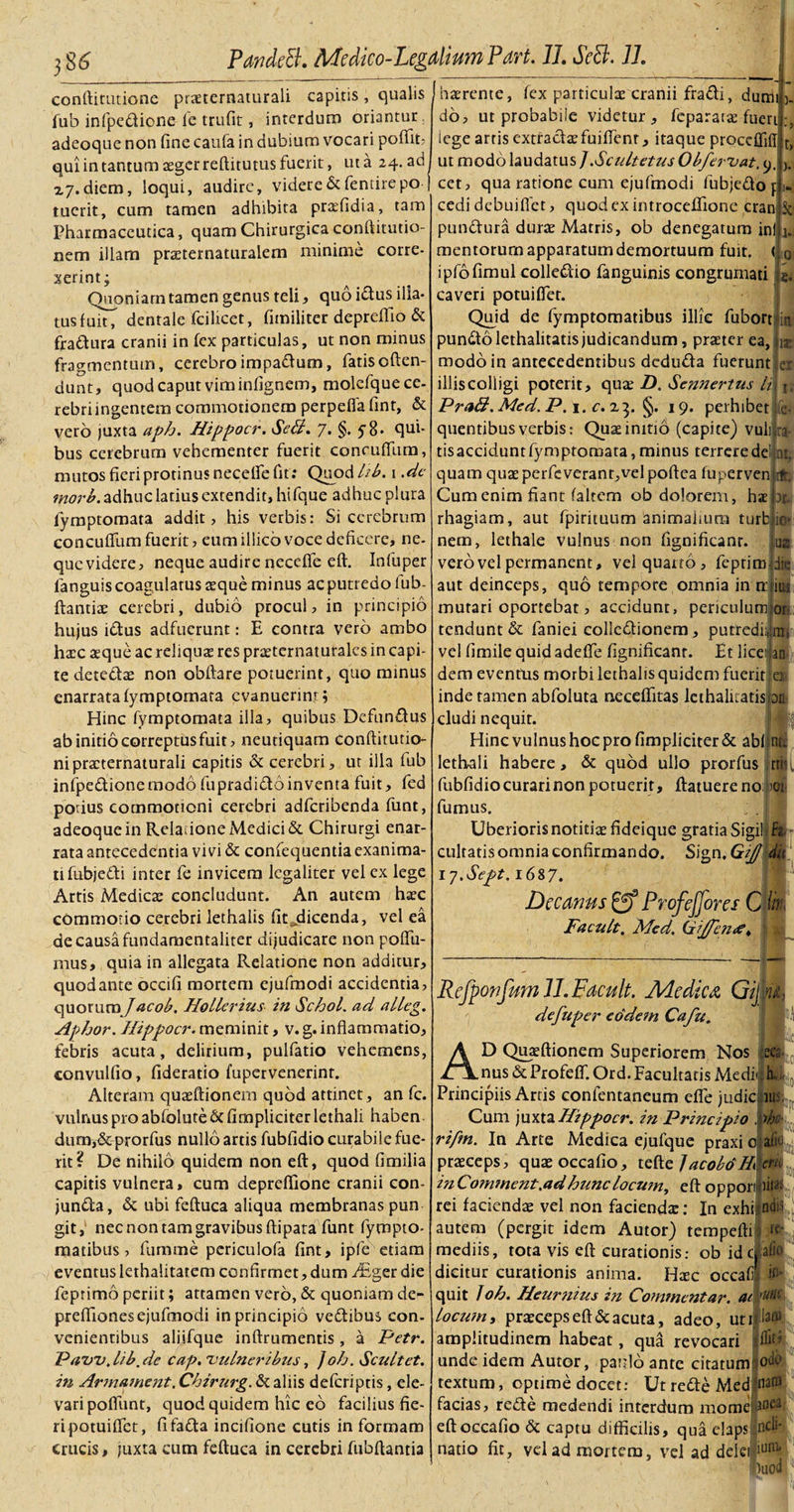 conftitutione priternaturali capitis, qualis fub infpe&amp;ione ie trufit, interdum oriantur, adeoque non fine caufa in dubium vocari pofiit? qui in tantum aeger reftitutus fuerit, ut a 24. ad x7.diem, loqui, audire, videreScfentirepo tuerit, cum tamen adhibita praefidia, tam Pharmaceutica, quam Chirurgica conftitutio- nem illam praeternaturalem minime corre¬ xerint; Quoniam tamen genus teli, quo i&amp;us illa¬ tus fuitT dentale fcilicet, fimiliter depreffio &amp; fra&amp;ura cranii in fex particulas, ut non minus fragmentum, cerebroimpa&amp;um, fatis offen¬ dunt, quod caput viminfignem, molefque ce¬ rebri ingentem commotionem perpefia fint, &amp; vero juxta aph. Hippocr. SeB. 7. §, 5 8« qui¬ bus cerebrum vehementer fuerit concuffum, mutos fieri protinus necelfe fit : Quod hb. 1.de tnorb. adhuc latius extendit, hifque adhuc plura fymptomata addit, his verbis: Si cerebrum concuffum fuerit, eumillico voce deficere, ne¬ que videre, neque audire neceffe eft. Infuper fanguis coagulatus aeque minus ac putredo fub- ftantiae cerebri, dubio procul, in principio hujus i&amp;us adfuerunt: E contra vero ambo haec seque ac reliquae res priternaturalcs in capi¬ te dete&amp;ae non obftare potuerint, quo minus enarrata fymptomata evanuerint; Hinc fymptomata illa, quibus Defunftus ab initio correptus fuit, neutiquam conftitutio- nipracternaturali capitis &amp; cerebri, ut illa fub infpe&amp;ione modo fupradi&amp;o inventa fuit, fed potius commotioni cerebri adferibenda funt, adeoque in Relatione Medici &amp; Chirurgi enar¬ rata antecedentia vivi &amp; confequentia exanima¬ ti fubje&amp;i inter fe invicem legaliter vel ex lege Artis Medicae concludunt. An autem haec commotio cerebri lethalis fit ^dicenda, vel ea de causa fundamentaliter dijudicare non poffu- mus, quia in allegata Relatione non additur, quod ante occifi mortem ejufmodi accidentia, quotum J acob. Hollerius in Schol. ad alleg. Aphor. Hippocr. meminit, v. g. inflammatio, febris acuta, delirium, pulfatio vehemens, convulfio, fideratio fupervenerint. Alteram quaeftionem quod attinet, an fc. vulnus pro abfolute &amp; fimpliciter lethali haben¬ dum, &amp; prorfus nullo artis fubfidio curabile fue¬ rit? De nihilo quidem non eft, quod fimilia capitis vulnera, cum depreffione cranii con- junifta, &amp; ubi feftuca aliqua membranas pun git, nec non tam gravibus ftipata funt fympto- matibus, fumme periculofa fint, ipfe etiam eventus lerhalitatem confirmet, dum JEgcr die feptimo periit; attamen vero, &amp; quoniam de- preffiones ejufmodi in principio vedtibus con¬ venientibus aliifque inftrumentis , a Petr. Paw.lib.de cap. vulneribus, ]oh. Scultet. in Armament. Chirurg. &amp; aliis deferiptis, ele¬ vari poffunt, quod quidem hic ed facilius fie¬ ri potuiffet, fifafta incifione cutis in formam crucis, juxta cum feftuca in cerebri fubftantia Q (haerente, fex particulae cranii fra&amp;i, dumi 3. do, ut probabile videtur, feparan fueri lege artis extradaefuiffenr, itaque proccffifl ut modo laudatus ] .Scicltetus Obfervat. 9. cet, qua ratione cum ejufmodi fubjedof cedi debuiffet, quod ex introceffione cran pundura durae Matris, ob denegatum ini mentorum apparatum demortuum fuit. &lt; ipfofimul colledio fanguinis congrurnati caveri potuiffet. Quid de fymptomatibus illic fubort in pundolethalitatis judicandum, praeter ea, n modo in antecedentibus deduda fuerunt illis colligi poterit, qui D. Sennertus H PraB. Med. P. 1. c. 23. §. 19. perhibet fe- quentibusverbis: Quiinitio (capite) vuli ra tis accidunt fymptomata, minus terrere dei at, quam quae perfeveranr,vel poftea fuperven rft. Cum enim fiant falrem ob dolorem, hae )r rhagiam, aut fpirituum animalium turb io* nem, lethale vulnus non fignificanr. vero vel permanent, vel quarto , feptirojdie er 1« aut deinceps, quo tempore omnia in n: mutari oportebat, accidunt, periculum Illi or tendunt &amp; faniei colledionem, putrediijun» an vel fimile quid adeffe fignificanr. Et licet dem eventus morbi lethalis quidem fuerit ex inde tamen abfoluta neccffitas lethalitatisj an cludi nequit. Hincvulnushocprofimpliciter&amp; abfjnte lethali habere, &amp; quod ullo prorfus rri fubfidio curari non potuerit, ftatuereno: &gt;oi fumus. Uberioris notitii fideique gratia SigikF*. cultatis omnia confirmando. Sign, Gij) du \7.Sept. 1687. Decanus ProfeJJores C fc Facult. Med. GjJfentf* 4 Rcfponfwnll.Facult. Medica. Gij u defuper eodem Cafu. Hili D Quaeftionem Superiorem Nos ecs nus &amp;Profeff. Ord. Facultatis Medielu Principiis Artis confentaneum effe judic iu Cum juxta Hippocr. in Principio , djc rifm. In Arte Medica ejufque praxi c ait praeceps, quaeoccafio, tQVtc ]acobo*H ere inComment .ad hunc locum, eftoppori iit&amp; rei faciendae vel non facienda:: In exhijndi’ autem (pergit idem Autor) tempefti rc- mediis, tota vis eft curationis.- ob idcpfio dicitur curationis anima. Hic occafi li¬ quit Ioh. Heur?iius in Commentar, ac 'uni locum, praeceps eft &amp; acuta, adeo, utida® amplitudinem habeat, qua revocari unde idem Autor, paulo ante citatum? textum, optime docet: Ut re&amp;e Med facias, re£te medendi interdum mome eft occafio &amp; captu difficilis, qua elapslp^ natio fit, vel ad mortem, vel ad delci iunl* •)uod ffiti odo natu 3 oa