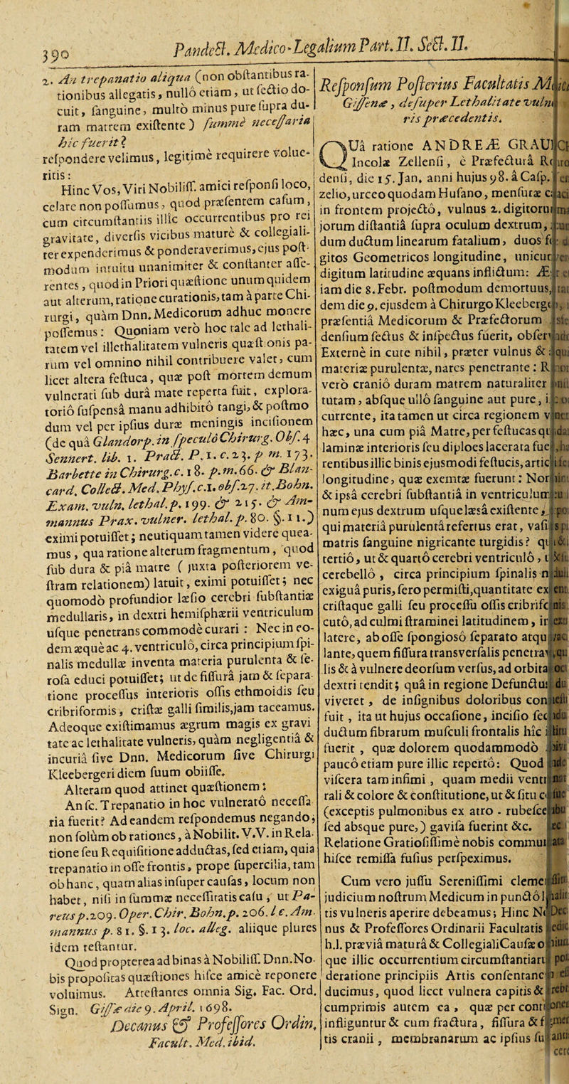 z. An trepanatio aliqua (non obftantibus ra¬ tionibus allegatis, nullo etiam, ut Tedio do¬ cuit, fanguine, multo minus pure fupra du¬ ram matrem exiftente ) [ummb nccejarta Refponfum Pofkerius Facultatis Gijfeno, defuper Eethalilate Vulni ris procedentis i iCt hic fuerit ? refoondere velimus, legitime requirere vome* ritis : „ Hinc Vos, Viri Nobiiiffi amici relponh loco, celare non poflumus, quod prsefentem cafum, cum circumftanriis illic occurrentibus pro rei «ravitate, diverfis vicibus mature &amp; collcgiali- ?er expenderimus &amp; ponderaverimus,ejus poft- modum intuitu unanimiter &amp; conftanter affie- rentes, quod in Priori quaffiione unum quidem aut alterum, ratione curationis, tam a parte Chi¬ rurgi, quam Dnn. Medicorum adhuc monere pollemus: Quoniam vero hoc tale ad Icthali- tatemvel illethalitatem vulneris quaft onis pa¬ rum vel omnino nihil contribuere valet, cum licet altera fcftuca, quae poft mortem demum vulnerati fub dura mate reperta fuit, explora¬ torio fufpcnsa manu adhibito tangi, &amp; poftmo dum vel per ipfius durae meningis incifionem (de qua Glaiidorp. in fpeculoChirurg. Obf4 Sennert. lib. 1. PraB. P. 1. c.i^. p tn. 173* Barbette in Chirurg. c. 18. p.fn.66. &amp; BDn- card. ColleB. Med. Phy/, c. 1. obf.1.7. it.Bohn. Exarn. uuln. lethal.p. 199. &amp; 2,15. &amp; Am- mannus Prax. 'vulner. lethal.p. 80. 1rO eximi potuiffet ; neutiquam tamen videre quea¬ mus, qua ratione alterum fragmentum, quod fub dura &amp; pia matre ( juxta pofteriorem ve- ftram relationem) latuit, eximi potuiflet; nec quomodo profundior laefio cerebri fubftantiae medullaris, in dextri hcmifphaerii ventriculum ufque penetrans commocie curari . Nec in eo¬ dem aeque ac 4. ventriculo, circa principium fpi- nalis medullae inventa materia purulenta &amp; le- rofa educi potuiflet; utdefiflura jam &amp;fepara- tione proceffus interioris offis ethmoidis feu cribriformis, criftae galli fimilis,jam taceamus, Adeoque exiftimamus aegrum magis ex gravi tate ac lethalitate vulneris, quam negligentia &amp; incuria five Dnn. Medicorum five Chiruigi ICleebergeri diem fuum obiifle. Alteram quod attinet quaeftionem: Anfc. Trepanatio inhoe vulnerato necetfa ria fuerit? Ad eandem refpondemus negando, non folum ob rationes, a Nobilit. V.V. in Rela¬ tione feu Requilitione addu£tas,fed etiam, quia trepanatiomolTefrontis, prope fupercilia,tam obhanc, quatnaliasinfuper caufas, locum non habet, nifi infumm* neceffitatiscafu , utPrf- reusp.zO&lt;).0per. Chir. Bohn.p. zQ6.1 e. Am mannus p. 8 1. §. 1 3. loc. alleg. aliique plures idem reflantur. Quod propterea ad binas a Nobiliffi Dnn.No- bis propoficas quaeftiones hifce amice reponere voluimus. Atreftantes omnia Sig, Fac. Ord. Sign. Gf/o dic 9. April, 1698. Decanus ProfcJJbres Ordinf Facult, Med. ibid. QUa ratione ANDRE/E GRAUl Incolae Zellenfi , e Praefedura R( denti, die 15. Jan. anni hujus&lt;;8.aCafp. zelio, urceo quodam Hufano, menfurae c; in frontem projedo, vulnus i.digitoru jorum diftantia fupra oculum dextrum, dum dudumlinearum fatalium, duos fi d gitos Geometricos longitudine, unicur CI iro et 30 ma :ut /er digitum latitudine aequans inflidum: AS; r ei iamdie S.Febr. poftmodum demortuus,: itat dem die 9. ejusdem a Chirurgo Kleebergc|), praefentia Medicorum &amp; Praefedorum denfiumfedus &amp;infpcdus fuerit, obfen idc sit qui : oi ner Externe in cute nihil, praeter vulnus &amp; ; materiaepurulentx,nares penetrante: R nor vero cranio duram matrem naturaliter mii tutam, abfqug ullo fanguine aut pure, i currente, ita tamen ut circa regionem v haec, una cum pia Matre,perfeftucasqij.dai laminae interioris feu diploes lacerata fuetjia rentibus illic binis ejusmodi feftucis, artid ifc longitudine, quae exemtae fuerunt: Non ii &amp;ip$a cerebri fubftantia in ventriculum!:!] i numejus dextrum ufque laesa exiftente ,j:poi qui materia purulenta refertus erat, vafris; matris fanguine nigricante turgidis? qtli&amp;i tertio, ut &amp; quarto cerebri ventriculo, ilsjfc cerebello , circa principium fpinalis minii exigua puris, fero permifti,quantitate exii en: criftaque galli feu proceffu offis eribrifc ai: cuto, ad culmi ftrarninei latitudinem, iri aa latere, aboffe fpongioso feparato atqu;/a, lante, quem fiflura transverfalis penetra4i|» lis &amp; a vulnere deorfum verfus, ad orbita* oc dextri tendit; qua in regione Defunduft du viveret, de infignibus doloribus conijieii fuit, ita ut hujus occafione, incifio feciido dudlum fibrarum mufculi frontalis hic i fuerit , quae dolorem quodammodo pauco etiam pure illic reperto: Quod 3d vifcera tam infimi , quam medii ventu**' rali &amp; colore &amp; conftitutione, ut &amp; fitu c (exceptis pulmonibus ex atro - rubefee fed absque pure,) gavifa fuerint &amp;c Relatione Gratiofiffime nobis comraui hifce remifia fufius perfpeximus. ata Cum vero juffu Sereniffimi clemeiri judicium noftrum Medicum in punftolhari tis vulneris aperire debeamus; Hinc N&lt; Deci nus &amp; Profefibres Ordinarii Facultatis edi- h.l. praevia matura &amp; CollegialiCaufasoriiui- que illic occurrentium circumftantiarii poJ deratione principiis Artis confcntanc n eii ducimus, quod licet vulnera capitis &amp; ^cdr cumprimis autem ca , qute per contipnei: infliguntur&amp; cumfradura, fiffiura tis cranii, membranarum ac ipfius fu landi cerc