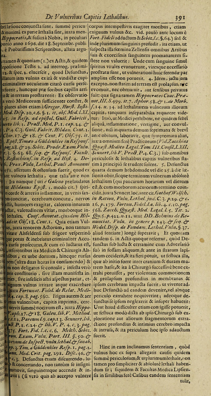 briladioneconjundafunt, lumme pcricu- &amp; maxima ex parte lethalia fint, juxta men- HtPpocrattSi&amp;i fufius a Nobis, in peculiari ponlo anno 1696.die i8-Septeinbr. publi- , e Probatiflimis Scriptoribus, allata argu¬ ta. ttamen &amp; quoniam (1.) ex Adis,&amp; quidem epofitione Tedis z. ad interrog. praelimi- n.&amp;fpec. z. elueefeit, quod Defundus, illatum jam vulnus ex ira &amp; vindidae cupi- criminaliter accuiatum citato curfu perle- s fuerit, huneque pras foribus capillis arri- it&amp; in terram prodraverit: Ex obfervatio- s vero Medicorum fuffkientcr condet, &amp; plures alios etiam\Gregor.Horjl. Injli- Med.Difp. 20,c,6. §. 1. it. obf.Mcd.l.XI. 15'. in Rejp. ad epiflol. Guil Fabricii, xerto lib. \. PraB. Med. P. 1. cap. 24. (f . P.4. C.3. Guil. Fabrit. Hildati. Ctnt. \. Chir. 17• &amp; 18. &amp; Cent. V. Obf. 77. it. Epi/l.Fitnneo dGiildenklee in Refponf. ag.i8. &lt;^29. Sebiz. Prodr.Exam.Vuln. corpus intempeftivis exagitet motibus, etiam exiguum vulnus &amp;c. vid. paulo ante locum e Fort. Fideliaddudum&amp;dV^z./.£-.§.64.) fed &amp; inde plurimum (anguinis profudit, ita etiam, ut lufpedaillafoeminaZellenfis omnibus Artibus fuis &amp; exorcifmis fanguinem promanantem fi¬ dere non valuerit: Unde cum fanguine fimul fpiritus vitales evanuerunt, viresque neceflarid prodratae funt, ut vulnerationi huic ferendae par amplius ede non potuerit. 4. Idem, jadu jam excepto? non darim ad terram ed prolapfus? r# C evomuit, nec obmutuit, aut (enfibus privatus fuit: qua? figna tamen Hippocrates Coac.Pree- not.HI.S.^yy. it.7. Aphor.^.fy \ .deMorb. f 14* n- 3 4* ad lethalitatem vulnerum jllotum capitis? ranquam infeparabilia requirere vide¬ tur: Imo, ut Medici perhibenr, ne quidem febri aliqua,inflammatione, vertigine, aut convul- fione, nili in quarta demum leptimana &amp; brevi ante obitum, laboravit, qua? (ymptomata alias, juxra omnium fere Pradicorum (Vid.Zacchias :tq bit iSl coti m hicj )do| IQOl veni [itiifl Gfu&lt;ejl .Medico Legal. Fom. 111. Confl.LXII. .3, §-63. 68-fcq. &amp; Refponf FacuLt. Senncrt.lib.V. PraB.P.^.C.^,) fub omnibus 1. RcJlochie?if. i?i Refp. ad Hijl. 4. De- periculofis &amp; lcthalibus capitis vulneribus ffa- . Prax.Vuln ^Lethal.Pauli Ammanni tim a principio fe trudere folent. 5. Defundus fi. aflertum &amp;odenfum fuerit, quod ex quarta demum hebdomade vel dic 27. a die lae- nt vulnera lethalia ? quae talia'*ance non fionis obiit,ficque terminum vulnerum abfolute Ira namque ( uti c Galeno pradaudatus lethajium (qui paucarum horarum vel dierum ur Hildanus Epijl. 1. modo cit.) fpiri- ed,&amp; cum morborum acutorum termino coin- n corde &amp; arteriis inflammat, in venis fan- cidit, juxta Scncxo.nXoc.smccui.GothoflVelfch. m concitat, cerebrum concutit, nervos inRatzon.Vuln.Lcthal.jud.C.^.p.r^.Cgc. llit, humores exagitat, calorem innatum 16. p. 179. Fortun.Fidelia, lib. 4. c.xo.pag. dat, valetudinem vitiat, morbosque in- 568. Zacch. 6}u&lt;ejl. Med. Legal. I. y. Fit. z. lethales. Co?if. Annotat, ejus dem Hil- G)u.5.p.^zz.n.i 1. utut DD.Bohnius de Re~ adeit. Obf. 18. Cent. 1. Quia etiam Vul- nunciat. Vuln. in genere p. 143. feq. &amp; us, juxta tenorem Adorum, non tantum Wedel.Difp, de Fundam. Lethal. Vuln. §.37. vitate Alsfeldenfi fub frigore vefpertino aliud (entiant) longe fuperavit; Et quoniam ue potus &amp; inebriatus criminaliter Accu-; tandem 6. in Adis quoque refertur, quod De- curfu profecutus,&amp; cum eo ludatus ed, fundus fub luda &amp; certamine cum Adverfario , referentibus ita Medicis &amp; Chirurgis Ais- j fuo in foffam aliquam,&amp; ante in dratum lapi- lfibus , ex urbe domum, hineque rurfus j deum ceciderit,&amp; ita fieri potuit, ut feduca illa, Stt f der W '0 $ $ em (ultra duas horas ita confumendo) &amp; m non deligatus fc contulit, infeda vero oris conditutio ? five illam manifeda in- tries, five infelicis adri afpedus pariat, et- xiguum vulnus irritare atque exacerbare , juxta Fortunat. Fidei de Relat. Mcdi- $4. cap. %.pag. 560. Frigus autem &amp; aer mus vulneribus, capitis imprimis, cere- nervis furame nocivum ed, juxta Hippo- K aph. 17. (j 18. GaLen. lib. V. Method. m qux ab initio forte inter cranium &amp; duram ma¬ trem haefit,&amp; ita a Chirurgo fucceflive bene ex¬ trahi potuilfet, per violentam commotionem &amp; prolapfum profundius in membranas &amp; ipfum cerebrum impada fuerit? utviventead- huc Defundo ad eandem devenire,vel absque periculo extrahere nequiverint $ adeoque de- fundus fe ipfum neglexerit &amp; infuper habuerit: Utut haud difficulter etiamconrigidepotuerit, ut feduca mododida ab tpfo Chirurgo fub ex- r.c.i 2.PareumI9. cap.i 3. Sennert.lib.\ ploratione aut aliorum fragmentorum extra- B.p. 1. c.z4- &amp; Hb.V. P. 4. c. j.^/ag.idione profundius &amp; intimius cerebro impada ]7$. Fort. Fid. l.c. c. 6. Melch. Sebiz. &amp; intrufa, &amp; ita periculum hoc ipfo adaudum rom. Exam. Vuln. Part. 111. $.50. &amp;, fuerit. veuutn de InfpeB. 'vuln.lethal.&amp;fanab. Hinc in eam inclinamus fententiam , quod vulnus hoc ex fupra allegatis caufis quidem fummepericulo(um,&amp; utplunroumlerhale,non tamen pro (impliciter &amp; ablolure lethali haben¬ dum fit; fiquidem &amp; Facultas Medica Lipfien- fis in fimilibusfereCafibus eandem fententiam tulit, tp. 3. Fim. d Guldenklee Refp. 1. pag.z. &lt;mn. Med. Cnt. pag. Z93. Difc. 46. (f * c. 3. Defundus etiam difeurrendo ? lu- &gt;&amp; concertando, non tantum fe infigni- namovit, fanguinemque accendit &amp; in- avit; (fi vero quis ab accepto vulnere