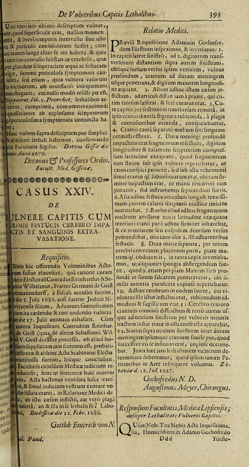 Utut vero jam ultimo defcriptum vulnus, | otequodfuperficiale erat, nullius momen ierit, &amp; brevi temporis intervallo fine ullo tu &amp; periculo confolidatum fuifiet; cum ri tamen longe aliter fe res habet; &amp; quia tantumcontufiofubftamias cerebelli, quas per glandem fcioperariam aeque ac feftucam jitigit, fumme periculofa fymptomata cau- folet, fed etiam , quia vulnera valorum o vicinorum, ob neceftano infequentem orrhagiam, cui nullo modo refifti po.eft, \hppocrat. tib. \ .Prorrhet. lethalibus ac- Tentur, cumprimis, cum omnes ejufmodi quaflationes ab explofione fclopetorum epericulofiora fymptomata conjunda ha |ntj |Hinc vulnus fupra defcriptum pro fimplici :ab!olute lethali habemus, confirmando lia Facultatis Sigillo. Datum Gijfie die \inii Anno 1679. | Decanus Profeffores Ordin. Facult. Med. Ciijfen&lt;e. itilll ;is mei m itatJ iraveni :balia a, m jbfcni ffotcsO iiD.intnj , Ptincii idicii) i,in ,tctroc| mtnoctj itlilobj ivafcl CASUS XXIV. DE LNERE CAPITIS CUM JEUV11S FESTUCIS CEREBRO IMPA¬ CTIS ET SANGUINIS EXTRA¬ VASATIONE. latdarii cetata&gt;«! S* «c vi tem1 icap‘tc,,fUl uity^l Requifitio. Binis hic offerendis Voluminibus Ado- um fufius elucefcet, qua ratione coram drioEledoraliConradusReinhardus &amp;Se- nus Wilhelmus, Fratres Germani de Geift ttmannsdorff, a Fifcali accufati fuerint, dic 5. Julii 1686. aufi fuerint Judicis Ni- vvizenfis filium, AdamumGottoiredum iumita casdendo 6t con undendo vulnera tdie 17. Julii animam exhaJarit. Cum contra Inquifitum Conradum Reinhar- de Geift (quia dd altero Sebaftiano Wil- 6 V. Geift duramte proccfiu, ob aliud ho- iumfupplicium jam fumtum eft, probati- inftitutae &amp; abhinc AdaScabinatui Eledo ranfmifia fuerint, hicquc concluferit, Facultatis cujufdam Medicas judicium re- ndumfit; hinc ut fententias huic morem em, Ada hadenus ventilata hifce tranf- re,&amp; fimul judicium vcftrum exorare vo- |An fiflura cranii, in Relatione Medici de |a, ab idu cafflm infltdo, aut vero plagii exorta, an Scilla in fe lethalis fit? Labo- ct hudifjhuedie i 2. Febr. 1686. Gottlob Fmericb tvonN. Relatio Ad e dici. PRasvia Requifitione Adamum Gothofre- dumFiirftium infpeximus, &amp; invenimus: 1. In capitis latere finiftro, ad 2. digitorum tranf- verforum diftantiam fupra aurem finiftram, oblique iurfum verfus ipfam verticem, vulnus profundum , cranium ad duram meningem ufque penetrans,&amp; digitum majorem longitudi- neaequans. 2. Alium adhucidum casfim in- flidum, ad articuli diftaniam a priore, quien- tim tantum Iasferat, &amp; fere curatus erat. 3. Cu¬ te capitis perfedionem tranfvcrfam remota, in ipfo cranio di verfa ftigmara rubicunda , a plagis &amp; contufionibus oriunda, confpiciebantur. 4. Cranio caute feparato multum feri fanguine permiftieffluxit. 5. Duras meningi profunde impadum erat fragmentum refedum, digitum longitudine &amp; calamum feriptorium compref- fum latitudine exsquans, quod fragmentum non ftatim fubiplo vulnere repenebatur, ut extusconfpici potuerit, fedfub idu vehementi fimuleranio qf.fubinfinuatum erat, ubi ram fir¬ miter irnpadumerat, ut manu removeri non potuerit , fed inftrumento fepatandum fuerit. 6.Alia adhuc feftuca articulum longa&amp; tcnuifli- mam partem calami lcriptorii craffitie imitans occurrebar. 7.Rurfus aliud adhuc fragmentum nucleum avellanas nucis latitudine exaequans interiori cranii pani adhuc firmiter inhaerebat, &amp; ex renutarem feu cufpidem deorfum verfus protendebat, una cum aliis 2. illi adherentibus feftucis. 8- Dura matreleparata , per totum cerebri convexum plurimum puris, piam ma¬ trem qf. obducemus, in tanta copia invenieba¬ mus, ut aliquoties fpongia abftergendum fue¬ rit , quod 9. etiam per piam Matrem fatis pro¬ funde in linum falcatum penetraverat, ubi fi- milis materia purulenta copiofe reperiebatur. io- Adhasc cerebrum in eodem latere, cui vi¬ olentus ille idusinflidus erat, rubicundum ad¬ modum Sc fugiliatum erat. 1 1 -Cerebro remoto cranium omnino diffradum &amp; retro aurem uf¬ que ad oculum finiftrum per vulneris majoris traduminftar rimas in olla confrada apparebar. iz.Statim fupra oculum finiftrum inter duram meningem ipfumquecranium fimile pus,quod fucceffive eo ie infinuaverat, copiofe occurre¬ bat. Juxta hasc jam lethalitatem vulnerum de¬ terminare deberemus • quod ipfurn tamen Pe- ritioribus in Arte relinquere volumus. Zit- tavttfd. 1 S.Jul. 1687. Gotbofrcdus N D. Auguflinus Adeyer, Chirurgus. R efponfum Facultatis AdcdicdLipfienfisy defuper LethaLit ate Fulneris Capitis. QUumNob.Tua Nobis Ada InquifitionaJ lia, Homicidium in Adamo Gothofredo Ddd Forfte- 'l. Pand,