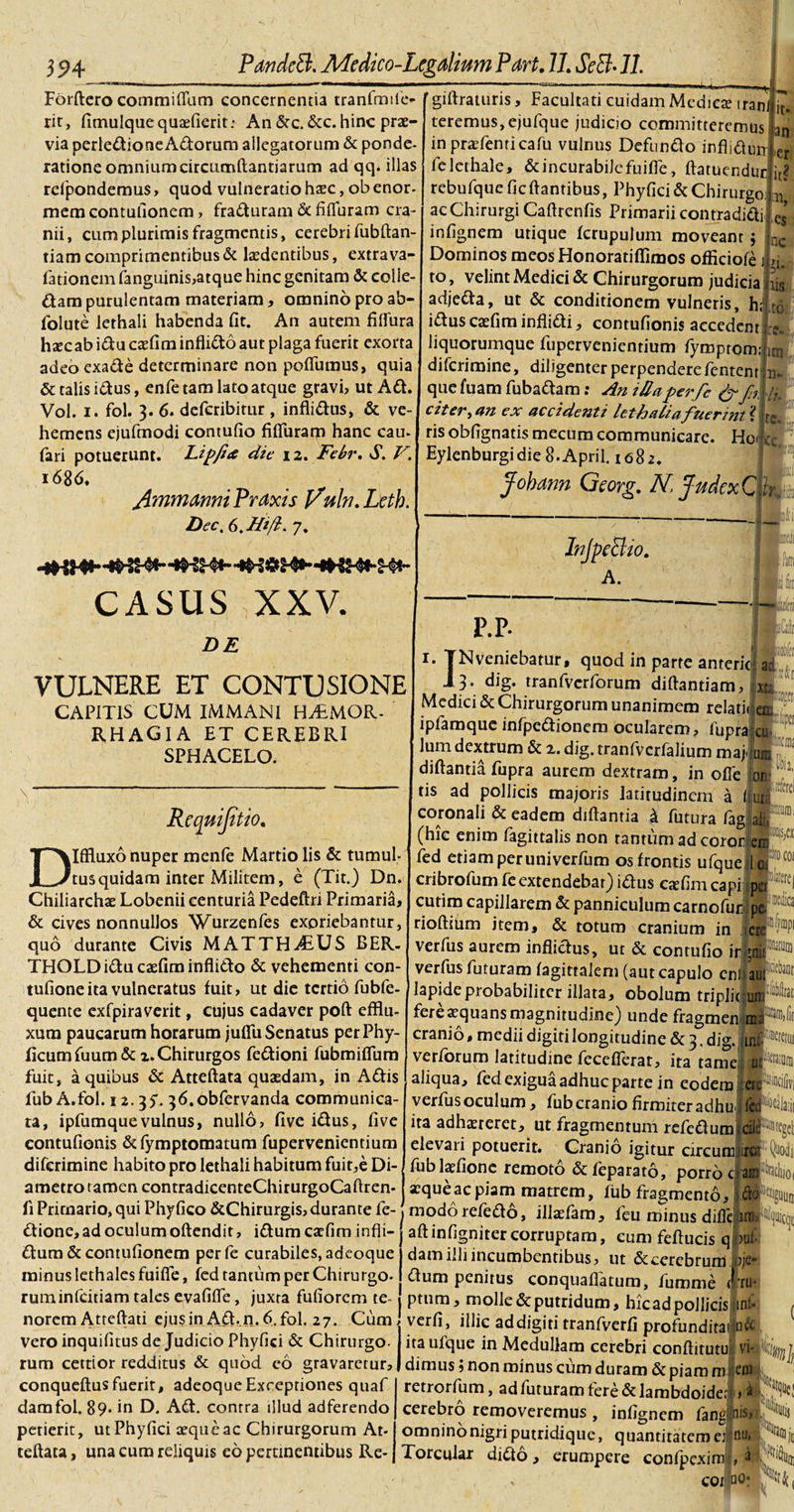 Forftero commiffum concernentia tranfmile- rit, fimulquequaefierit: An &amp;c. &amp;c. hinc prae- via perledioneAdorum allegatorum &amp; ponde¬ ratione omnium circiimftantiarum ad qq. illas refpondemus , quod vulneratio haec, ob enor¬ mem contufionem, fraduram &amp; fifluram cra¬ nii, cum plurimis fragmentis, cerebri fubftan tiam comprimentibus &amp; lzedentibus, extrava- fationem fanguinis,atque hinc genitam &amp; colie- dam purulentam materiam, omnino pro ab- folute lethali habenda fit. An autem fiflura htecab idu ca?fim inflido aut plaga fuerit exorta adeoexade determinare non poflumus, quia &amp; talis idus, enfe tam lato atque gravi, ut Ad. Vol. i. fol. 3. 6. deferibitur, inflidus, &amp; ve¬ hemens ejufmodi contufio fifluram hanc cau- fari potuerunt. Lipfiet die 12. Febr. S. V. i68d. Jlmm&amp;nni Praxis J/ubt. Lcth. Dee, 6. Hi/i. 7. ~ ■ thiimi ,1^,, 'giftraturis, Facultati cuidam Medica? iran teremus,ejufque judicio committeremus in praefenticafu vulnus Defundo inflidun felethale, &amp; incurabile fuifle, ftatuendur rebufque fic flantibus, Phyfici &amp; Chirurgo ac Chirurgi Caftrenfis Primarii contradidi infignem utique fcrupulum moveant j Dominos meos Honoratiflimos officiofe j to, velint Medici &amp; Chirurgorum judicia adjeda, ut &amp; conditionem vulneris, h; it- an er it? es nc d- to idusca?fiminflidi, contufionis accedent liquorumque fupervenientium fymptomij diferimine, diligenter perpendere fentent 1 quefuam fubadam: An illaperfc &amp; fn, citer, an ex accidenti lethaliafuermt ris obfignatis mecuro communicare. H01 ^ Eylenburgidie 8-April. 1082. Jobann Georg. N. JudcxQ {£ CASUS XXV. DE VULNERE ET CONTUSIONE CAPITIS CUM IMMANI HvTMGR- RH AGI A ET CEREBRI SPHACELO. Rcqmjtt to. Diffluxo nuper menfe Martio lis &amp; tumul¬ tus quidam inter Militem, e (Tit.) Dn. Chiliarchae Lobenii centuria Pedeftri Primaria, &amp; cives nonnullos Wurzenfes exoriebantur, quo durante Civis MATTH£US BER- THOLDiducaefiminflido &amp; vehementi con- tufione ita vulneratus fuit, ut die tertio fubfe- quente exfpiraverit, cujus cadaver poft efflu¬ xum paucarum horarum juflu Senatus per Phy¬ lleum fuum&amp;z.Chirurgos fedioni fubmiflum fuit, a quibus &amp; Atteftata quaedam, in Adis fub A.fol. 12.37. 36.obfervanda communica¬ ta, ipfumquevulnus, nullo, five idus, five contufionis dfymptomatum fupervenientium diferimine habito pro lethali habitum fuir,e Di¬ ametro tamen contradicenteChirurgoCaftren- fi Primario, qui Phyfico &amp;Chirurgis, durante fe- InjpeBio. A. P.P. 1. IN veniebatur, quod in parte anteric, 3. dig. tranfvcrforum diflantiam,! Medici &amp; Chirurgorum unanimem relaticen ipfamque infpedionem ocularem, fuprajj lum dextrum &amp; 2. dig. tranfverfalium maj-iun; diftantia fupra aurem dextram, in offe tis ad pollicis majoris latitudinem a coronali &amp; eadem diftantia k futura fagi (hic enim fagittalis non tantum ad corofl e fed etiam per univerfum os frontis ufqueji cribrofum feextendebat) idus etefim capi pc&lt; cutim capillarem &amp; panniculum carnofur-'jT rioftium item, &amp; totum cranium in ic verfus aurem inflidus, ut &amp; contufio iri; verfus futuram fagittalem (aut capulo enliaot30® apideprobabiliter illata, obolum triplijof^ erea?quansmagnitudine) unde fragmenim; ira,(ir cranio, medii digiti longitudine &amp; 3. dig. (tn. verforum latitudine feceflerat, ita tameJff1^ dione, ad oculum oftendit, idumcarfim infli- aliqua, fed exigua adhuc parte in eodem er verfus oculum, fub cranio firmiter adhu i fe; ita adhaereret, ut fragmentum refedumicii elevaii potuerit. Cranio igitur circumlite fub laefione remoto &amp; feparato, porro c ar aeque ac piam matrem, fub fragmento. modorefedo, illaefam, leu minus difleijim- dum &amp; contufionem perfe curabiles, adeoque minus lethales fuifie, fed tantum per Chirurgo- ruminfeitiam tales evafifle, juxta fufiorem te¬ norem Atteftati ejusinAd.n.6.fol. 27. Cum. aftinflgnitercorruptam, cum feftucis q')ul dam illi incumbentibus, ut &amp; cerebrum &gt;je* dum penitus conquafiatum, fumme &lt;' ru¬ ptum, molle &amp; putridum, hic ad pollicis ml- verfi, illic ad digiti tranfverfi profunditacjn&amp; vero inquifitus de Judicio Phyfici &amp; Chirurgo- ita ufque in Medullam cerebri conftitutu rum cettior redditus &amp; quod eo gravaretur, Idimus; non minus cum duram &amp; piam m em conqueftus fuerit, adeoque Exceptiones quaf damfol. 89* in D. Ad. contra illud adferendo petierit, ut Phyfici aeque ac Chirurgorum At¬ teftata, una cum reliquis eo pertinentibus Re- retrorfum, ad futuram tere &amp; lambdoidei i ) cerebro removeremus , infignem fang nis, omninonigri putridique, quantitatem e: n Torcular dido, erumpere confpexim coi qo