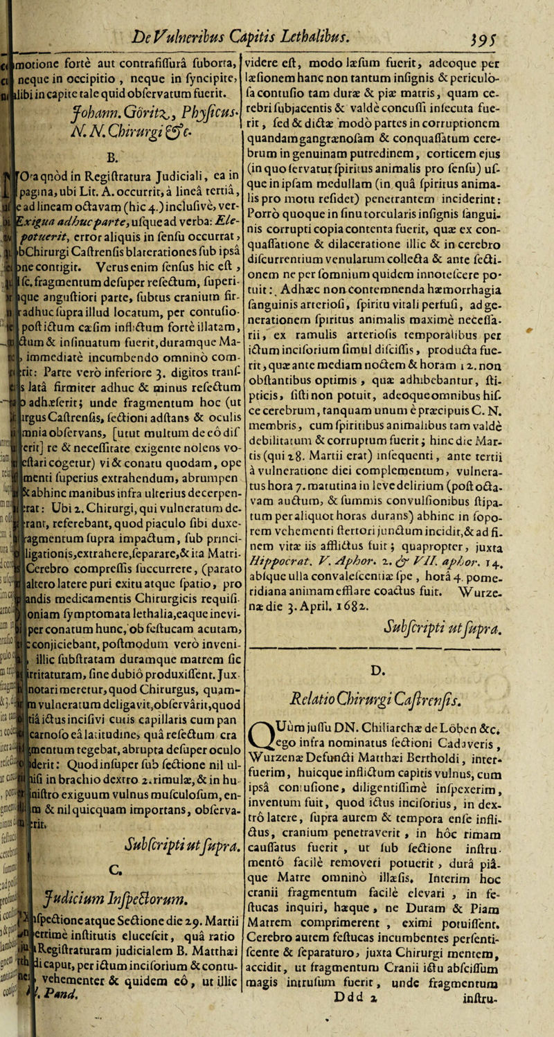 imotionc forte aut contrafilfura fuborta, neque in occipitio , neque in fyncipite, alibi in capite tale quid obfervatura fuerit. jfobann.Goritz,) Pbyjicus- AC AC Chirurgi 'c. B. Oaqnod in Regiftratura Judiciali, ea in pagina,ubi Lit. A. occurrit, a linea tertia, ad lineam odavam (hic 4.) inclufive, ver- xigita adhuc parte, ufquead verba: RLe- potuerit, error aliquis in fenfu occurrat &gt; bChirurgi Caftrenfis blaterationes fub ipsa ne contigit. Verus enim fenfus hic eft , fc.fragmentum defuper refedum, fuperi- que anguftiori parte, fubtus craniutn fir- adhucfupraillud locatum, per contulio- poftidum cafim infbdum forte illatam, uin&amp; infinuatum fuerit,duramque Ma- immediare incumbendo omnino com- rit: Parre vero inferiore 3. digitos tranl- |s lata firmiter adhuc &amp; minus refedum adhaeferit; unde fragmentum hoc (ut irgus Caftrenfis, fedioni adftans &amp; oculis mniaobfervans, [utut multum de eo dif erit] re &amp; neceffltate exigente nolens vo- ftari cogetur) vi &amp; conatu quodam, ope menti fuperius extrahendum, abrumpen abhinc manibus infra ulterius decerpcn- rat: Ubi 2. Chirurgi, qui vulneratum de- ranr, referebant, quod piaculo fibi duxe- agmentum fupra impadum, fub princi- ligationis,extrahere,feparare,&amp; ita Matri- Cerebro comprcfiis fuccurrere, (parato altero latere puri exitu atque fpatio, pro ndis medicamentis Chirurgicis requifi- oniam fymptomata Iethalia,eaqueinevi- per conatum hunc, ob feftucam acutam, conjiciebant, poftmodum vero inveni- illic fubftratam duramque matrem fic rritatutam, fine dubio produxiflent. Jux notari meretur, quod Chirurgus, quam- ra vulneratum dcligavit,obfervarit,quod tiaidusincifivi cutis capillaris cumpan carnofo ea latitudine, qua refedum cra ;mcntum tegebat, abrupta defuper oculo iderit: Quodinfuper fub fedione nil ul- lifi in brachio dextro 2.rimulae, &amp; in hu niftro exiguum vulnus mufculofum, en¬ tia &amp;nilquicquam importans, obferva- :nt* Subfcripti utfupra. C. Judicium Infpe&amp;orum. i lfpedioneatque Sedione die 29. Martii :rrirae inftitutis elucefeit, qua ratio iRegiftraturam judicialem B. Matthai ii caput, periduminciforium &amp;contu- vehementer &amp; quidem eo, ut illic l. Pand, videre eft, modo laefum fuerit, adeoque per laefionem hanc non tantum infignis &amp; periculo- facontufio tam durae &amp; piae matris, quam ce¬ rebri fubjacentis &amp; valde concufli inlecuta fue- rir, fed &amp; didae modo partes in corruptionem quandamgangraenofam &amp; conquaflatum cere¬ brum in genuinam putredinem, corticem ejus (in quo (ervaturfpiritus animalis pro fenfu) uf- queinipfam medullam (in qua fpiritus anima¬ lis pro motu refidet) penetrantem inciderint: Porro quoque in finu torcularis infignis fangui- nis corrupti copia contenta fuerit, quae ex con- quafiatione &amp; dilaceratione illic &amp; in cerebro difeurrentium venularum colleda &amp; ante fedi- onem ne per fomnium quidem innotefeere po¬ tuit :. Adhaec non contemnenda haemorrhagia fanguinis arteriofi, fpiritu vitali perfufi, ad ge¬ nerationem fpiritus animalis maxime neceffa- rii, ex ramulis arteriolis temporalibus per idum inciforium fimul difeiflis, produda fue- rit,quaeante mediam nodem &amp; horam i z. non obftantibus optimis, quae adhibebantur, fti- pticis, fiftinon potuit, adeoqueomnibushif. ce cerebrum, tanquam unum e praecipuis C. N. membris, cum fpiritibus animalibus tam valde debilitatum &amp; corruptum fuerit; hinc die Mar¬ tis (qui 28. Martii erat) infequenti, ante tertii a vulneratione diei complementum, vulnera- tushora 7.matutina in levedelirium (poftoda- vam audum, &amp;fummis convulfiombus ftipa- tum per aliquot horas durans) abhinc in fopo- rem vehementi ftertori jundum incidit,&amp; ad fi. nem vitae iis afflidtus fuit; quapropter, juxta Hippocrat. V. Aphor. 2. &amp; VII. aphor. 14, abique ulla convalefccntia: fpe , hora 4. pome- ridiana animam efflare coadus fuit. Wurze- naedie 3. April. 1682. Subfcripti ut fupra. D. Relatio Chirurgi Caftrenjis. QUum juffli DN. Chiliarchae de Loben &amp;c* ego infra nominatus fedioni Cadaveris , Wurzenze Defundi Matthad Berrholdi, inter¬ fuerim , huicque inflidum capitis vulnus, cum ipsa conmfione, diligentiffime infpcxerim, inventum fuit, quod idus inciforius, in dex¬ tro latere, fupra aurem &amp; tempora enfe infli- dus, cranium penetraverit, in hoc rimam caufiatus fuerit , ut lub fedione inftru- mento facile removeri potuerit, dura pi$- que Matre omnino illaffls, Interim hoc cranii fragmentum facile elevari , in fe- ftucas inquiri, harque, ne Duram &amp; Piam Matrem comprimerent , eximi potuiflenr. Cerebro autem feftucas incumbentes perfenti- fcente &amp; feparaturo, juxta Chirurgi mentem, accidit, ut fragmentum Cranii idu abfeifium magis intrufum fuerit, unde fragmentum