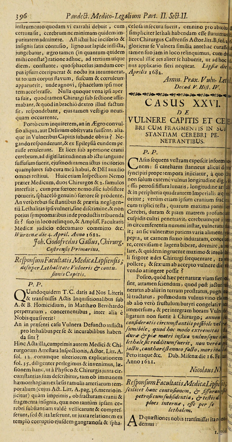 infirumentoquodam vi extrahi debuit , cum certum fit, cerebrum ne minimam quidem im¬ puritatem admittere. Aft idui hic inciforio &amp; infignis fatis contufio, lignoautlapideinflida, jungebatur, aegrotamen (in quantum quidem mihi confiat) ratione adhuc, ad tertium ulque diem, conftante, quofphacelusjamdumcor¬ pus ipfumcorripuerat &amp; nodu ita intumuerat, utto um corpus flavum, fufeum &amp; coeruleum apparuerit, undeagnovi, fphacelum ipfimor remacceierafle. Nulla quoque vena ipfi aper tafuit, quod tamen Chirurgi fub fedione affir¬ mabant, Scquodinbrachiodextro illud fadum fit, refpondebant, ejus tamen veftigio neuti- quam occurrente. Portocum inquirerem,an in ^Egroconvul- fio aliqua, aut Delirium obfervata fuiflenr, alia- que in Vulneribus Capitis lubmde obvia ? Ne¬ gando refponderunt,&amp; ex Epilepfia eundem pe rufie retulerunt. Et licet fub apertione cranii cerebrum,ad digiti latitudinem ab idu ianguine fuffiifum fuerit, ejufmodi tamen idus incilorios quamplures fub cura mea habui, &amp; DEI auxilio omnes reditui. Huic etiam Infpedioni Nemo praeter xMedicum, duos Chirurgos &amp; z. famulos interfuit, cum praefoetore nemo illic fubfiftere potuerit, fphacelo genuino foetore fe prodente. An vero rebus fic flantibus &amp; praevia negligen» tia Lethalitas ipfi vulneri,fine difcrimine,5c non potius lymptomatibus inde produdis tribuenda fit ? fuo in loco relinquo,&amp; AmplilT. Facultatis Medicae judicio edecumaco committo &amp;c. Wurzen&lt;e die 4, April. Anno \ 6 8 z. jfob. Godofrcdus Gallus, Gbirurg. Cafirenfiq Primarius. 10 celofainfecurafuerit, omnino proablolu.w fimplicitcrletnali habendam efleflatuimus E licet Chirurgus Cafirenfis Ador.litt.B.foU glorieturfe Vulnera fimilia antehac curaflt tamen fuo jam in locorelinquimus, cum di procul illic res aliter fe habuerit, ut ad hoc mis applicatio fieri nequeat. Lipfi&lt;e dic Aprilis i68z. Amm* Prax. Vuln- Let Dee ad P Hi (i. IV. ^ ,9©* £©► | ^ CASUS XXVI. i D E VULNERE CAPITIS ET BRI CUM FRAGMEN i IS IN sUi STANT1AM CEREBRI PE NETRANTIBUS. RcfporifumFacultatisAledicaLtp/ienfisj defuper Let halitate Vu Ineris &amp; contu. fionis Capitis. P. P. QUandoquidem T.C. datis ad Nos Literis &amp; tranfmifiis Adis Inquifitionalibus fub A.&amp; B. Homicidium, in Matthaeo Bcrnhardo perpetratum , concernentibus, inter alia e Nobis quafiverit*' An in praefenti cafu Vulnera Defundo inflida prolethalibusperfe &amp; incurabilibus haben¬ da fint ? Hinc Ada illa,cumprimis autem Medici &amp; Chi¬ rurgorum Atteftata Infpedionis, Ador. Litr. A. fol. iz. eorumque ulteriorem explicationem Fol. 3 5• diligenter perlegimus &amp; invenimus, 1*. fionem hanc,ut a Phyfico &amp; Chirurgis juxta cir¬ cumflandas fuas deferibitur, tam ob immanem haemorrhagiamexkfis ramulis arteriarum tem¬ poralium (cujus Ad. Litr. A.pag.^.mentioin- jicitur) quam imprimis, obfraduram cranii &amp; fragmenta infignia, quae non tantum ipfam ce¬ rebri fubftantiam valde vellicarunt &amp; compref- ferunt,fed &amp; italaeferunt, ut juxtarelationcm ex templo corruptio ejufdcm gangraenofa &amp; fpha- p. p. GAfus fequens veftram expofeit informtio* nem: fi canrharus fianneus alicui diro fyncipiti prope tempora injiciatur, a quo du non folum externe vulnus longitudine dig j,it oflis petrofififiuralunaris, longitudinearibli &amp; in peripheria quadrantem Imperialis aeqlns. oritur; verum etiam ipfum cranium fradtn cum triplici tefta , quarum maxima panni lot Cerebri, duram &amp; piam matrem profundat: cufpidis cultri penetravit, cerebrumque i itr in circumferentia nummi inftar, vulneratu; it; an fic vulneratus patiens varia aliment; 1 pepta, ut carnem fumo induratam,cona 114» re,cerevifiame lagena bibere, dormire,abi lare, &amp; quidemingruente maximo &amp; intoli bi:; li frigore aedes Chirurgi frequentare , ra &gt;»/„; pollere; &amp; fextum ab accepto vulnere dic vi vendo attingere pofiit ? Pofito,quod haec per naturas viamfier fint, attamen feiendum, quod poft jadur neratus ab aliis in terram proftratus, pugn; n letradatus, pofimodum vulnus vino eli ab alio vero fruftulum butyri congelativ 1 immerfum, &amp; perintegram horam Vuln ligatum non fuerit a Chirurgo; annon confideratis circumfi antiis poffibUt vel fumi bile, quod hoc modo extremitas (l dur&lt;e frpi&lt;e matri infxa vulnufque Icthalefc redditum fuerit, non vero a fi jaBu, cantharofianneo faBo, mors i nabli Peto itaque &amp;c. Dab.Mifenatdie i6.Fe dar Annoi6zi. Nicolaus N) - R effonfitmFdcultatisMedicdLipfu jw; fcilicet hanc contufionem, f{furati petro fi cumfub fide titia , &amp; te/lis d ploes inter n&lt;e , effe per fe lethalem. fu ADquaeftionesnobis tranfmi/Tasitan demus : 1. m