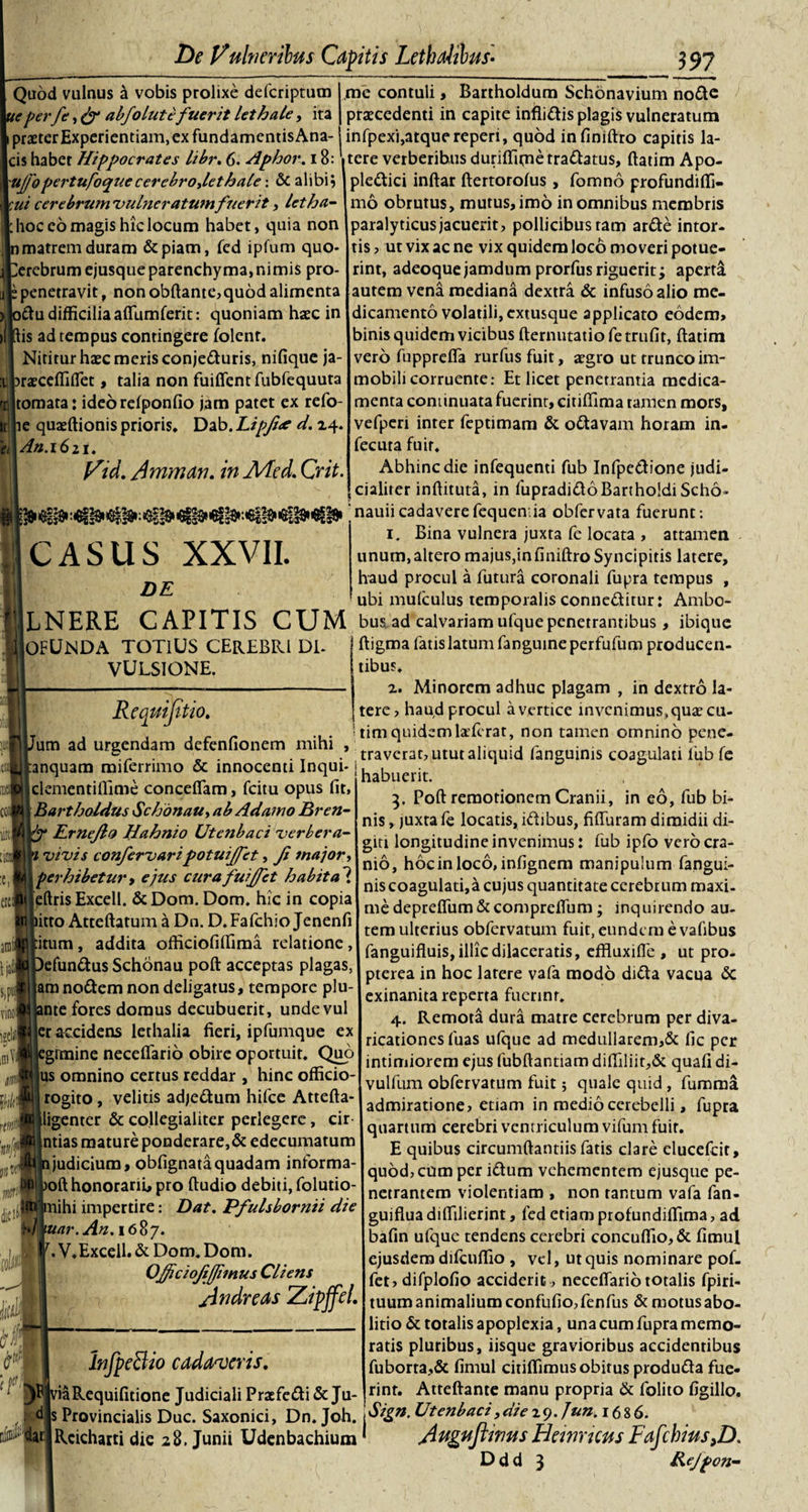 Quod vulnus a vobis prolixe defcriptum teperfe, &amp; abfolutefuerit lethale, ita praeter Experientiam, ex fundamentisAna- cis habet Hippocrates Libr. 6. Aphor. 18: me contuli, Bartholdum Schonavium node praecedenti in capite inflidis plagis vulneratum infpexi,atquereperi, quod infiniftro capitis la¬ tere verberihus duriflimetradatus, ftatim Apo- uffopertufoquecerebroylethale: &amp;alibi$ Ipledici inftar ftertorofus , fomno profundifli- ui cerebrum vulneratumfuerit, letha- hoc eo magis hic locum habet, quia non n matrem duram &amp;piam, fed ipfum quo* terebrum ejusque parenchyma, nimis pro- “ penetravit, non obftante,quod alimenta odu difficiliaaflumferit: quoniam haec in [lis ad tempus contingere folent. Nititur haec meris conjeduris, nifique ja- raecdTilTet, talia non fuiflent fubfequuta tornata: ideorelponfio jam patet ex refo- e quaeftionisprioris, Dab.Lipfue d. zq. An.1611. Vid. Amman. in Aded. Crit. CASUS XXVII. DE mo obrutus, mutus, imo in omnibus membris paralyticus jacuerit, pollicibus tam arde intor¬ tis , ut vix ac ne vix quidem loco moveri potue¬ rint, adeoquejamdum prorfus riguerit; aperta autem vena mediana dextra &amp; infuso alio me¬ dicamento volatili,extusque applicato eodem, binis quidem vicibus fternutatio fe trufit, ftatim vero fupprefla rurfus fuit, aegro ut trunco im¬ mobili corruente: Et licet penetrantia medica¬ menta continuata fuerint, citiffima tamen mors, vefperi inter feptimam &amp; odavam horam in- fecuta fuit. Abhinc die infequenti fub Infpedione judi¬ cialiter inftituta, in fupradidoBartholdi Scho* nauiicadaverefequcn.ia obfervata fuerunt: 1. Bina vulnera juxta fe locata , attamen unum,altero majus,infiniftroSyncipitis latere, haud procul a futura coronali fupra tempus ubi mulculus temporalis conneditur: Ambo- LNERE CAPITIS CUM bus. ad calvariam ufque penetrantibus, ibique «c( ,mVl «4 hiit\ rtwi dicii iiA lOFUNDA TOTIUS CEREBRI DI* VULSIONE. Requijttio. Ium ad urgendam defenfionem mihi tanquam miferrimo &amp; innocenti Inqui- I clementi flime conceflam, fcitu opus fit, j Bartholdus Schonau, ab Adamo Bren- Rr nefio Hahnio Utenbaci verbera- vivis confervaripotuiffet, Ji major, j perhibetur, ejus curafuiffet habita ? jeftris Excell. &amp;Dom. Dom. hic in copia iitto Atteftatum a Dn. D.Fafchio Jenenfi titum, addita ofticiofiflima relatione, )efundus Schonau poft acceptas plagas, jam nodem non deligatus, tempore plu- mte fores domus decubuerit, unde vul (er accidens lethalia fieri, ipfumque ex egrmine neceflario obire oportuit. Quo Ius omnino certus reddar , hinc officio- rogito, velitis adjedum hifce Attefta' jiligenter &amp; co.llegialiter perlegere, cir (ntias mature ponderare,&amp; edecumatum 1 judicium, obfignataquadam informa aoft honorarii, pro ftudio debiti, folutio- biihi impertire: Dat. Pfulsbornii die \uar.An.\6%7. \ V.Excell. &amp; Dom. Dom. Officiofifjimus Cliens Andre as Zipjfel. Infpe&amp;io cadaveris. 1 viaRequifitione Judiciali Praefedi &amp; Ju d iar. ftigma fatis latum fanguine perfufum producen¬ tibus. 2. Minorem adhuc plagam , in dextro la¬ tere, haud procul a vertice inveni mus, quae cu- 'tim quidemlaTerat, non tamen omnino pene¬ traverat, utut aliquid fanguinis coagulati fub fe habuerit. 3. Poft remotionem Cranii, in eo, fub bi¬ nis, juxta fe locatis, idibus, fiffuram dimidii di¬ giti longitudine invenimus: fub ipfo vero cra¬ nio, hoc in loco, infignem manipulum fangui- niscoagulatijacujusquantitateccrebrum maxi¬ me deprefium&amp;compreflum; inquirendo au¬ tem ulterius obfervatum fuit, eundem e vafibus fanguifluis, illic dilaceratis, effluxifle , ut pro- pterea in hoc latere vafa modo dida vacua &amp; exinanita reperta fuerint. 4. Remota dura matre cerebrum per diva- ricationcsfuas ufque ad medullarem,&amp; fic per intimiorem ejus fubftantiam difliliit,&amp; quali di- vulfum obfervatum fuit; quale quid , fumma admiratione, etiam in medio cerebelli, fupra quartum cerebri ventriculum vifum fuit. E quibus circumftantiis fatis clare elueefeit, quod, cum per idum vehementem ejusque pe¬ netrantem violentiam , non tantum vafa fan- guifluadilfilierint, fed etiam profundilfima, ad bafin ufque tendens cerebri concuflio,&amp; fimul ejusdem difcuffio , vel, ut quis nominare pof- fet,difplofio acciderit , neceflario totalis fpiri- tuum animalium confufio, fenfus &amp; motus abo¬ litio &amp; totalis apoplexia, una cum fupra memo¬ ratis pluribus, iisque gravioribus accidentibus fuborta,&amp; fimul citiflimus obitus produda fue¬ rint. Atteftante manu propria &amp; folito figillo. s Provincialis Duc. Saxonici, Dn. Joh. 1 ^tgn. Utenbaci,die 29. Jun. 1686. Rcicharti die 28. Junii Udenbachium * AugujtinusHewricusFdJchias,Z).