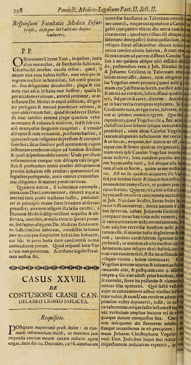 Refponfum Facultatis Medica, Erfur- tenjis, defuper lethalitate hujus 'vulneris. P. P. ccrevifiae haufturus in Tabernam cerevifit ani me contuli, eoqueoccupatusmeaCarolr r0. OBtinuimusLiterasTuas, inquibus, juxta alios nonnullos, de Bartholdo Schonau, Udcnbachii antehac occifo refers, quod, li major ejus cura habita fuiflet, non vero per in tegram nodem in horto fuo, fub coelo pluvio¬ so, fine deligatione decubuifiet, plagae &amp; vul¬ nera ejus adeo lethalia non fuiflent, qualia fic per accidens evaferunt, annexa petitione, utat- teftatumDn. Medici in copia additum, diligen¬ ter perlegere &amp; mature ponderare velimus, in quo obfervatum fuit, quod in cadavere Defun di non tantum externe plagae quaedam vehe mentiores &amp; vulnera fe truferint, fed&amp; fub cra¬ nio manipulus fanguinis coagulati , e venulis* difruptis Si inde exinanitis, profluxus haeferit, a quo cerebrum infigniter depreflum &amp; comprefi lumfuit; ficutfimiliter poftapertionem capitis inftitutam cerebrum ufque ad fundum divifum &amp; quafi difperfumobfervatum: Unde per idum vehementem ejusque vim difrupta vafa fangui flua &amp; profundam nimis cerebri difruptionem prorfus lethalem efle cenfent; quae omnia Coi legialitcrperlegendo, juxta omnes circumftan- tias diligenter &amp; mature ponderavimus. Quamvis autem , fi vulneratus extemplo , juxta cum Dma conveniente, externa aequeae interna cura probe tradatus fuiflet, probabili¬ ter in principio majus forte levamen obfervari potuiflet; attamen infignis illalaefio cerebri, a Domino Medico diligentiflime inquifita &amp;ob- fervata, tanti fuit, ut nulia ctiratio fperari potue¬ rit, fed fatpiusallegatus Dn. Medicus fundamen¬ tis fufficientibus lubnixus, antedidas lafflones jure merito pro fimpliciter lethahbus habuerit, cui hac in parte bona cum conficientia nemo contradicere poterit. Quod refponfi loco Vos celare non potuimus. Arteflante Sigillo Facul tatis noftrae &amp;c. gelio (qui pariter ebrius diu antea cum h( rixatus erat, quod cerevifiam illi absque p fiolutione denegaflet) feducipaflusfum, u reliquis fimul afiTidentibus chartis lufiorii dio unico tantum obulo lufierim, &amp;cum ten ore fic maximam ad partem diffluxo Carolus ge. ite via aro lius a me quidem ablque ullo diflidio dii fiet, poftmodum vero a Joh. Nicolao Se. &amp; Johanne Geifislero in Tabernam reve: lufumrenovafiet, donec, cum allegatus lus Vogelius omni pecunia (quod mihi g mum etat)deftitutusfuerit, pacifice adm &amp; amice ad eundem, lubemiflime quidem -ik „ j _ _ • a _ j. _ \ j i ufl m CtQj.0 itUS .irfcif iffh Ulti res, fied pecunia cares, dixerim : Accidit ut in haec verba erumpens replicarem Si t Creditores tuos, ut ego meos, fiolveres, n&lt; nus ac ipfemet nummis egeres. Quofaii exprobravi,quod Vogelius illc4.flor. terai cleiiaftico a me folutosipfique concredite perdiderit, unde idem Carolus Vog tantum aliquoties nebulonem mc vocav lpitjUil roifi ■ii !&amp;Ls, iwiiitl &amp; ut furem, nequam,me injuriatus eft, &lt; caput ejus &amp;finum quidem reciprocavi, niam vero ipfie Carolus Vogelius injuriai|niL3I nem ncficivit, hinc eundem prorfus dec g'.[i!MC£j rus hypocauflo ejeci, fied absque ulla lar nonalium in finem , quam utmemiflur rct. Aft ne fic quidem acquievit ille Vo ac fied prae foribus furiis &amp; injuriis fuisinftitit G|j{onc neonemme compellavit, ut pudore pror &lt; rutus fuerim. Quapropter,cum is fimul j;j ii:: fflDantr, hypocaufli manibus continendo occlude ut Joh. Nicolaus Seidler, Sartor hujus lc turus fufflaminaretur, donec januam e c bus folvenm, adhaec Johannes Geifislert compatermeus haec vitio mihi verterit, i :ep: fie compatrinatum mihirenunciaturum, cu Ium amplius cerevifiam hauftum mihi pr &gt;1 turum cfle, fi injurias hafce deglutirem &amp;I rem , tandem candelabrum ligneum in en; prehendi, uteundemab ulterioribus caliioii detinerem,quo infuper ab eo habito, uni t tu ra vice eundem ferii,&amp; ftaiim refiliende reliquis vicinis , lufum continuavi. Vogelius interim injurias &amp; calumnias fu CASUS XXVIII. DE CONTUSIONE CRANII CAN- DELABRO LIGNEO INFLICTA. Requijiti\ io. POftquam nuperrime proh dolor ! in ejus¬ modi infortunium incidi, ut maximis jam impenfis caulam meam coram judiciis agere eogar,dumdie lO.Decembr. 1676. cantharum tinuando abit, &amp; poftquam cum 4. aliis nispro4-Gr.viniadufti prius hauferat, £ fie contulit, fores itapulfando &amp; clamar conjux illas aperuerit. Quo fado vefti aeque ac calceamentis adhuc cindus le£i trare voluit,&amp; cumUxor eundem admor primum veftes deponeret, juffit, ut cal ii extraherentur, eoque fado led um eft in£ nec verbulum amplius locutus vel de n quoque dolore conqueftus fuit. Conji tem infiequenti die ftertorem infolitij ftusque inconfiuetos in eo percipiens , i mum Johanni Chriftophoro Vogelio vero Dnn. Judicibus hujus loci indicati wah ■^4 ■&gt;,i Infpedionem judicialem expetivit, qt nc&gt;nw