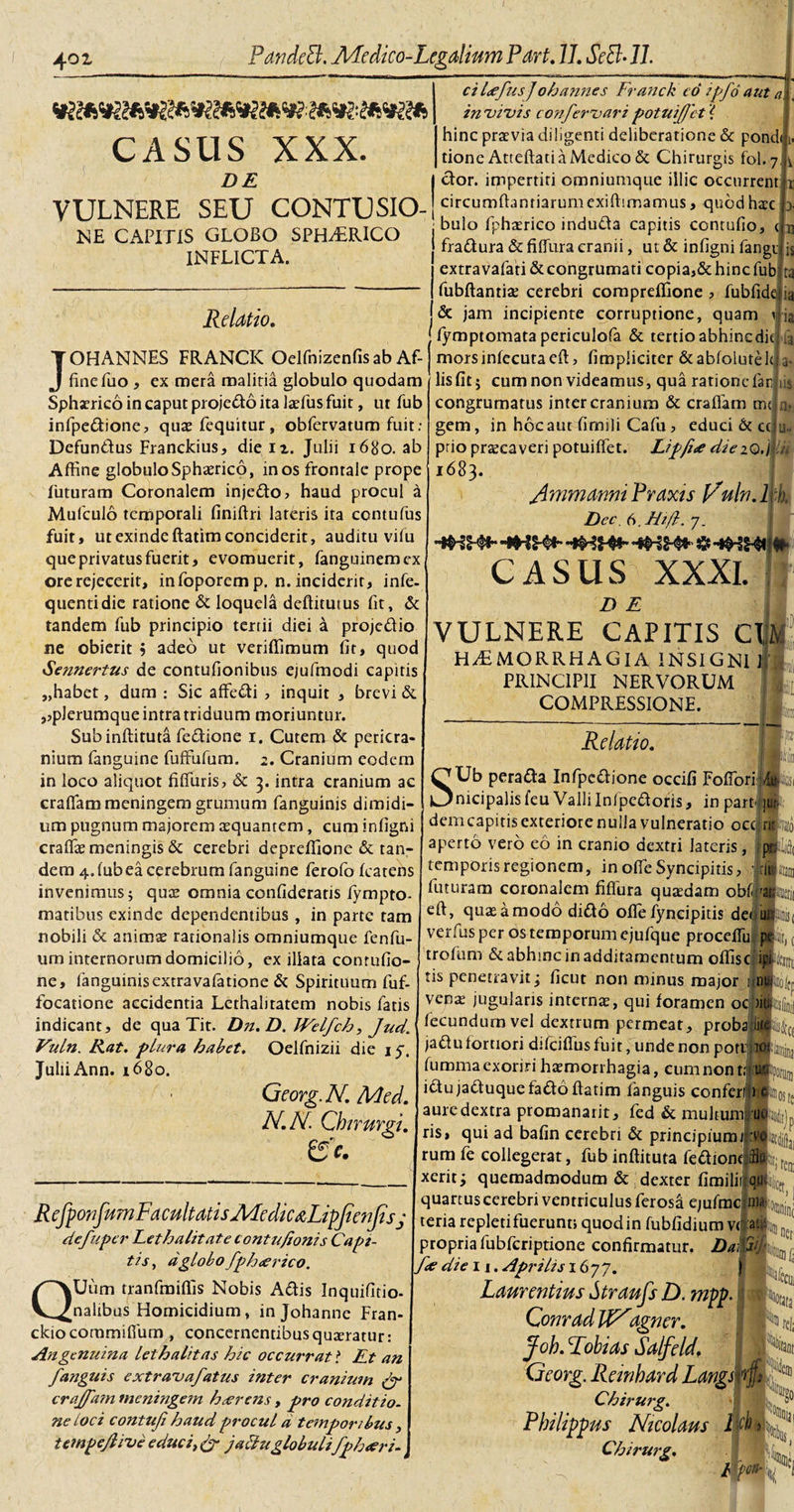 CASUS XXX. Z&gt;£ ci l&lt;efusj oh annes Franck co ipfo aut a. in vivis confervari potui/Jet'{ hinc praevia diligenti deliberatione &amp; pond&lt; tione Atteftati a Medico &amp; Chirurgis fol.7 dor. impertiti omniumque illic occurrent YIJLNERE SEU CONTUSIO-!circum^anr'arumexi^!mamLis&gt;q^^dhace ME CAPITIS GLOBO SPHERICO INFLICTA. Relatio. bulo fphasrico induda capitis contufio, fradura &amp; fiffura cranii, ut &amp; infigni fangi extravafati &amp;congrumati copia,&amp; hinc fub fubftantia; cerebri compreffione , fubfide &amp; jam incipiente corruptione, quam ia 11 ia JOHANNES FRANCK Oelfnizenfis ab Af¬ fine fuo , ex mera malitia globulo quodam Sphaerico in caput projedo ita laefus fuit, ut fub infpcdione, quae fequitur, obfervatum fuit; Defundus Franckius, die n. Julii 1680. ab Affine globulo Sphaerico, in os frontale prope futuram Coronalem injedo? haud procul a Mufculo temporali finiftri lateris ita contufus fuit, ut exinde ftatim conciderit, auditu vilu que privatus fuerit, evomuerit, fanguinemex ore rejecerit, infoporemp. n. inciderit, infe- quentidie ratione &amp; loquela deftitutus fit, &amp; tandem fub principio tertii diei a projedio ne obierit ? adeo ut veriffimum fit, quod Sennertus de contufionibus ejufmodi capitis „habet, dum : Sic affedi , inquit , brevi &amp; ,,pJerumque intra triduum moriuntur. Subinftituta fedione 1. Cutem &amp; pericra¬ nium fanguine fuffufum. 2. Cranium eodem in loco aliquot fiffuris, &amp; 3. intra cranium ac crafiammeningem grumum fanguinis dimidi¬ us a*. u~ fymptomatapericulofa &amp; tertio abhincdk morsinfecutaeft, (impliciter &amp;ab(olutek lis fit; cum non videamus, qua ratione far congrumatus inter cranium &amp; craffam rm gem, in hoc aut fimili Cafu, educi &amp; cc ptio pnecaveri potuiffet. Lipji&lt;e diezQ.j tu 1683. Jlmmarmi Praxis ]/uln. 1 Dec. 6, Hiffc. 7. &amp; -vhw CASUS XXXI. Z) E VULNERE CAPITIS C\U HAEMORRHAGIA INSIGNI 1 PRINCIPII NERVORUM COMPRESSIONE. ia II Relatio. S Ub perada Infpcdione occifi Fofforil Wi _ _ __.... nicipalisfeu Valli Inipedoris, inpartqa um pugnum majorem aequantem, cum infigni dem capitis exteriore nulla vulneratio occ. rii craffias meningis &amp; cerebri depreffione &amp; tan¬ dem 4.(ubea cerebrum fanguine ferofo (catens invenimus; qux omnia confideratis fympto. matibus exinde dependentibus , in parte tam nobili &amp; animae rationalis omniumque fenfu- um internorum domicilio, ex illata conrufio- ne, fanguinisextravafatione &amp; Spirituum fuf- focatione accidentia Lethalitatem nobis fatis indicant, de qua Tit. Dn.D. Welfch, Jud. Vuln. Rat. plura habet. Oelfnizii die iy. JuliiAnn. 1680. Georg.N. Med. N.N. Chirurgi. aperto vero eo in cranio dextri lateris, i temporis regionem, in offie Syncipiris, jrlic futuram coronalem fiffura qutedam obfiag eft, quae a modo dido offie fyncipitis det ur verfus per os temporum ejufque proceffiu pt trofum &amp; abhinc in additamentum offisi &gt;»c RefponfumFacultatisALedic&amp;LipJienJisj defuper Fet halitat e contu/ionis Capi¬ tis , dglobo fpheerico. QUum tranfmiffis Nobis Adis Inquifitio- nalibus Homicidium, in Johanne Fran- ckiocommiffum , concernentibus quaeratur: An genuina let halitas hic occurrat ? Et an /anguis extravafatus inter cranium /r cra/fam meningem hcerens, pro conditio, ne loci contufi haud procul d temporibus y tempejlive educi, &amp; jacluglobuli fph&lt;eri- tis penetravit; ficut non minus major iiM venas jugularis internas, qui foramen oc )it fecundum vel dextrum permeat, proba Iit jadu tortiori difeiffius fuit, unde non poti ic fumma exoriri haEmorrhagia, eum non t: :u idu jaduquefado ftatim (anguis confer! 1 aure dextra promanarit, fed &amp; multum; uo ris, qui ad bafin cerebri &amp; principium/ toLJj rumfe collegerat, fubinffituta (ediontJk xeritj quemadmodum &amp; dexter fimililqq®jCet quartus cerebri ventriculus ferosaejufmclnili^j’1 teria repletifuerunt, quod in fubfidium vel :atL ‘ propria fubfcriptione confirmatur. U die 11. Aprilis 1677. I Laurentius Straufs D. mpp. ComadtfNagncr. Joh. Robias Salfeld. Georg. Remhard Langsf Chirurg. Philippus Nicolaus Chirurg. Ht*