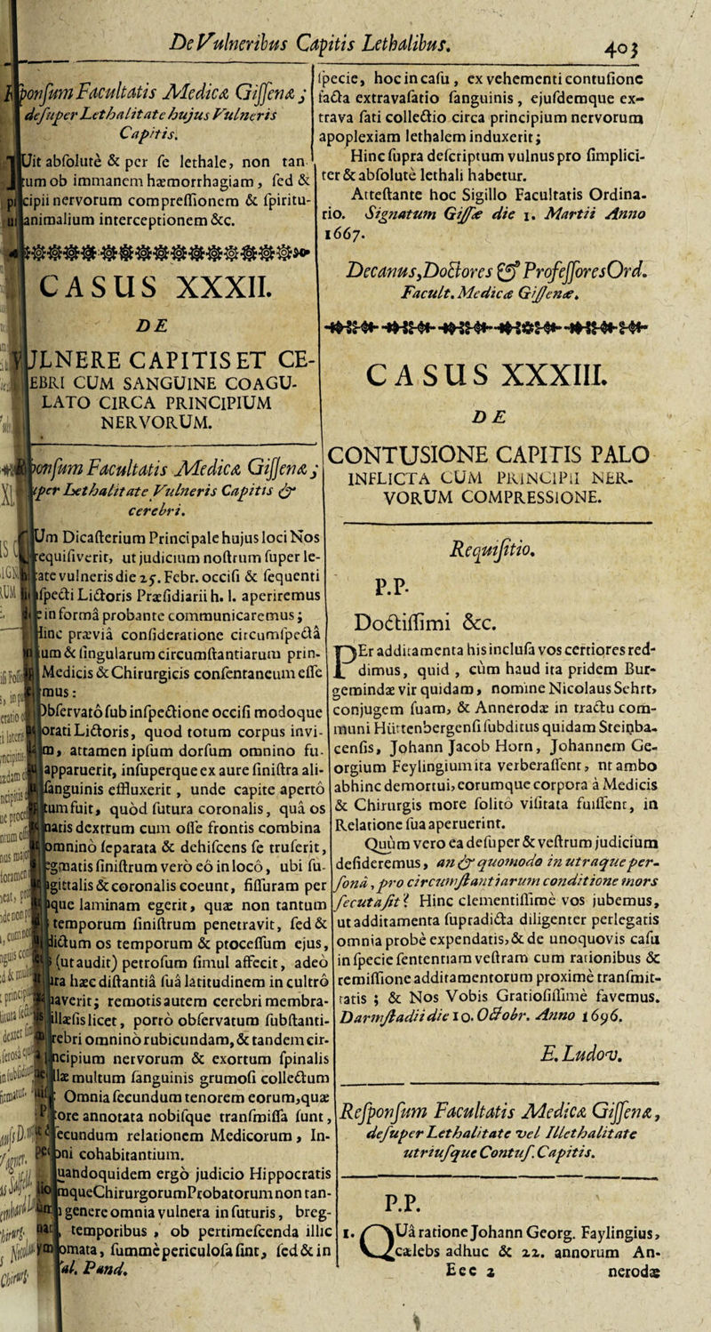 u. mfum Facultatis Ale dica, GiJfenaj dejuger Let halitat e hujus Vulneris Capitis. Iit abfolute &amp; per fe lethale, non tan tum ob immanem haemorrhagiam, fed &amp; tipii nervorum compreffionera &amp; fpiritu- mimalium interceptionem &amp;c. casus XXXII. DE l!t VULNERE CAPITIS ET CE- wi),£BRI CUM SANGUINE COAGU¬ LATO CIRCA PRINCIPIUM NERVORUM. wfjgonfum Facultatis Ale dica GifJenaj tper het halitat e Vulneris Capitis (f cerebri. Ipecie, hocincafu, ex vehementi contufionc fafta extravafatio fanguinis, ejufderaque ex- trava fati colle&amp;io circa principium nervorum apoplexiam lethaleminduxerit; Hinc fupra deferiptum vulnus pro (implici¬ ter &amp;abfolute lethali habetur. Atteftante hoc Sigillo Facultatis Ordina¬ rio. Signatum Gijfle die 1. Martii Anno 1667. DecanusfDoFtorcs ProfeJJoresOrd. Facult. Medica Gijjcna. CASUS XXXIII. DE CONTUSIONE CAPITIS PALO INFLICTA CUM PRINCIPII NER¬ VORUM COMPRESSIONE. [$ m Dicafterium Principale hujus loci Nos equifiverit, ut judicium noftrum fuper le- ■ filrate vulneris die 25-. Febr.occifi &amp; fequenti iii ifpe&amp;i Li&amp;oris Praefidiariih. 1. aperiremus Sljp in forma probante communicaremus; inc pratvia confidcratione circumfpe&amp;a um&amp; lingularum circumftantiarum prin- Medicis &amp; Chirurgicis confentaneum efie mus: bfervatofubinfpe&amp;ioneoccifi modoque jorati Lidtoris, quod totum corpus invi- attamen ipfum dorfum omnino fu- apparuerit, infuperqueex aure ftniftra ali- anguinis effluxerit, unde capite aperto umfuit, quod futura coronalis, qua os atis dextrum cum ofle frontis combina omnino (eparata &amp; dehifcens fe truferit, *gmatis finiftrum vero eo in loco, ubi fu- igittalis&amp;coronalis coeunt, fifluram per ique laminam egerit, quae non tantum temporum finiftrum penetravit, fed&amp; litium os temporum &amp; ptocefiiim ejus, (utaudit) petrofum fimul affecit, adeo ira haec diftantia fua latitudinem in cultro laveritj remotisautem cerebrimembra- llaefislicet, porro obfervatum fubftanti febri omnino rubicundam, &amp; tandem cir- cipium nervorum &amp; exortum fpinalis lae multum (anguinis grumofi colle&amp;um Omnia fecundum tenorem eorum,quae ore annotata nobifque tranfmiffa (unt ecundum relationem Medicorum, In- ni cohabitantium. uandoquidem ergo judicio Hippocratis queChirurgorumProbatorumnon tan iGFofb s, 'm cratio« :i lateris fticipitisfl lxdatn ol ncipitis uepiocti ntumol nus iDajoij ioramtt1 icat) pt1 idenonpt l}cumnoc| jgtiis con! [ printip^ liniti^ derosa^1 Requijitio, P.P. Do&amp;iffimi Scc. PEr additamenta his inclufa vos certiores red¬ dimus, quid , cum haud ita pridem Bur- gemindae vir quidam» nomine Nicolaus Sehrt» conjugem fuam, &amp; Annerodae in tractu com¬ muni Hiittenbergenfi fubditus quidam Sreiqba- cenfis, Johann Jacob Horn, Johanncm Ge- orgium Feylingiumita verberaflent, ntambo abhinc demortui, eorumque corpora a Medicis &amp; Chirurgis more folito vifitata fuiflent, in Relatione fua aperuerint. Quum vero ea defuper &amp; veftrum judicium defideremus, an &amp; quomodo inutraqteeper- fona 1 pro circumflanti arum conditione mors fecutajit{ Hinc clementifflroe vos jubemus, ut additamenta fupradi&amp;a diligenter perlegatis omnia probe expendatis,&amp;de unoquovis cafu infpeciefententiamveftram cum rationibus &amp; remiftione additamentorum proxime rranfmit- tatis ; &amp; Nos Vobis Gratiofiffime favemus. DarmfladiidieiQ. O&amp;obr. Anno t6y6. E. Ludov. fin# ^lil un: jj genere omnia vulnera in futuris, breg ijrttrfr (ft temporibus, ob pertimefeenda illic 1./~\Ua ratione Johann Georg. Faylingius&gt; vi p* liol C/jirM ym|omata, fummepericulofafinr, fed&amp;in W. E and. Refponfum Facultatis Ale dic &amp; Gijfena, defuper het halitate vel Illet halitate utriufque Contuf. Capitis. P.P. [calebs adhuc &amp; zz. Eec z annorum An- nerodag