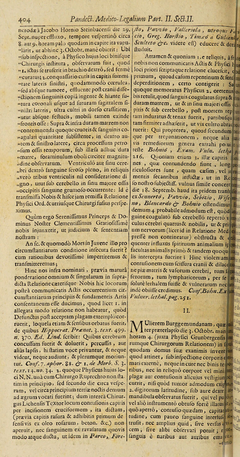 nerodaea Jacobo Hornio Stcinbacenfi die 29. jJto, Pawio , VallcnoLa , utroque Fu-i. Sepr. nuper effluxo, tempore vefpertino circa S.uurt). horam palo quodam in capite ita vapu- «larit, ut abhinc 3. Odobr. mane obierit: Ubi «fubinfpedione, a Phyfico hujus loci bmifque Chirurgis inftituta , obfervatum fuir, quod »1. idus fe truferit in brachio dextro, fed ferme «curatus; x.conquafiatio cutis incapitis fummi- «tare lateris finiftri, quodammodo coerulea, «fedabfquetumore, effluente poft cranii difte- «dionemfanguinis copia ingente &amp; hiante fu¬ sura coronali ufque ad futuram fagittalem fi- «niftri lateris, ultra cultri in dorfo craffltiem, «utut abfque feftucis, mobili tamen exinde «frontis ofte: Supra &amp; infra duram matrem non «contemnenda quoque cruoris&amp; fanguinis co¬ agulati quantitate fubfiftente, in dextro au- »tem&amp;finiftro latere, circa proceffum petro «fura offis temporum, fub illaefa adhuc dura «matre, foraminulum oboli circiter magnitu¬ dine obfervatum. Ventriculo aut finu cere- „bri dextro fanguine ferofo pleno, in reliquis „vero tribus ventriculis nil confideratione di ,&gt;gno, utut fub cerebello in finu majore offis «occipitis fanguine grumofooccurrente: Id e tranfmiffa Nobis &amp; hifce jam remiffa Relatione Phy fici Ord.&amp;utriulque Chirurgi fufms perfpe- ximus. Quum ergo Sereniffimus Princeps &amp; Do¬ minus Nofter Clementiffimus Grariofiffime nobis injunxerit, ut judicium &amp; fententiam noftram : CIO. ite us ad m us ut Greg. Horfiio , Timxo a Gieldcnk e, Sculteto &amp;c. videre efl) educere &amp; deri re ftuduit. Attamen &amp; quoniam 1.e reliquis, afr nobis non communicatis Adis &amp; Phyfici h loci priori feriptaquerelatione elueefeit, c primum, quoad cafumrepentinum &amp;fenf deperditionem , certo contigerit : Sali quoque memoratus Phyficus z. orctenusjo bis retulit,quod fanguis coagulatus fu pra&amp; jfo duram matrem, ut &amp; in finu majori offis &lt;|ci- pitis &amp; fub cerebello , poft mortem rep tam induratus &amp; tenax fuerit, partibufqu tam firmiter a dhaferit, ut vix cultro abrae ruerit : Qui proprerea, quoad fecundum que per trepanationem , neque alia vis remediorum genera extrahi posui refte Bohnid , Exam. 216. Quoniam etiam 3 nes , quas contundendo riculofiores funt , quam caffim vel 11. mentis fecanribus inflidas, ut in Re jo|E fo noftro fubjediff. vulnus fimile concerrjitc die 18. Septemb. haud ita pridem tranlrjffc exSennertd, Pawio, Sebizio , Wife'va¬ no, Blancardo &amp; Bohnio oftendimusjf demum 4 probabile admodum eft, quod ilis )Q. Vuln. letha . illae capitis fiunt , longi pe. le. 12- /• io. m n|,': tr|!t guine coagulato fub cerebello reperto v culus cerebri quartus&amp; nobilis, ut&amp;prirjipi um nervorum (licet id in Relatione Med a preffe non contineatur) obftruda &amp; &lt;jdl quenrer influxus fpirituum animalium ipqai fj An fc. &amp; quomodo Mors in Juvene illo pro circumftantiarum conditione infecuta fuerit’? facultasanimalisprimo &amp; tandem quoqu 1 cum rationibus devotiffime impertiremus &amp; lis intercepta fuerint; Hinc violentam a tranfmitteremusj contufionemcum fcifiura cranii &amp; dilactijtio tir Hinc nos infra nominati, praevia matura| ne piae matris &amp; vaforum cerebri, tum fgui ponderatione omnium &amp; fingularum in fupra» ferorum, tum lymphaticorum , per fe ; rt r. . ■ __• r \T-l:. I.'. I _’ 1 - 5 i I 1 _ r • ,-r- o dida Relationecaeterifque Nobis hic locorum, folutelethalem fuilfe &amp; vulneratum nec ufi inde obiiffie credimus. Conf.Bohn.Ex ii Vulncr. Icthal.pag, z$ 1, poftea communicatis Adis occurrentium cir¬ cumftantiarum principiis &amp; fundamentis Artis conlentaneumefle ducimus, quod licet 1. in allegata modo relatione non habeatur, quod Defunctus poft acceptam plagam extemplo cor¬ ruerit, loquela etiam &amp;fenfibus orbatus fuerit, de quibus Hippocrat. Prxnot. 3. text. 499. j IVlterpraeterlapfodie 3. Odobr. man iri II. ]\ /J Ulierem Burggemundanam, quae 1 niK n. 370. Ed. Lind. feribiti Quibus cerebrum horam 4. (juxta Phyfici Grunbergenfis ino concuflum fuerit &amp; doluerit, percuffis, aut | rumque Chirurgorum Relationem) in f mk L: _• • . alias lapfis, hi ftatim voce privantur, &amp; neque vident, nequeaudiunt, &amp; plerumque moriun¬ tur. Conf. 7. aphor. 88. 1. de Morb. S. 3. text. 14.no. 34. z. quoque Phyficus hujus lo¬ ci N. N. una cum Chirurgo Ruprechto non fta¬ tim in principio, fed fecundo die circa vefpe- ram, vel circa principium tertiae nodis demum quodam domus fure exanimis invent uir 10 quod attinet, fub infpedione corporis c' 1 mati externe, nequein cute nec binis te: :&gt;o- ribus, nec in reliquo corpore vel mini • plagae aut contufionis alicujus veftigi uniae currit, nifiquod tumor admodum exit 2. digitorum latitudine, fub auredexrr, is ijfS. ad aegrum vocati fuerint; dum interea Chirur-j mandibula obfervatus fuerit, qui vel pu id&gt; _ . . ^ 1 r* • • f 1 1 • a • rt a • ~ . * K gus Lichenfis Textor locum contufionis capitis per incifionem cruciformem , ita didam, (praevia capitis rafura &amp; adhibitis primum de fenfivis ex oleo rofarum, beton. &amp;c.) non aperuit, nec fanguinem extravafatum quovis modo atque dudu, ut idem in Pareo, Fore- vel alio inftrumento obtufo forte illatusp quo aperto, contufio quatdam, capital; iti■» tudine, cum pauco fanguine interfuf fa. trufit, nec amplius quid, five verfusj vi« cem , five alibi obfervari potuit; r [ue fanguis e naribus aut auribus ema dt.« «pnio