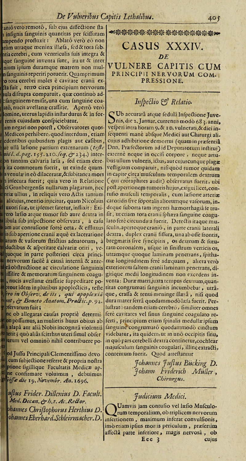 anio vero remoto, fub ejus difiedione fta- infignis fanguinis quantitas per fcifluram mpendo profluxit: Ablato vero eo non tum utraque meninx illaefa, fed&amp;totafub- itiacerebri, cum ventriculis fuis integra &amp; que fanguine inventa funt, ira ut &amp; inter nium iplum duramque matrem non mul- i fanguinis reperiri potuerit. Quamprimum o tota cerebri moles e cavitate cranii ex¬ ta fuit , retro circa principium nervorum luladifrupta comparuit, quae continuo ad- :fanguinememifir,una cum fanguine coa- ato, nucis avellanae crafflrie. Aperto vero lomine, uterus lapidis inftar durus &amp; in for- renis cujusdam confpicicbatur. am negari non potefl:, Obfervatores quos- Medicos perhibere, quod interdum, etiam edentibus quibusdam plagis aut cafibus, te ulla laefione partium externarum (tcjle liol.d.pag. i^.zio./eq. ^234.) inter* m tantum calvaria ltrfa , fed etiam cdre- ita commotum fuerit, ut exinde quam s venulae in eo dilaceratae,&amp;fubitanea mors infecuta fuerit; quia vero in Relatione ci Grnnbergenfis nullarum plagarum, nec itiae ullius, in reliquis vero Adis tantum alicujus,mentio injicitur, quam Nicolaus uxori fuae,utipfemetfatetur,inflixit: Exi- [ero laefio atque tumor fub aure dextra in [ibula fub infpedione obfervata , a cafu im aut contufione forte orta, &amp; effluxus jis fub apertione cranii aeque ex laceratione irum &amp; vaforum Aridius adnatorum, a j 9 ludibus &amp; afperitate calvariae oriri , ve- juoque in parte pofteriori circa princi- i nervorum facile a causa interna &amp; ante- :aobftrudione ac circulatione fanguinis liflilire &amp; memoratum fanguinem coagu- nucis avellanae craflitie fuppeditare po- )rout idem in pluribus apopledicis, tefte °ro in Obferv. de iis , qui apoplexia \nt, &amp; Boneto Anatom.Pra&amp;ic.p. 92. yfervarum fuit; ic ob allegatas caufas proprie determi mpoffumus, an mulieris hujus obitus ab 1 alapa aut alia Nobis incognita violentia ierit; quo alias fcirrhus uteri fimul obfer &gt;arum vel omnino nihil contribuere po- 1 pd Juflii Principali Clementifflmo devo cum fubjedionereferre &amp; propria noftra ptione figillique Facultatis Medicae ap- (ne confirmare voluimus , debuimus xijfe die ly.Novembr. An. 1696. CASUS XXXIV. DE  f:: VULNERE CAPITIS CUM PRINCIPII NERVORUM COM¬ PRESSIONE. InfpeHio gff Relatio- SUb accurata atque fedula Infpedione Juve. nis, die z. Jannar.currentis modo 68 3. anni, vefperi intra horam 9.&amp; 1 ®. vulnerati,&amp;diei in- fequenti mane abfque Medici aut Chirurgi ali¬ cujus adhibitione demortui (quamin praefentia Dnn. Prafedorum ad id Deputatorum inftituQ externe neque in occifi corpore , neque artu¬ bus ullum vulneris,idus,autcujuscunqueplag2e veftigium comparuit, nifiquod tumor quidam in capite circa mufculum temporalem dextrum (qui crotaphires audit) oblervatus fuerit, ubi poftapertionepa tumoris hujus,exiguilicet,con- rufio mufculi temporalis, cum lafione arterias carotidis fivefdporalisaliorumque vaforum, in- deque fuborta tam ingenti haemorrhagiafe tru- fit, utetiam tota cranii fphaera fanguine coagu¬ lato fere circundata fuerit. Detedis itaque mu. fculis,apcrtoquecranio, in parte cranii laterali dextra, duplex cranii fiflura, una ab ofle frontis, bregmatis live fyncipitis , os dextrum &amp; futu¬ ram coronalem, ufque in finiftrum verticis os, utramque quoque laminam penetrans, fpitha- mx longitudinem fere adaquans , altera vero exteriorem faltem cranii laminam penetrans, di¬ gitique medii longitudinem non excedens in¬ venta: Durae matri,juxta tempus dextrum,quan¬ titas congrumati fanguinis incumbebat, utra¬ que, crafia &amp; tenui meninge illaesa , nifi quod dura marer ferra quodammodolacfa fuerit. Per- luftrato tandem etiam cerebro, fimiliter omnes fere cavitates vel finus fanguine coagulato re¬ ferti, principium etiam lpinalis medullaeipfum fanguine congrumaro quodammodo cindum videbatur, ita quidem,ut in uno occipitis finu, in quo pars cerebelli dextra continetur,cochlear majufculum fanguinis coagulati, illincextradi, contentum fuerit. Quod atreftantur J oh annes JuJlus Bucking D. Jobann Fnderich Mulier, Chirurgus. ujlus Frider. Dillenius D. Facuit. Med. Decan. &amp;h. t. Ac. ReAor. ohannes Chriftophorus Herthius D. ohannesEberhard.Scblemnacber.D. Judicium Medici. QUamvis jam contufio vel laeilo Mufculo- rum temporalium, ob triplicem nervorum mfertionem , maximum inferat convulfionis, imo etiam ipfius mortis periculum , prasferiim affeda parte inferiore, magis nervosa , ob Eee 3 cujus