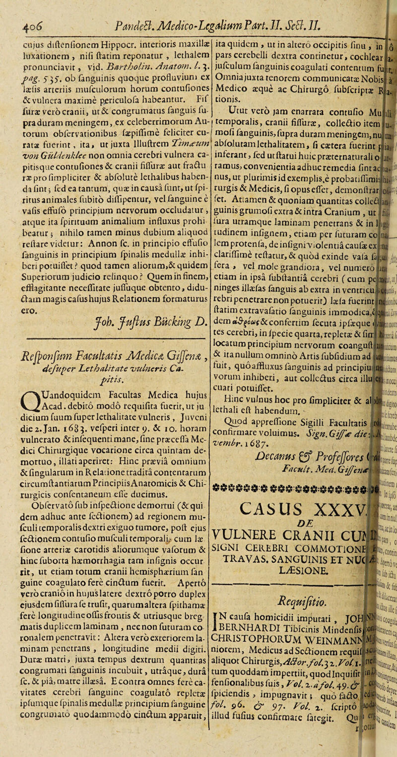 cujus diftenfionem Hippocr. interioris maxillae luxationem , nifi ftatim reponatur , lethalem pronunciavit, vid. Bartholin. Anatom. I. 3. pag. 5 35. ob fanguinis quoque profluvium ex laeiis arteriis mufculorum horum contufiones &amp; vulnera maxime periculofa habeantur. Fif furae vero cranii, ut&amp; congrumatus fanguis Tu¬ ita quidem , ut in altero occipitis finu , in pars cerebelli dextra continetur, cochlear jufculum fanguinis coagulati contentum fu Omnia juxta tenorem communicata; Nobis Medico aeque ac Chirurgo fubfcriptae Bi tionis. Utut vero jam enarrata contufio Mu pra duram meningem, ex celeberrimorum Au- j temporalis, cranii fiflurae, colle&amp;io item u* torum obfervationibus faepiflime feliciter cu rata fuerint, ita, ut juxta llluftrem ctim&lt;euTn 'von Guldenklee non omnia cerebri vulnera ca¬ pitisque contufiones &amp; cranii fifiiiras aut frattu rzcprofimplicitcr &amp; abfolute lethalibus haben¬ da fint; fcd ea tantum, qua; in causa funt, ut fpi- ritus animales fubito difflpentur, yel fanguine e vafis effufo principium nervorum occludatur, atque ita fpintuum animalium influxus prohi beatur; nihilo tamen minus dubium aliquod reflare videtur: Annon fc. in principio effufio fanguinis in principium /pinalis medulla; inhi¬ beri potuiflet ? quod tamen aliorum,&amp; quidem Superiorum judicio relinquo? Quem in finem, efflagitante neceffitate jufiuque obtento, didu- £Iam magis cafus hujus Relationem formaturus ero. jfob. fuflus Biicking D. Rejponfwn Facultatis Medica Gijfena , defuper Bethalitate 'vulneris Ca¬ pitis. QUandoquidem Facultas Medica hujus Acad.debito modo requifita fuerit,ut ju dicium fuum fuper lethalitate vulneris, Juveni die2.Jan. 1683. vefperi inter 9. &amp; 10. horam vulnerato &amp;infequenti mane, fine praecefla Me¬ dici Chirurgique vocarione circa quintam de¬ mortuo, illati aperiret: Hinc praevia omnium &amp; fingularum in R elatione tradita contentarum circumflandarum PrincipiisAnatomicis &amp; Chi¬ rurgicis confcntaneum eflfe ducimus. Obfervato fub infpe&amp;ione demortui (&amp;qui dem adhuc ante fe&amp;ionera) ad regionem mu- fculi temporalis dextri exiguo tumore, pofl ejus fe&amp;ionem contufio mufculitemporalb cum Ix /ione arteriae carotidis aliorumque vaforum &amp; hinefuborta haemorrhagia tam inflgnis occur rit, ut etiam totum cranii hemisphaerium fan guine coagulato fere cin&amp;um fuerit. Aperto vero cranio in hujus latere dextroporro duplex ejusdem fifiurafe trufiqquarumaltera fpithama; fere longitudineoflisfroutis &amp; utriusque breg matis duplicem laminam , nec non futuram co ronalem penetravit: Altera vero exteriorem la¬ minam penetrans , longitudine medii digiti. Durae matri, juxta tempus dextrum quantitas congrumati fanguinis incubuit, utraque, dura fc. &amp; pia, matre illaesi. E contra omnes fere ca¬ vitates cerebri fanguine coagulato repletae ipfumque fpinalis medulla; principium fanguine congrumato quodammodo cinttum apparuit, moli fanguinis, fupra duram meningem, nujm abfolutamlethalitatem, fi eaetera fuerint p ia; inferant, fed ut flatui huic praeternaturali o jr- ramus, convenientia adhuc remedia fintad nus, ut plurimis id exemplis.e probatiflirais hi. rurgis&amp; Medicis, fi opus efler, demonflrar ofc fet. Attamen &amp; quoniam quantitas colleflLj guinis grumofi extra &amp; intra Cranium , ut ; lura urramque laminam penetrans &amp; in 1 tudinem infignem, etiam per futuram co lem protenfa, de infigni^Violentia caufte ex clariflime teflatur, &amp; quod exinde vafa fi fera , vel mole grandiora, vel numero etiam in ipsa fubftantia cerebri ( cum pe ninges illaefas fanguis ab extra in ventneu rebripenetrarenon potuerit) laefa fuerint ftatim extravafatio fanguinis immodica,l dem«^c«f6cconfertim fecuta ipfaeque i tes cerebri, in fpecie quarta, repleta; &amp; firr locatura principium nervorum coanguft &amp; ita nullum omnino Artis fubfldium ad ;u&gt;i fuit, quo affluxus fanguinis ad principiui ntiiom vorum inhiberi, aut collc&amp;us circa illu :occ, cuari potuiflet. Flinc vulnus hoc pro fimpliciter &amp; a lethali eft habendum. Quod appreflione Sigilli Facultatis pia ii ittan confirmare voluimus. Sign. Gijf^e die%h UgltO; bfefereb «tube, latere li 'vctnbr. 1687. Decanus gf ProfeJJores ( Facult. Mea. GiJJerue linifer,! CASUS XXXV,1 DE VULNERE CRANII CUI SIGNI CEREBRI COMMOTIONI TRAVAS. SANGUINIS ET NU( LUSIONE. Requifitio. IN caufa homicidii immutati , JOH BERNHARDI Tibicinis Mindenfis ™m[atcg]C, CHRISTOPHORUM WEINMANh niorem, Medicus ad Sc&amp;ionem requif|‘ScWaiujjja aliquot Chirurgis,Attor.fol.^.Vot.U tum quoddam impertiit, quodlnquifitl^^to fenfionalibus fuis, Vol. x.dfol. 49. fpiciendis , impugnavit; quo fafto -M‘ fol. 96. &amp; 97• Coi. z. feripto Aoe illud fufius confirmate fategit. Qu 1