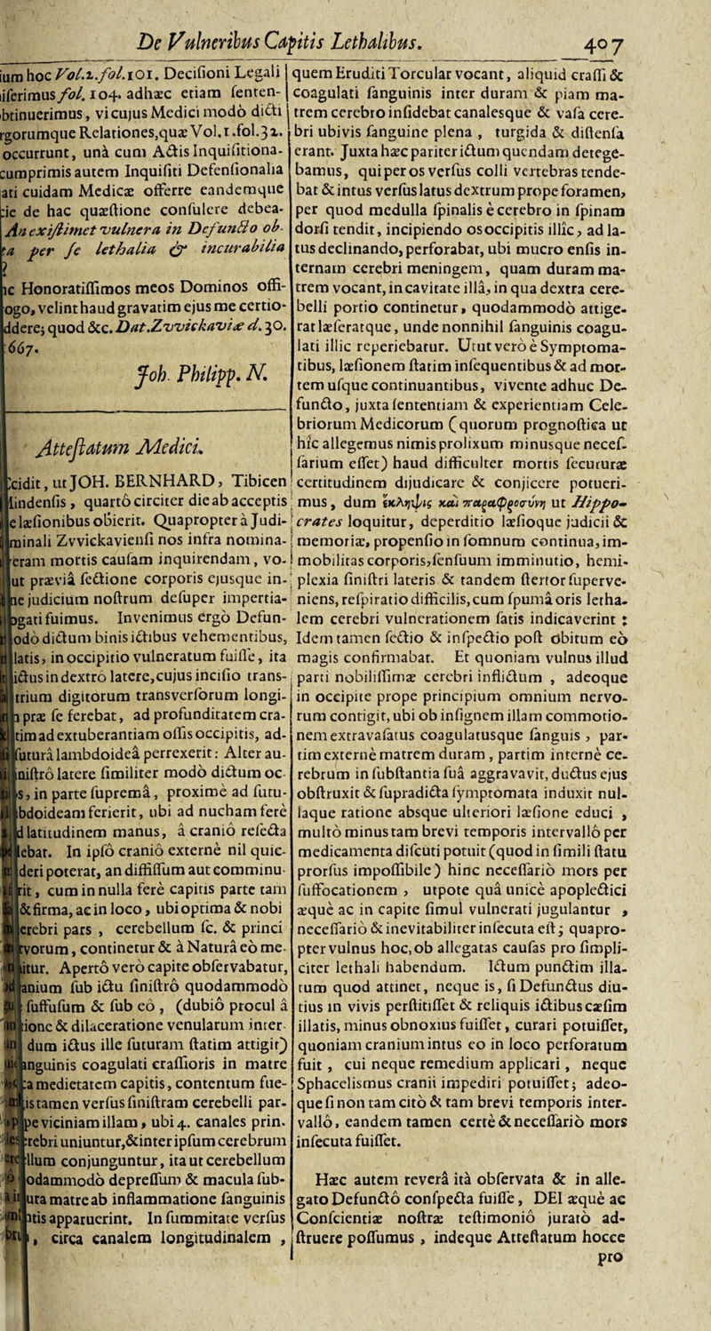 iura hoc Vol.i.fol. 101. Decifioni Legali liferimus fol. 104. adhaec etiam fenten- btinuerimus, vi cujus Medici modo didi rgorumque Relationes,quae Vol. 1 .fol. 31. occurrunt, una cum Adis Inquifitiona- cumprimis autem Inquifiti Defenfionalia ati cuidam Medies offerre eandemque :ie de hac quaeftione confulere debea- An e xijlimet'vulnera in DcfunBo ob- &gt;a per Je lethalia (f incurabilia ic Honoratiffimos meos Dominos offi- ogo, velint haud gravatim ejus me certio* Iderej quod &amp;c. Dat.Zwickavid. 30. 667. Joh Philipp. N. yittejiatum Adedicu cidit, ut JOH. BERNHARD, Tibicen indenfis, quarto circiter die ab acceptis e laefionibus obierit. Quapropter a Judi- inali Zvvickavienfi nos infra notnina- eram mortis caufam inquirendam, vo- ut praevia fedione corporis ejusque in- e judicium noftrum defuper impertia- gati fuimus. Invenimus ergo Defun- ododidum binisidibus vehementibus, latis, in occipitio vulneratum fuille, ita lidus in dextro latere,cujus incifio trans- trium digitorum transverforum longi- prae fe ferebat, ad profunditatem cra- timad extuberandam offis occipitis, ad- utura lambdoidea perrexerit: Alter au- niftro latere fimiliter modo didum oc s, in parte fuprema, proxime ad futu- bdoideamfcrierit, ubi ad nucham fere latitudinem manus, a cranio refeda ebat. In ipfo cranio externe nil quic- deri poterat, an diffifium aut commmu Itit, cum in nulla fere capitis parte tam &amp;firma,aeinloco, ubi optima &amp; nobi crebri pars , cerebellum fc. &amp; princi :vorum, continetur &amp; a Natura eo me- itur. Aperto vero capite obfervabatur, anium fub idu finiftrb quodammodo fuffufum &amp; fub eo , (dubio procul a ione &amp; dilaceratione venularum inter dura idus ille futuram ftatim attigit) nguinis coagulati eraflioris in matre a medietatem capitis, contentum fue- istaraen verfusfiniflram cerebelli par- )e viciniam illam» ubi 4. canales prin. rebri uniuntur,&amp;inter ipfum cerebrum llura conjunguntur, ita ut cerebellum odammodo deprefluro &amp; macula fub- ura matre ab inflammatione fanguinis itis apparuerint. In fummitate verfus circa canalem longitudinalem , )r quem Eruditi Torcular vocant, aliquid eradi &amp; coagulati fanguinis inter duram &amp; piam ma¬ trem cerebro infidebat canalesque &amp; vafa cere¬ bri ubivis fanguine plena , turgida &amp; diflenfa erant. Juxta haecpariteridum quendam detege¬ bamus, qui per os verfus colli vertebras tende¬ bat &amp; intus verfus latus dextrum prope foramen, per quod medulla fpinalis e cerebro in fpinam dorfi tendit, incipiendo os occipitis illic, ad la¬ tus declinando, perforabar, ubi mucro enfis in¬ ternam cerebri meningem, quam duram ma¬ trem vocant, in cavitate illa, in qua dextra cere¬ belli portio continetur, quodammodo attige¬ rat laeferatque, unde nonnihil fanguinis coagu¬ lati illic reperiebatur. Utut vero e Symptoma¬ tibus, laefionem ftatim infequentibus &amp; ad mor¬ tem ufque continuantibus, vivente adhuc De¬ fundo, juxtafententiam &amp; experientiam Cele¬ briorum Medicorum (quorum prognoftica uc hic allegemus nimis prolixum minusque necef- farium edet) haud difficulter mortis fecururae : certitudinem dijudicare &amp; conjicere potueri- : mus, dum tKtyxpis k&lt;zi 7raga&lt;P(&gt;oo-vv*i ut Hippo~ crates loquitur, deperditio laefioque judicii &amp; i memoria:, propenfioin fomnum continua,im- ‘ mobilitas corporis,fenfuum imminutio, hemi- ' plexia flniftri lateris &amp; tandem fterror fuperve- niens, refpiratiodifficilis,cum fpumaoris letha- lem cerebri vulnerationem fatis indicaverint : Idem tamen fcdio &amp; infpedio poft obitum eo magis confirmabar. Et quoniam vulnus illud parti nobiliffimae cerebri inflidum , adeoque in occipite prope principium omnium nervo¬ rum contigit, ubi ob infignem illam commotio¬ nem extravafatus coagularusque fanguis , par- tim externe matrem duram, partim interne ce¬ rebrum infubftantiafua aggravavit,dudus ejus obftruxit &amp;fupradida fympromata induxit nul- iaque ratione absque ulteriori laefione educi , multo minus tam brevi temporis intervallo per medicamenta difeuti potuit (quod in fimili ftatu prorfus impoflibile) hinc ncceflario mors per fufFocationem , utpote qua unice apopledici aeque ac in capite fimul vulnerati jugulantur , neceflarib &amp;inevitabilirer infecuta eft j quapro¬ pter vulnus hoc.ob allegatas caufas pro fimplj- citcr lethali habendum. Idum pundim illa¬ turo quod attinet, neque is, fiDefundus diu¬ tius in vivis perftitifiet &amp; reliquis idibus caefim illatis, minus obnoxius fuififet, curari potuiflet, quoniam cranium intus eo in loco perforatum fuit , cui neque remedium applicari, neque Sphacelisrnus cranii impediri potuiflet; adeo¬ que fi non tam cito &amp; tam brevi temporis inter¬ vallo, eandem tamen certe &amp; ncceflario mors infecuta fuiflet. Haec autem revera ita obfervata &amp; in alle¬ gato Defundo confpeda fuifle, DEI aeque ac Confcientiae noftrae teftimonio jurato ad- ftruere poffumus, indeque Atreftatum hocce pro