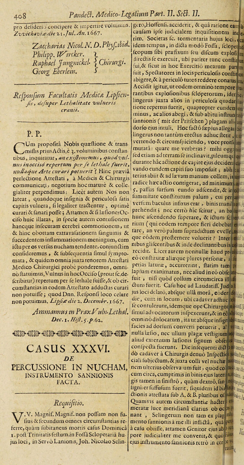 pro defiderio concipere &amp; impertire voluimus, Zvvickavite die z i .Jul. An. 1667• Zaccharias Ntcol K D.Phyf.ibid. Phi/rpp. RZtrcker. Rapbad Jungmckd• \Cbirurgu Georg Ebcrlew. i Rcfponfum Facultatis Medica Ltpfien- fis, defuper Lethalitate vulneris cranii. P. P. g&lt;.ro,Hoifenli, acciderit, &amp; qua ratione eaw b caufam ipfe judicialem inquifitionem iru e. riro. Societas fc. tormentaria hujus k&gt;ci,( ca idem tempus, in dida modo Foda, fclcpet i&amp; fcopum fibi praefixum feu difeum explofi m diredisfe exercuit, ubi pariter tunc conftit u3 fui,&amp; ficut in hoc Exercitio mearum pan ai fuit, Spedatores in locis periculofis conftii os abigere,&amp; d pericul6 tutos reddere conatus rn, Accidit igitur, ut eodem omnino tempore u. rantibus explofionibus felopetorum, id er &gt;e. lingerus juxta alios in periculofa quadar h. tione repertus fuerit, quapropter eunden on minus, acaliosabegi, &amp;fub abituinftrun ito fannionis ( mit der Pritfchen) plagam ali) aiy dorlo ejus intuli. Hoc fadofaspius allegat Se, lingerus non tantum eredus adhuc ftetit, i: verrendo&amp;circumfpiciendo, voce prorfiji #•' mutata: quare me verberas ? mihi oggmiu fed etiam ad terram fe inclinavit,pileumqijl qu^ durante hacadione de capite ejus decidenfete vando eundem capiti fuo impofuit * abh ij-c terius abiit &amp; ad lasvara manum collem,iitosto radice haecadiocontigerat, adminimutr .as • 5. paftus furtum eundo adfcendit,&amp;in oli» fummitate conftitutum palum , cui per’ani * binismanil st A vertum baculus infixus erat CUm propofita Nobis quasftione &amp; trans miliis prius Adis.e 3. voluminibus conftan tibus, inquiratur, ancxiflimemus &gt; quodvid- nus in occiso repertum per fe lethale fuerit, nullaque Ai'te curari potuerit i Hinc prasvia perleCtione Atreftati , a Medicis &amp; Chirurgis communicati? negotium hoc mature &amp; colle- gialiter perpendimus: Licet autem Nos non lateat, quandoque infignia &amp; periculofa fatis capitis vulnera, filegaliter tradentur, optime A « curari &amp; fanari pofie; Attamen &amp; fi lasfionesOc- Prc ien^’t ’ nec certo hic fcirur , an ba iu- cifohuic illatas, in fpecie autem contufionem hunc alcendendo fuperare, &amp; idum Ic. &gt;er haneque infecutam cerebri commotionem, ut r 111111 (^ui eodem rempote fieri debebat ev fi &amp; hinc obortam extravafationem fanguinis &amp; tare&gt; an veropalum fupradidum evelles,■alliti fucccdentem inflammationem meningum, cum ^ue e°dem profternere voluerit ? Inter : rr; idu per os verfus nucham tendente? conjundim ni^u^ gliscentibus &amp; inde declinantibus is cdmii confideremus, &amp; fubfequentia fimul fympto- r&lt;;cl^lt‘ Licet autem nonnullas haud pn ululer mata, &amp; quidem omnia juxta tenorem Atteftati eo tonftitutas aliasque plurcs perfonas, j in Medico Chirurgici probe ponderemus, ornni- Petia&amp; laturae, accurrerint, ftatim tam p noftatuimiis,VninusinhocOccifoCproutfc.de- laP;um exanimatus, necaliud ineooble itu feribitur) repertum per fe lethale fuifie,&amp;obcir- ^lt: * ni^ qviod collum circumcirca ill cumftantias in eodem Attedato addudas curari ^Lim ^llent' Cafu hoc ad Laudatifli Jud ai non potuilfe; quodDnn. Refponfi loco celare iusl°ci ddato,abfque ulla mora, eoder di non potuimus. Lipfuediez, Decemlr.1667. die, cum in locum ? ubi cadaver adhuc ,:eb fe contulerunt, idemque opeChirurgoi 0 fimmannus in PraxVuh-LethaL1 fimul advocatorum infpexerunt,&amp; in ec j)JJ Dec. i. Hijl, y ,p.()z. kio( da da i omnmodislocatum, ita ut abfque in figniibwjxim facies ad dorium converti potuerit, al VP jnullalasfio, nec ullum plagas veftjgiumfie* CASUS XXXVI. DE PERCUSSIONE IN NUCHAM, INSTRUMENTO SANNIONIS FACTA. aliud externum laTionis fignum obfefl tiQccliii ^usPare Requijitio. V.V. Magnif.Magnif. non poffum non fu- fius&amp; fecundum omnes circumftantias re¬ ferre, quam fubitaneus mortis cafus Dominica i. poft Trinitatis felium,in Folia Sclopetar ia hu¬ jus loci, in Ser vo Lanionis, Joh. Nicolao Selin- conljaeda fuerunt. Dieinlequenti didfi do cadaver a Chirurgis denuo Infpcditl ciali lubjcdum,&amp;juxta colli vel nucha x; nem ulteriusobfervarumfuit? quodeo) awfiJiitiftt cum circa, cumprimis in binis ejus lateri $,n gis tamen in finifiro, quam dextro,fani tul‘( figniterfufFufum fuerit, fiquidem idbiilln-F dionis atteftata fub A. &amp;B. pluribus olddu; Quamvis autem circumdantia hader; merata luce meridiana clarius obocW nant , Selingerum non tam ex plag,:n^ mento fannionis a me illi infiida, quaipo£il a cafu obiifie, attamen Genitor ejus ab’ b pore judicialiter me convenit,&amp; quo Fiiint ejus indi umento fannionis retro in cer *vc rarin % 3: 3ga toijj hh H