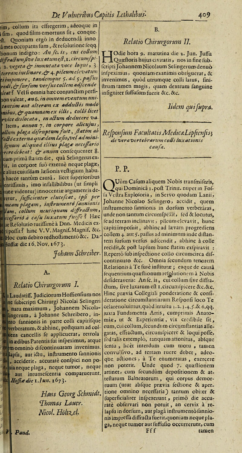 rim, collum ita effregerim , adeoque in J i fim , quod filius emortuus fit, conque- rft. Quoniam ergo in deducenda inno ia mea occupatus fum , &amp;rcfolurionefeqq. tionum indigeo: An fc, is, cui collum {ijfratiumJivc luxatumejl, 1. circutnfpi- ; x, vegeta &amp; immutata voce loqui, 3. terram inclinare4. pileum elevatum tiimponere, tandemque 5. ad 5. pa/fus redi,&amp;fur fum verfus collem adfcende deat ? Vel fi omnia haec conjunftim perfi- aon valeat, an 6. in omnem eventum uni- tantum aut alteram ex addullis modo nilus, &amp; quamnam ex illis, collo licet rvice dis locat a, inaBum deducere va- Item, annon 7. in corpore alicujus, ollum plaga difruptum fuit, Jlatim ab ca&amp;6 externa quaedam lxfo,vel admini- ' fignum aliquod illius plagx necejfario •reredebeat i &amp; annon confequenter 8- uamprimaftatimdie, qua Selingerusex¬ it, in corpore fuo externe neque plagae, aliuscujufdam laefionis veftigium habu- hacce tantum causa, licet fuperioribus entiffirnis, imo infallibilibus (ut fimpli Lneac videntur) innocentiae argumentis de- retur, fufficienter elucefcat, ipfi per meam plagam, inflrumento fannionis lam, collum ncutiquam diffraBum, dejfarid a cafu luxatum futffe ? Haec eRefolutiotuiiftimea Dnn. Medicis ex- ipoffit? hinc V. V. Magnif. Magnif. &amp;c. [oc cum debito redhoftimento&amp;c. Da - offiae die 16. Nov. 1673. B. Relatio Chirurgorum 77. HOdie hora 9. matutina die z. Jun. Juffu Quaeftoris hujus civitatis, nos in fine fub- feripti Johannem Nicolaum Selingerum denuo infpeximus, quoniam exanimis obriguerat, &amp; invenimus, quod utrumque colli latus, fini- ftrum tamen magis, quam dextrum fanguine infigniter fuffufum fuerit &amp;c. &amp;c. 1idem quifupra. R efponfum Facultatis Me diCtnLipfienJis$ de vera vertebrarum colli luxationis caufa. p.p. QUumCafumaliquem Nobis tranfmiferis, qui Dominica i .poft Trinit. nuper in Fofi jfohann Schreiber. A, Relatio Chirurgorum 1. Laudatiff. Judiciorum Hoffienfium nos ne fubicripti Chirurgi Nicolai Selingeri natu maximum , Johannem Nicola- lingerum, a Johanne Schreibero, in- into fannionis in parte colli capirifque jverberatum,&amp;abhinc, poftquamad col- »icns cancellis fe applicuerat, retrola in tedibus Parentis fui infpeximus, atque tn omnino difeontinuatam invenimus, pfu, auti&amp;u, inftrumento fannionis acciderit, accurate confpici non po¬ lia neque plaga, neque tumor, neque aut intumefeentia comparuerunt. Hofdediei.lun, 1673. Hans Georg Schmidt, Fhomas Lauer. Nicol. Holt^el. Pand, la VeftraExploforia, inServo quodam Lanii, Johanne Nicolao Selingero, accidit, quem inftrumento fannionis in dorfum verberaras, unde non tantum circumfpexit, led &amp; locutus, fe ad terram inclinavit, pileum elevavit, hunc capiti impofuit, abhinc ad laevam progrediens collem 4, aut 5. paffus ad minimum inde diftan- tem furfum verfus adfcendit, abhinc k colle recidit,&amp; poft lapfum hunc ftatim exfpiravit : Reperto fubinfpe&amp;ione collo circumcirca dif- continuato &amp;c. Omnia fecundum tenorem Relationis a Te fuse inftitutae; eaquede causa (equentiumquaeftionumrdjjlutioncm a Nobis defidera veris: Anfc. is, cui collum (ive diffra¬ ctum, five luxatum eft 1 .circumipicere &amp;c.&amp;c. Hinc praevia Collegiali ponderatione &amp; confi- deratione circumftantiarum Refponfi loco Te celarcnoluimus,quod intuitu i.z. 3.4.5.&amp; 6.qq. juxta Fundamenta Artis, cumprimis Anato- miee, ut &amp; Experientia:, vix credibile fit, eum,cuicollum,fecundum circumftantiasalle- gatas, effractum, circumfpicere &amp; loqui poffe, ffd talis extemplo, tanquam attonitus, ablque lenlu , licet interdum cum motu , tamen convuffivo, ad terram ruere debet, adeo- qtKL actiones , a Te enumeratas , exercere non poterit. Unde quod 7. quaftionem attinet, cum fecundum depolitionem &amp; at- teftatum Balneatorum, qui corpus demor¬ tuum (utut abfque praevia fedtione &amp; aper¬ tione omnino neceffaria) tantum obiter &amp; fuperficialiter infpexerunt, primo die accu¬ rate obfervari non potuit, an cervix a re- lapfu in dorfum, aut plaga inftrumento fannio¬ nis irapreffa diffratta fuerir,quoniam neque pla¬ ga, neque tumor aut fuffufio occurrerunt, cura Fff taraen