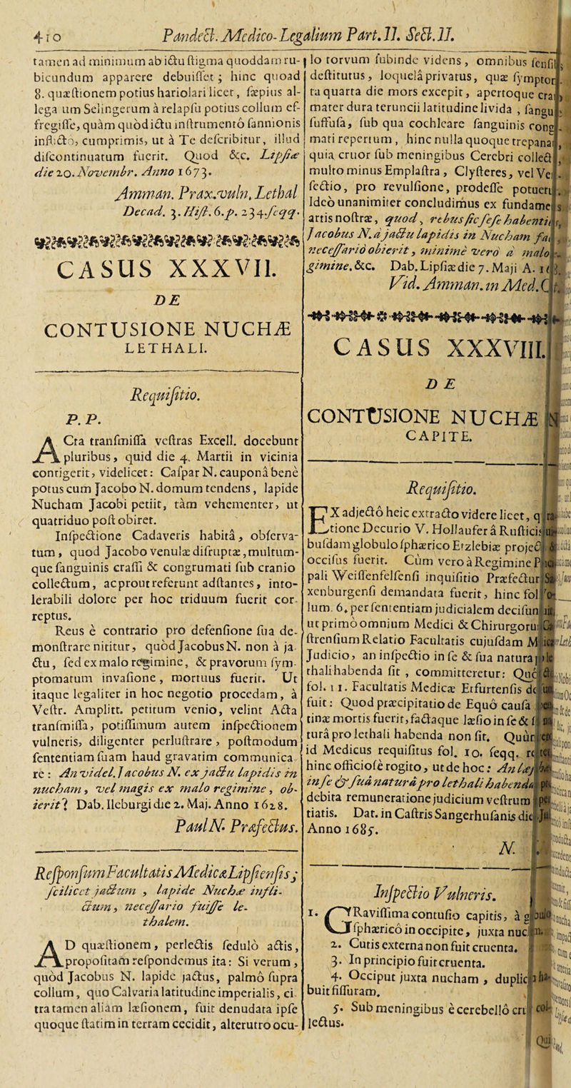 tamen ad minimum ab idu ftigroa quoddam ru¬ bicundum apparere debuiflet; hinc quoad 8. quacftionem potius hariolari licet, fsepius al¬ lega um Selingerum a relaplu potius collum ef¬ fregi fle, quam quodidu mfirumenro fannionis infbdo, cumprimis, ut a Te deferibitur, illud difeontinuatum fuerit. Quod &amp;c. Lipjia die 20. Nouembr. Anno 1673. Amman. Pyaxjvuln, Lethal Decad. 3. Hijl. 6.p. 2 3 4 CASUS XXXVII. DE CONTUSIONE NUCHAE L ET HALI. Requijitio. P. P. '■&lt; ACta tranfmifla veftras Excell. docebunt pluribus, quid die 4. Martii in vicinia contigerit, videlicet: CafparN. caupona bene potus cum Jacubo N. domum tendens, lapide Nucham Jacobi petiit, tam vehementer, ut quatriduo poft obiret. Infpedione Cadaveris habita, ohferva- tum, quod Jacobo venulae difruptte, multum¬ que fanguinis crafli &amp; congrumati fub cranio colledum, acproutreferunt aditantes, into¬ lerabili dolore per hoc triduum fuerit cor reptus. Reus e contrario pro defenfione fu a de- monftrare nititur, quodJacobusN. non a ja du, fed ex malo regimine, &amp; pravorum fym- ptomatum invafione, mortuus fuerit. Ut itaque legalirer in hoc negotio procedam, a Veftr. Amplitt. petitum venio, velint Ada tranfmifla, potiffimum autem infpedionem vulneris, diligenter perluftrare &gt; poftmodum fententiam fuam haud gravatim communica An uidel. j a cobus N. ex jaBu lapidis in io torvum fubinde videns, omnibus fenfilj deftitutus, loquela privatus, quae fymptot ta quarta die mors excepir, apertoque crain mater dura teruncii latitudine livida , fanoUj' fuffufa, fub qua cochleare fanguinis congj- mati repertum , hinc nulla quoque trcpanail, quia eruor fub meningibus Cerebri colledj multo minus Emplaftra , Clyfteres, vcIVeij. fedio, pro revulfione, prodefle potuerit. Ideo unanimiter concludimus ex fundamen artisnoftrae, quod, rebus ficfefehabenti\h J aco bus N. djaBu lapidis in Nucham fa\. necej/drio obierit, minime 'Z/ero d malo:,-, gimine.&amp;c. Dab.Lipfiacdie7.Maji A. 1« Vid. Amman. m Med. G CASUS XXXVIII. D E CONTUSIONE NUCHiE : CAPITE. ReqmJtUo. EX adjedo heic exrrado videre licet, q 'tionc Decurio V. Hollaufer a Ruftici? bufdamglobulo Iphsrico E^zlebiae projed d occifus fuerit. Cum vero a Regimine P*ic pali Weiflenfelfenfi inquifitio PraTedur Sa xenburgenfi demandata fuerit, hinc fol N Ium. 6. per fententiam judicialem dccifunl iit, ut primbomnium Medici &amp;Chirurgorui: ftrenfium Relatio Facultatis cujufdam M mdi Judicio, an infpedio infe &amp; fua natura| »lc thalihabenda fit , committeretur; Que ftc fol. ii. Facultatis Medica; Erfurtenfis dc un fuit: Quod praecipitatio de Equo caufa M tinaE mortis fuerit,fadaque laefioinfc&amp;i J tura pro lethali habenda non fit. Quur er« re nucham, 'vel magis ex malo regimine, ob ierit\ Dab.Ileburgidie2.Maj.Anno 1628. Paul AT- PrafeBus. RefponfumFacultatis Medie fiLipJienjisj feilicet jaBum , lapide Nucha’ inflt- Bum, necej/ario fuijfe le- thalem. AD quadlionem, perledis fedulb adis, propofitamrefpondcmus ita: Si verum, quod Jacobus N. lapide jadus, palmo fupra collum, quo Calvaria latitudine imperialis, ci tratamen aliam laefionem, fuit denudata ipfe quoque ftatim in terram cecidit, alterutro ocu- id Medicus requifitus fol. 10. feqq. rt hinc officiofe rogito, ut de hoc; AnUj infe &amp;fua natura pro lethali habenda debita remuneratione judicium veftrum tiatis. Dat. in Caftris Sangerhulanis die Anno 16854 r N i Injpe&amp;io Vulneris. GRavifllmacontufio capitis, a si bulo fphxrico in occipite, juxta nuefn* occipite, juxta 2. Cutis externa non fuit cruenta, 3. In principio fuit cruenta. 4. Occiput juxta nucham, duplicph*’ buitfifluram, 1 1 3tl y. Sub meningibus e cerebello cri ledus. j «fe i.’;1 f*