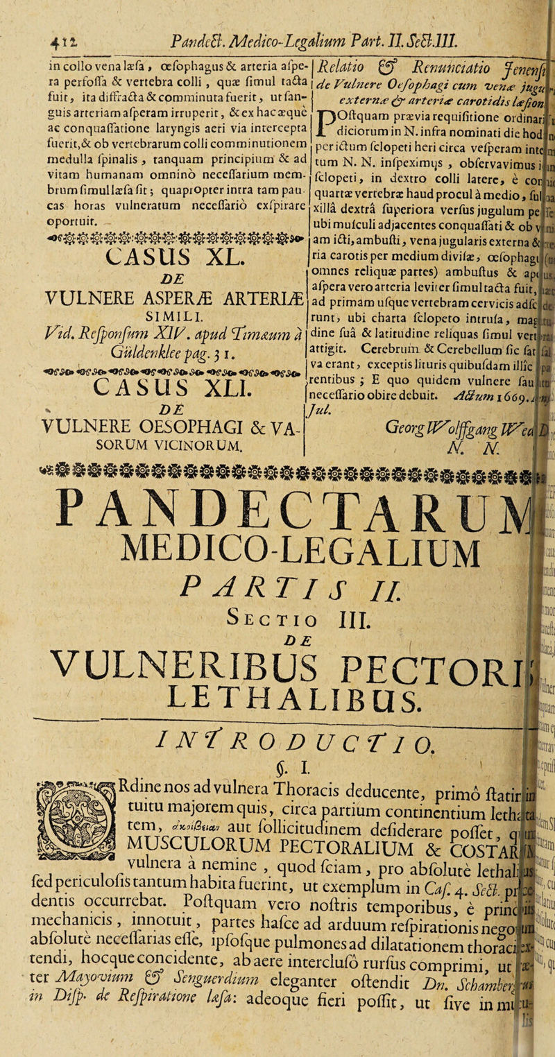 in collo vena lasfa , oefophagus &amp; arteria afpe- ra perfofla &amp; vertebra colli , quae fimul ta&amp;a fuit, ita diffi'a&amp;a&amp; comminuta fuerit, utfan- guisarteriamafperamirruperit, &amp;exhac aeque ac conquaflatione laryngis aeri via intercepta fuerit,&amp; ob vertebrarum colli comminutionem medulla (pinalis , tanquam principium &amp; ad vitam humanam omnino neceffarium mem¬ brum fimullaefa fit 5 quapropter intra tampau cas horas vulneratum neceflario exrpirare oportuit. CASIIS XL. DE VULNERE ASPERA* ARTERIA SIMILI. V’J. Rcfponfum XW. apud Ldimmm d Guldenklee pag. 31. CASUS XLI. Relatio gf Renunctatio Jenenjr cie Vulnere Oifophagi cum 'uen&lt;e jugu rj extern&lt;e &amp; arteri&lt;e carotidis Icefion POftquam praevia requifitione ordinari \ diciorum in N. infra nominati die hod ni peri&amp;um fclopeti heri circa vefperam inte m tum N. N. infpeximijs , obfervavimus i in fclopeti, in dextro colli latere, e cor ii&lt; quartae vertebrae haud procul a medio, fui ^ xilla dextra fuperiora verfus jugulum pe : ubi mulculi adjacentes conqualfati &amp; ob v ni. am i&amp;i,ambufti, vena jugularis externa &amp; DE VULNERE OESOPHAGI &amp; VA SORUM VICINORUM. na carotis per medium divilae, oefophag omnes reliquae partes) ambuftus &amp; ap&lt; afperaveroartcria leviter fimul tafta fuit ad primam ufque vertebram cervicis adfc runt, ubi charta felopeto intrula, ma dine fua &amp; latitudine reliquas fimul ver &gt; attigit. Cerebrum &amp; Cerebellum fic fat va erant &gt; exceptis lituris quibufdam illic .rentibus ; E quo quidem vulnere fau (necelTario obire debuit. A&amp;um\66(). Jul. Georg IfXolffgang UXea N. N. S5540? PANDECTARUM MEDICO-LEGALIUM P ARTI S II Sectio III. DE VULNERIBUS PECTORI! LETHAUBUS.  I Ni R 0 D U c T1 o. I. 1 „ jRdinenos ad vulnera Thoracis deducente, primo ftatir.in tuitu majorem quis, circa partium continentium Jeth; t; lC,r\’cRrt‘aArCrfollicituctinem defiderare pollet, qilu MUSCULORUM PECTORALIUM &amp; COSTARA vulnera a nemine , quod fciam, pro abfolute lethalws ledpericulolis tantum habita fuerint, ut exemplum in Caf. 4 Setl prra denus occurrebat. Poftquam vero noftns temporibus,'e prine'ir mechan.es, innotuit , partes hafce ad arduum refpirationis nevoiiun abfolute neceffarias efle, ipfofque pulmones ad dilatationem thoracfa- tendi, hocqueconcidente, ab aere interclufri rurfus comprimi ut * ter Majojum gf Senguerdmm eleganter oftendit Dn. Schimkri m Dijp- d&lt; Reftiratione Ufa: adeoque fieri polfit, ut five inmr ■ut U-