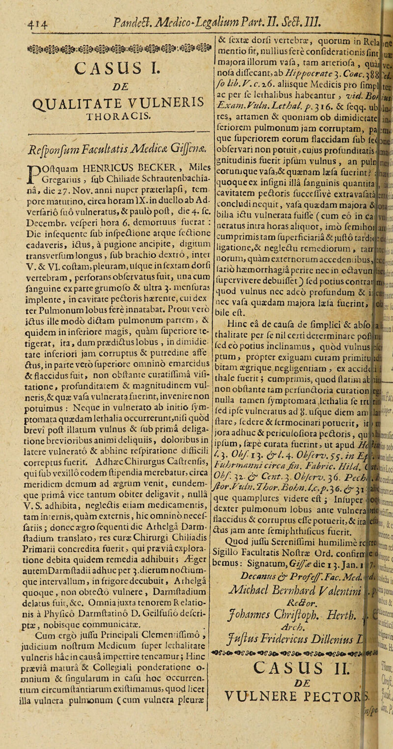 CASUS I. ' »n Z)£ QUALITATE VULNERIS THORACIS. Refponfum Facultatis Medica Gijfcna. POftquam HENRICUS BECICER , Miles Gregarius , fub Chiiiade Schrautenbachia- na, die 27. Nov.anni nuper praterlapfi, tem pore matutino, circa horam IX. in duello ab Ad- verfario fuo vulneratus, &amp; paulo poft, die 4. fc. Decerr.br. vefperi hora 6. demortuus fuerat : Die infequente fub infpedione atque fedione cadaveris, idus, a pugione ancipite, digitum transverfumlongus, fub brachio dextro, inter V. &amp; VI. coftam, pleuram, ulque in Textam dorfi vertebram, perforans obfervatus fuit, una cum fanguine ex parte grumofo &amp; ultra 3. menfuras implente, in cavitate pedoris haerente, cui dex ter Pulmonum lobus fere innatabat. Prout vero idus ille modo didam pulmonum partem, &amp; quidem in inferiore magis, quam fuperiore te¬ tigerat, ita, dumpraediduslobus , indimidie- tate inferiori jam corruptus &amp; putredine affe dus, in parte vero fuperiore omnino emarcidus &amp; flaccidus fuit, non obftante curatiffima vifi- tatione, profunditatem &amp; magnitudinem vul¬ neris^ quae vafa vulneratafiiennt, invenire non potuimus : Neque in vulnerato ab initio fyrts- ptomata quadam lethalia occurrerunt,nili quod brevi poft illatum vulnus &amp; fub prima deliga- tione brevioribus animi deliquiis, doloribus in latere vulnerato &amp; abhinc rcfpiratione difficili correptus fuerit. Adhsc Chirurgus Caftrenfis, qui fub vexillo eodem ftipendia merebatur, circa &amp; fextae dorfi vertebra, quorum in Rela mentio fit, nullius fere confiderationis fint u majora illorum vafa, tam arteriofa , quai; ve. nola diffecant, ab Hippocrate 3. Coae. 3 881 fo lib. V. c. z6. aliisque Medicis pro fimp ac per fe lethalibus habeantur , uid. Bot Fxam.Vuln. Lethai. p/16. &amp; feqq. ub res, artamen &amp; quoniam ob dimidietate feriorem pulmonum jam corruptam, pa que fuperiorem eorum flaccidam fub fe&lt; m obfervari non potuit, cujus profunditatis &lt;j n gnitudinis fuerit ipfum vulnus , an pulti jn eorumque vafa,&amp;qu2enam laefa fuerint? quoque ex infigni illa fanguinis quantita cavitatem pedoris fucccffive extravafata concludi nequit, vafa quadam majora &amp; bilia idu vulnerata fuifle (cum eo in cai neratus intra horas aliquot, imo femihoi ter m &gt;lu- m. : nat» •21 an 1 OM:: umprimistam fuperficiaria&amp;jufto tardi» ligatione,&amp; neglebhi remediorum , tatr an iit|»'ij( i] norum, quam externorum accedentibus,jjx, fario haemorrhagia perire nec in odavundki fuperviveredebuiflct) fed potiuscontrarnu quod vulnus nec adeo profundum &amp; iijieB: nec vafa quaedam majora laela fuerint, bile eft. Hinc ea decaufa de limplici &amp; abfo _ thalitate per fenil certi determinare pofii ra fcd eo potius inclinamus, quod vulnus ;fo ptum, propter exiguam curam primiru id: bitam aegrique negligentiam , ex accidtl :i ; °I| ■iiaisii' 31 w* ' - thale fuerit; cumprimis, quod ftatimab meridiem demum ad %ttn» Venit, eundem- non obftante tam perfundoria curation , nulla tamen fymptomata,lethalia fe tri rin fed ipfe vulneratus ad ufque diem amllar (l flare, federe&amp;fermocinaripotuerit, ir| m jora adhuc &amp; periculofiora pedoris, qu iihi ipfum, faepe curata fuerint, ut apud Hctfiu. /. 3. Ob/, 13. (//. 4. Obfcrv. 55. in Em, Fuhrmanni circa/n. Fabric. HildCvt. Obf. 3z. Cent. 3. Ob/cru. 3 6, Pechh.l que prima vice tantum obiter deligavit, nulla V.S. adhibita, negledis etiam medicamentis, tam internis, quam externis, hic omnino necef- fariis; donec aegro fequenti dic Arhelga Darm* ftadium translato, res curae Chirurgi Chiliadis Primarii concredita fuerit, qui praevia explora¬ tione debita quidem remedia adhibuit; TEger autemDarmftadii adhuc per 3.dierum nodium- que intervallum, in frigore decubuit, A rhelga quoque , non obtedo vulnere , Darmftadium delatus fuit,&amp;c. Omnia juxta tenorem Relatio¬ nis a Phyfico Darmftatino D. Geilfufiodefcri- ptae, nobisque communicatae. Cum ergo jufiu Principali Clementiffimo , judicium noftrum Medicum fuper lethalitate ! vulneris hac in causa impertire teneamur; Hinc i praevia matura Sc Collegiali ponderatione o- mnium &amp; fingularum in cafu hoc occurren¬ tium circumdandarum exiftimamus, quod licet illa vulnera pulmonum (cum vulnera pleurae ftfflei que quamplures videre eft j Infuper dexter pulmonum lobus ante vulnera flaccidus d corruptus effe potuerit, &amp; ita cfu dus jam ante femiphthfficus fuerit. Quod jufiu Sereniffimi humilime re|r4 Sigillo Facultatis Noftra Ord. confirnne u h ®ione,n iA' d, (. bemus: Signatum, Gi/J'&lt;e die 13. Jan. 1 Decanus &amp; Profe/f. Fac. Mcd. Michael Bcrnhard Valentini R.c£ior. Johannes Gmfloph. Hertb. d Arch. Julius Fridericus Dilknius L CASUS Ii; h DF J vulnere pector luec m it itiif Wdicj! iviir «•Hi l i _ 1 nfp kfy