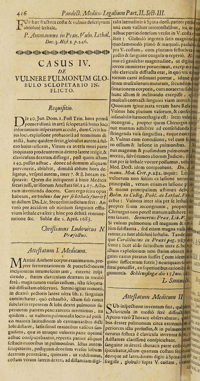 TjVit h^ec fraduracofta:&amp; vulnus defcriptum s abiolute lethale. P. Amm Annus in Prox. Vuln. LethaL Dec.3. Hiji,%.p.z^6. CASUS IV. DE VULNERE PULMONUM GLO- BULO SCLOPETARIO IN¬ FLICTO. talis latitudinis a Spina dorfi, pariter perfo una cum vafibus intercoftalibus, ita, ut adhuc portio deorfum verfus in V.coftar ferit : Globulo ingentis fatis magnitud quodammodo plano &amp; inaequali, patilul praV-coftam, cum plurimis feftucisca rai gu aan is 6 vfu ini Reqaiflt, io. padis&amp;fanguinecoagulaio reperto. Ali vul nus cagaudebat magnitudine, ut digitulnia jorem immittere potuerimus, excepio e»|oco ubi clavicula diffrada erat, in quo vix ealota torium carni infinuari poterat, idque j|)pte fitum mufculorummutatum, fecundum; a- fituarionero corporis, cum notaretur fub hunc idum fe inclinando excepifle , mufculi contradi fanguini viam intercli Quoniam igitur juxra veram hancRela Vulnus hoc plurium vaforum,&amp;confec Die 10.Jun.Dom. i.Poft Trin. hora prima j infanabilis haemorrhagiae eft: Item vuln; £ pomeridiana in area fclopetaria hujus loci | ]nconDrui , propter quem Chirurgus tkf infortunium infperatum accidit, dum Civis hu-! tuat njatiurn adhibere ad confolidanda K ;■ jus loci, explofione probatoriaad terminum di-- ^r^ngcnda vafa fanguifiua, eaquenon mu reda, hunc quidem feriit,globulus autem a fui- i ^u^nus eum contufione, vel cum fr cro hujus reflexus, Virum ex averla muri parte \to °^mra &amp; tefionc in pulmonibus. inopinato prodeuntem in dextro latere terlgir,&amp; ■ nusraagnum &amp; profundum pulmonum. claviculam dextram diffregit, poft quem idum i merffo» falvotamen aliorum Judicio, ilfm.L, 140. paflus adhuc , donec ad domum aliquam \nus Per fe lethale vocare poflumus, veluifet):,^ pervenerit, abfolvit, dimidia abhinc hora de- \ ^od. idem comprobant. Dn. 4 ligatus, vefperiautem, inter 7. &amp; 3. horam ex-! mann• XMed. Crit.p.1%%. inquit: Letllfi fpiravit: Quem die infequenti a binis Medicis vulnerum n°u folum ex laefione unius an fecarijuffi, ut illorum Atteftatafol.i 2.17. Ado- PnnciPa^s , verum etiam ex tefione pljiw rum invenienda docent. Cum ergo fcitu opus 1 ^ m*nl?s principalium afflimati deb&lt;|j L habeam, an vulnus hoc per fe leth ale fuerit ? | Bohn, in C olleg, Pubi. dcEethal. Vm. &amp; utdidum Dn.Lic.Steuerlini judicium fert: Arilecbai: Vulnera inter alia per fe letha® vero per accidens ob nimium fanguinis efflu¬ vium lethaleevaferir; hinc pro debita remune- ratione &amp; c. Suhlas die i. April. 1683. Chrift, 'tonus Ludonjicus N Pr&lt;efetius. A tt e flatum I. Medicum. MArtini Autheni corpus exanimatum,pro¬ pter fermcnrationem &amp; putrefadionem incipientem intumefeens jam , externe inipi- ciendo , ftatim claviculam dextram in medio fere, magis tamen verfus collum, idu fclopeta- rio diffradam obfervavi. Sterno igitur remoto, in dextro pedoris latere ultra lib. 1. fanguinis continebatur, quo exhaufto, idum fub ramis fubciavffs repentem &amp;lobi dextri pulmonis fu- penorem partem penetrantem invenimus , ita propter fiium incongruum , propter ue Chirurgus non poteft manumadhibere v« nus fanare. SennertusPrax. Lib. V. 36 Si vulnus pulmonum eft magnum &amp; t n i» liim fubftantia , fed etiam magna vafa aL rantur,ea funtabfolutelethalia. Tandei que que CardiLucius in Prax i pag. 987]^. fennr X lirpf ,linc tnKi/aAum inrt-o K/-ii C r i fentit, licet alias fubjedum intra 6.hc;S, idum exploforium non ftatim obierit ifih guim exitus paratus fuiflet (eum idem :a i guine fuffocatum fuerit) neutiquamtriier- ^ ftitui potuiflet, ex fuperioribus rationib &amp; gumentis. &lt;$chleusjfng&lt;e die 1$Jun.:   L- Samut N. fy Ut Att e flatum Medicum 11 SUb infpedione inventum fuit, quclde- ’ Juni clavicula in medio fere diffiad fiiu quidem , ut vulneris pulmonalis locus ad polii j Aperto vero Thorace obfervabatur, jod cis majoris latitudinem ab extremitatibus didi lobi diftaret, laefisfimul majoribus vafibus ian- guiferis, qus in utraque vulneris parte optime adhuc confpiciebantur, repertis pariter aliquot feftucismajoribus in pulmonibus. Idus autem fclopetarius, poftquamdeorfum verfus lobum dextrum penetrarat, quintam , ut videbamus, cofta-m veram lateris dextri, ad diftantiam digi- bus dexter pulmonum circa extremitim lfIIJ) «de periorem idu perfoflus, &amp; in pulmonijis vjjNeniQ, neratus feftuca e clavicula inventus ftiit,f£(j Adftantes clariflime confpiciebant. ftrad^&amp;uju3 fanguine in dextra thoracis parte colluo,pCI%neC0[1 fpiciebatur,idum quartam coftamferi e»ean^le!ati0 demque ad latitudinem digiti a Spina rfi di^i, ^ ^ fregi fle , globulo fupra V. collam , i .carne X 'Hi