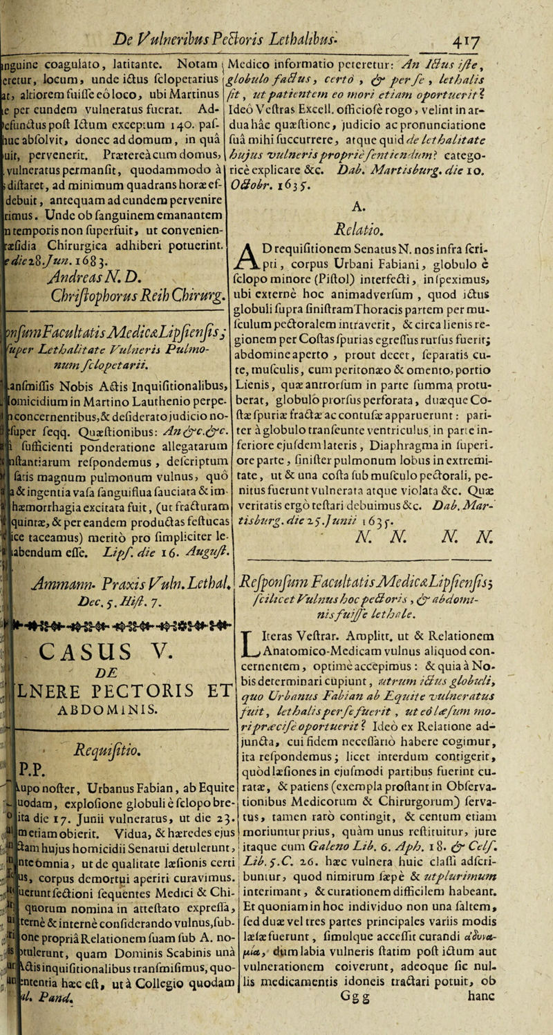 inguine coagulato, latitante. Notam ^ Medico informatio peteretur: An Idus ifle, cretur, locum, unde idus fclopetarius \ globulo fatlus, certo , &amp; perfe &gt; lethalis (it, ut patientem eo mori etiam oportuerit i Ideo Veftras Excell. officiofe rogo, velint in ar¬ dua hac quaeftione, judicio acpronunciatione fua mihi fuccurrere, atque quid de let halitate hujus 'vulnerispropriefentiendwn* catego- rice explicare &amp;c. Dab. Martisburg. die 10. Odobr. 1635'. at, altioremfuifleeoloco, ubiMartinus te per eundem vulneratus fuerat. Ad- cfunduspoft Idum exceptum 140. paf- lucabfolvit, donec ad domum, in qua □ir, pervenerit. Praetereacum domus, vulneratus permanfit, quodammodo a diftaret, ad minimum quadrans horae ef- debuit, antequam ad eundem pervenire rimus. Unde obfanguinem emanantem n temporis non fuperfuit, ut convenien- aefidia Chirurgica adhiberi potuerint. cdieiR.Jun. 1683. jindreasN. D. Cbriftopborus Reib Cbirurg. wfumFacuit atis Me dic dLipfienfis ; Vuper Lethalitate Vulneris Pulmo¬ num felopetarii. |.anfmiffis Nobis Adis Inquifitionalibus, Jomicidium in Martino Lauthenio perpe¬ ri concernentibus,&amp; defiderato judicio no- Iduper feqq. Quaeftionibus: An&amp;c.&amp;c. fulcienti ponderatione allegatarum iftantiarum refpondemus, deferiptum faris magnum pulmonum vulnus, quo 1 &amp; ingentia vafa fanguifiua fauciata &amp; im- (haemorrhagia excitata fuit, (ut fradurarn jquintae, &amp; per eandem produdas feftucas ice taceamus) merito pro fimpliciter le- (tabendum effe. Lipf.die 16. Augujl. 11 Ammann• Praxis Vuln. LetbaL Dee. 5. Hift. 7. - CASUS V. DE LNERE PECTORIS ET abdominis. AI ■ p.p. Reqmfitio. iupo nofter, Urbanus Fabian, ab Equite uodam, cxplofione globuli e fclopobre- D ita die 17. Junii vulneratus, ut die 23. na etiam obierit. Vidua, &amp; haeredes ejus ftam hujus homicidii Senatui detulerunt, nteomnia, ut de qualitate laefionis certi $, corpus demortui aperiri curavimus, neruntfedioni fequentes Medici &amp; Chi- quorum nomina in atteftato exprdfa, terne &amp; interne confiderando vulnus,fub- ti one propria Relationem fuamlub A. no- itulerunt, quam Dominis Scabinis una ,n ^dis inquifitionalibus tranfmifimus,quo- :ntentia haec eft, ut a Collegio quodam d, Pand* ui un A. Relatio. D requifitionem Senatus N. nos infra feri- pti, corpus Urbani Fabiani, globulo e felopo minore (Piftol) interfedi, in (peximus, ubi externe hoc animadverfum , quod idus globuli fupra finiftramThoracis partem per rtm- fculum pedoralem intraverit, &amp; circa lienis re¬ gionem per Coftasfpurias egreflus rurfus fuerit; abdomineaperto , prout decet, feparatis cu¬ te, mufculis, cum peritonaeo &amp; omento, portio Lienis, quaeantrorfum in parte fumma protu¬ berat, globuloprorfusperforata, duaequeCo- ftaefpuriaefradae ac contufae apparuerunt: pari¬ ter a globulo tranfeunte ventriculus, in pane in¬ feriore cjufdem lateris , Diaphragma in fu per i. oreparte, finifter pulmonum lobus in extremi¬ tate , ut &amp; una cofta fub mufculo pedorali, pe¬ nitus fuerunt vulnerata atque violata &amp;c. Quae veritatis ergo teftari debuimus &amp;c. Dab. Mar¬ tis burg. die 25'.Junii 1635-. N. N. N. N. Rejponfum Facultatis J\4edic&amp;Lip{ienfijj fcilicet Vulnus hoc pedoris abdomi¬ nisfuiffe lethale. LIteras Veftrar. Aroplitt, ut &amp; Relationem Anatoraico-Medicam vulnus aliquod con¬ cernentem, optime accepimus : &amp; quia a No¬ bis determinari cupiunt, utrum idus globuli, quo Urbanus Fabian ab Fqiate vulneratus fuit, lethalisperfe fuerit , ut eo loefum mo¬ ripr&lt;ecifeoportuerit^ Ideo ex Reiatione ad- junda, cui fidem necefiario habere cogimur, ita refpondemus; licet interdum contigerit, quodlaefiones in ejufmodi partibus fuerint cu¬ ratae, &amp; patiens (exempla proftant in Obferva- tiombus Medicorum &amp; Chirurgorum) ferva- tus, tamen raro contingit, &amp; centum etiam moriuntur prius, quam unus reftituitur, jure itaque cum Galeno Lib. 6. Aph. 1 8. &amp; Celf. Lib.s.C. 26. haec vulnera huic clafll adferi- ; buniur, quod nimirum faepe &amp; ut plurimum interimant, &amp; curationem difficilem habeanr. Et quoniam in hoc individuo non unafaltem, fed duae vel tres partes principales variis modis laelaefuerunt, fimulque acceffit curandi «&lt;5W- jtt/ct, dum labia vulneris ftatim poft idum aut vulnerationem coiverunt, adeoque fie nul¬ lis medicamentis idoneis tradari potuit, ob Ggg hanc