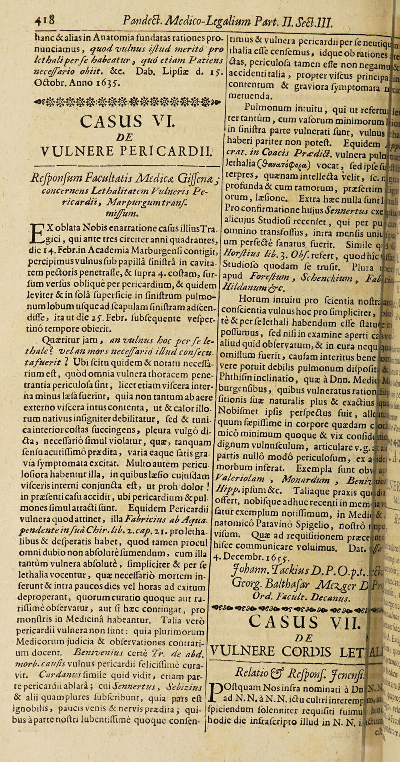 hanc &amp; alias in Anatomia fundatas rationes pro nuntiamus, quod 'vulnus ijlud mento pro lethaliperfe habeatur , quo etiam Patiens neceffario obiit. &amp;c. Dab. Lipfias d. iy. O&amp;obr. Anno 163^. CASUS VI. DE VULNERE PERICARDII. ReJpo?ifum Facultatis AFedica Gijfena j concernens Lethalitatern Vulnens Pe¬ ricardii , Marpurgum tranf. tnijfum. EX oblata Nobis enarratione cafus illiusTra- gici, qui ante tres circiter anni quadrantes, die 14.Febr.in Academia Marburgenfi contigit, percipimusvulnusfubpapilla finiftra in cavita tem pe&amp;oris penetrafie, &amp; lupra 4. coftam, fur- fum verfus oblique per pericardium, &amp; quidem leviter &amp; in fola fuperficie in finiftrum pulmo¬ num lobum ufquead fcapulam finiftram adfcen. difle, itautdie 2 5,Febr. fubfequente vefpcr- tino tempore obierit. Quaeritur jam , an vulnus hoc per fe le- thale ? vel an ?nors necejfario illud confecu. tafuerit 1 Ubi fcitu quidem &amp; notatu neeefla- riumeft, quod omnia vulnera thoracem pene¬ trantia pcriculofa fint, licet etiam vifcera inter¬ na minus laelafuerint, quia non tantum abaere externo vifcera intus contenta, ut &amp; calor illo¬ rum nativus infigniter debilitatur, fed &amp; tuni- cainteriorcoftas fuccingens, pleura vulgo di- &amp;a&gt; necefiariofimul violatur, quae, tanquam fenlu aeutiffimo praedita, varia eaque fatis gra¬ via fymptomata excitat. Multo autem pericu lofiora habentur illa, in quibuslaefio cujufdam vifceris interni conjuncta eft, ut proh dolor l in praefenti cafu accidit, ubi pericardium &amp; pul mones fimulatta&amp;ifunt. Equidem Pericardii vulnera quod attinet, illa Fabricius ab Aqua- pendente in fua Chir. lib. 2. cap. 21. pro letha- libus&amp; defperatis habet, quod tamen piocul omni dubio non abfolute fumendum, cum illa tantum vulnera abfolute , fimpliciter &amp; per fe lethaliavocentur, quaenecdfario mortem in¬ ferunt &amp; intra paucos dies vel horas ad exitum deproperant, quorum curatio quoque aut ra- riftimeobfervarur, aut fi htec contingat, pro monftris in Medicina habeantur. Talia vero pericardii vulnera non funt: quia plurimorum Medicorum judicia &amp; obfervationes contrari¬ um docent. Benivenius certe Tr. de abd. morb. confis vulnus pericardii feliciffime cura¬ vit. CardanusCicniic quid vidit, etiam par¬ te pericardii ablara ; cui Sennertus, Sebizius &amp; alii quamplures fubfcribunr, quia pars eft nui fili gna atu )fc J timus&amp; vulnera pericardii per feneutiqu n thaliaeflecenfemus, idqueobrationes; te &lt;ftas, periculofa tamen elTe non negamu &amp; accidenti talia, propter vifcus principa jn contentum &amp; graviora fymptomata n tii ; metuenda. Pulmonum intuitu, qui ut refertui ic, ter tantum, cum vaforum minimorum Ifiei in finiftra parte vulnerati funt, vulnus Iha haberi pariter non poteft. Equidem 4pf erat, in Coacis PratdiU. vulnera puln lethalia(S-avctTo(poget) vocat, fedipfcfu terpres, quamamintelleaa velit, fc.nLu profunda &amp; cum ramorum, praefertim .ig, orum, laefione*. Extra htec nulla funt 1 13 1 ro confirmatione hiijusSennertus exe piu alicujus Studiofi recenfet, qui per pu m omnino transfolfus, intra raenfis unit |p: um perfede fanarus fuerit. Simile qi j\ Horjlius lib. 3. Obf. refert, quod hic «fla; Studiofo quodam fe trufit. Plura iLrj apud Foreflum , Schenckium , Fatihiu Hildanum Jqc. Horum intuitu pro fcientia noftr; conficienda vulnus hoc pro fimpliciter, te&amp;perfelethali habendum dfe flatu® ni poftiimus, fed nifi in examine aperti capvc aliud quid oblervatum,&amp; in cura ncququ omiflum fuerit, caufam interitus bene jam vere potuit debilis pulmonum difpofit I&amp; Phthifin inclinatio, quse a Dnn. MediJ M: burgenfibus, quibus vulneratus ratiomlin fitionis fuas naturalis plus &amp; exaftius qi. Nobifmet ipfis perfpe&amp;us fuit, alie ut: quum fxpilfime in corpore quasdam c ocj &lt; mico minimum quoque &amp; vix confidJiuc dignum vulnufculum, articulare v.g.Jtan partis nullo modo periculofum, ex aliddl morbum inferat. Exempla funt obvi ai Valeriolam , Monardum , Beniz ui. Hipp. ipfum&amp;c. Taliaque praxis quidia 4 olfert, nobifque adhuc recenti in menv iavt fatur exemplum notilfimum, in Medi&lt; natomico Patavino Spigelio, noftro fjopo vifum. Quae ad requilitionem prasce nr; lifce communicare voluimus. Dat.1 ‘tol 4. Decembr. i6fy. Johdnn. 'FdckiusD. P. O.p.t.. r&amp;r*» Georg. Ba/tbafar Merser L Ptjl* Ord. / acuit. Decanus. CASUS VII.1 DE VULNERE CORDIS LET AI 1 Relatto gff Refponf. JenenjiA POftquam Nos infra nominati is Dn lN-N £ ... ^ aui V^UJ*4 pdI5 CLL ad N. N, a N. N. ictu cultri inrererop m,»1 ignobilis, paucis venis &amp; nervis praedita j qui- jfpiciendum folenniter requifid fuimul hinc bus apartenoftri lubennftlme quoque confen- jhodie die infraferipto illud in N. N. ijltfutf