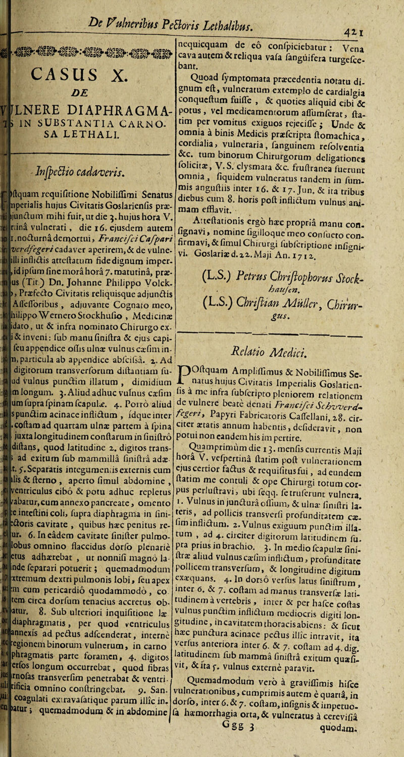 CASUS X. DE ILNERE DIAPHRAGMA- &gt; IN SUBSTANTIA CAKNO- SA LETHALI. F. 10 iltquam requifitione Nobiliflimi Senatus nperialis hujus Civitatis Goslarienfis pra:- tjundum mihi fuir,utdie 3. hujus hora V. rcina vulnerati, die 16. ejusdem autem nodurnademortui, FrancifciCafpari De Fitineribus PeBoris Lethalibus. InfpeBio cadaveris. vcrdfegericadaver aperirem,&amp; de vulne illiinflidis atteftatum fidedignum imper- &gt; id ipfum fine mora hora 7. matutina, prae- us (Tit.) Dn. Johanne Philippo Yolck- ► , Praefedo Civitatis reliquisque adjundis Affefloribus , adjuvante Cognato meo, hilippo WerneroStockhufio , Medicinae idato, ut &amp; infra nominato Chirurgo ex- i &amp; inveni: fub manu finiftra &amp; ejus capi- feu appendice odis ulnae vulnus caefim in¬ ii, particula ab appendice abfcifsa. z. Ad digitorum transverforum diftantiam fu- ud vulnus pundim illatum , dimidium m longum. 5. Aliud adhuc vulnus caefim umfuprafpinamfcapulx. 4. Porro aliud s pundim acinace inflidum , idque inter collam ad quartam ulnae partem a fpina juxta longitudinem conilarum in finiftro diftans, quod latitudine z. digitos trans- ad exitum fub mammilla finiftra adae- t. y. Separatis integumends externis cum ilis &amp; Iterno , aperro fimul abdomine , ventriculus cibo &amp; potu adhuc repletus rabatur,cum annexo pancreate, omento e inteftini coli, fupra diaphragma in fini¬ toris cavitate , quibus haec penitus re- jur. 6. In eadem cavitate finilier pulrao- ilobus omnino flaccidus dorfo plenarie ktus adhaerebat , ut nonnifi magno la- nde feparari potuerit; quemadmodum [xtremum dextri pulmonis lobi, feuapex Fm cum pericardio quodammodo, co [tem circa dorfum tenacius accretus ob- j*atur. 8. Sub ulteriori inquifitione lae diaphragmatis, per quod ventriculus «annexis ad pedus adfcenderat, interne jtQegionembinorum vulnerum, in carno M phragmatis parte foramen, 4. digitos crf°s longum occurrebat, quod fibras rnofas transverfim penetrabat &amp; ventri- 421 nequicquam de eo confpiciebatur: Vena cava autem &amp; reliqua vafa langtiifera turgelce- bant. &amp; Quoad lymptomata praecedentia notatu di¬ gnum eft, vulneratum extemplo de cardialgia conqueftum fuifle , &amp; quoties aliquid cibi &amp; potus, vel medicamentorum afliimferat, fta- tim per vomitus exiguos rejecifie ; Unde &amp; omnia a binis Medicis praeferipta llomachica, cordialia, vulneraria, fanguinem refolventia &amp;c. tum binorum Chirurgorum deligationes foheitae, V.S. clysmara &amp;c. frullranea fuerunt omnia , fiquidem vulneratus tandem in fum- mis anguillis inter 16. &amp; 17. Jun. &amp; ira tribus diebus cum 8. horis poli inflidum vulnus ani¬ mam efflavit. Aiteflationis ergo haec propria manu con- fignavi, nomine figilloque meo confueto con¬ firmavi, &amp; fimul Chirurgi fubfcriptione mfi^nk vi. Goslari2ed.22.Maji An. 1712. (L.S.) Petrus Chrtftophorus Stock- haujen. (L.S.) Chrifttan Jiduller ^ Lhirur~ gus. Relatio Medici. pli rificia omnino conllringebat. 9. San- fUl coagulati extravafatique parum illic in. en &gt;atur i quemadmodum &amp; in abdomine P O liqua m Amplifflmus &amp; Nobilifflmus Se¬ natus hujus Civitatis Imperialis Goslarien¬ fis a me infra fubfcripto pleniorem relationem de vulnere beate denati Frajicifci Schwerd* fegeri. Papyri Fabricatoris CalTellani, 28. cir¬ citer xtatis annum habentis, defideravit, non potui non eandem his im pertire. Quamprimum die 13. menfis currentis Maji hora V. vefpertina llatim poli vulnerationem ejuscertior fadus &amp; requifitusfui, ad eundem llatim me contuli &amp; ope Chirurgi totum cor¬ pus perlullravi, ubi feqq. fetruferunt vulnera. 1. Vulnus in junduraoffium, dculna* fimllri la^ teris, ad pollicis transverli profunditatem cx- fim inflidum. 2. Vulnus exiguum pundim i|ia_ tum , ad 4. circiter digitorum latitudinem fu. pra prius in brachio. 3. In medio fcapulx fini- llrx aliud vulnus caellm inflidum, profunditate pollicem transverfum, &amp; longitudine digitum exaequans. 4. In dorso verfus latus finillrum , inter 6. &amp; 7. collam ad manus transverfe lati¬ tudinem a vertebris , inter &amp; per hafce collas vulnus pundim inflidum mediocris digiti lon¬ gitudine, in cavitatem thoracisabiens: ficut hxc pundura acinace pedus illic intravit, ita verius anteriora inter 6. &amp; 7. collam ad4’dig latitudinem fub mamma finiftra exitum quafil vit, &amp;fta f. vulnus externe paravit. Quemadmodum vero a graviflimis hifce vulnerationibus, cumprimis autem e quart£, ia dorfo, inter 6.&amp; 7. collam,infignis&amp;impctuo- fa hxmorrhagia orta,&amp; vulneratus d cerevifii